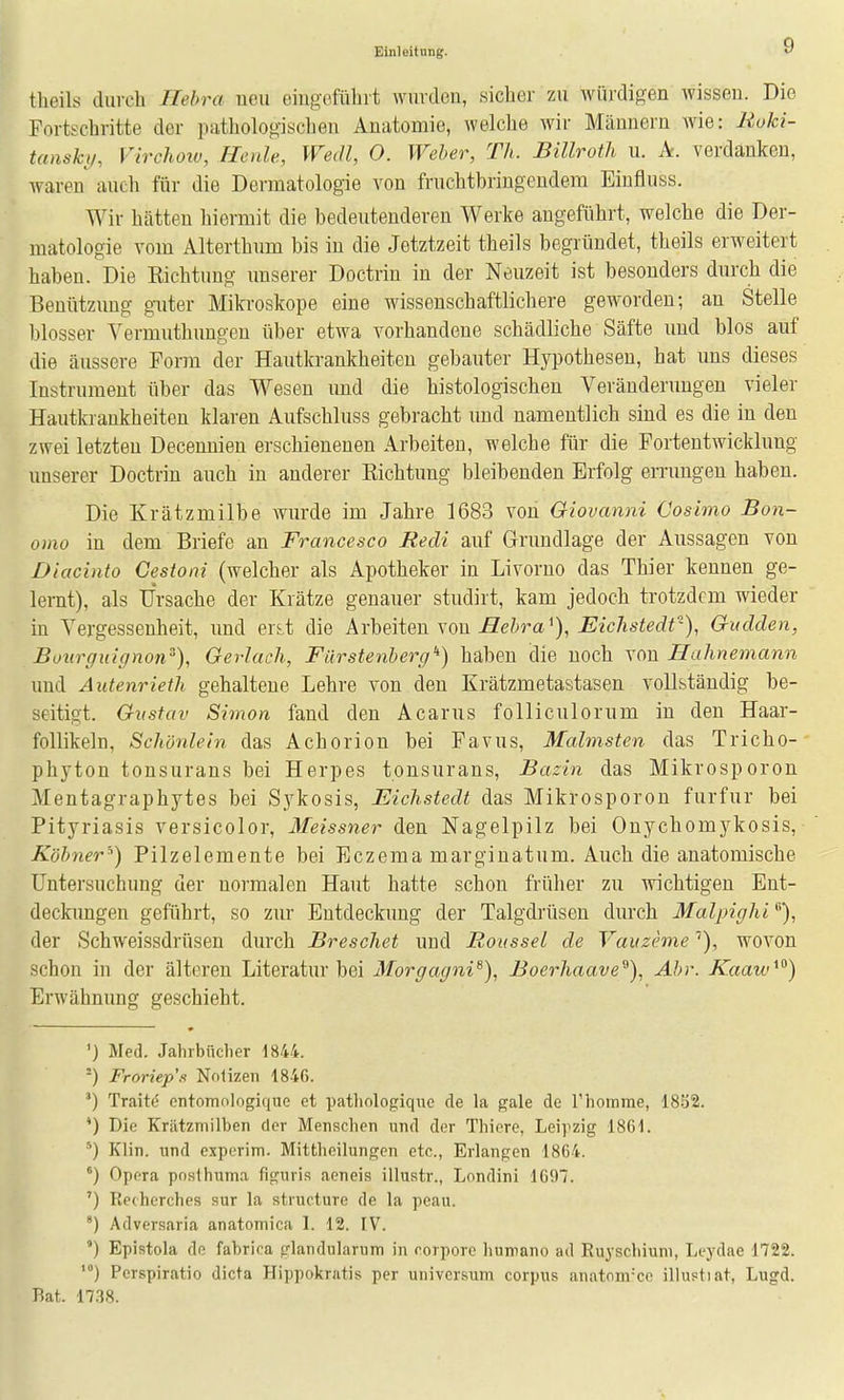 theiLs durch Ilehra neu eingofühit wiivdeu, sicher zu AVÜixligen wissen. Die Fortschritte der pathologisclien Anatomie, welche wir Männern wie: Ruki- tansky, Virchoiv, Hcale, Wedl, O. Weher, Th. Billroth u. A. verdanken, waren auch für die Dermatologie von fruchtbringendem Einfluss. Wir hätten hiermit die bedeutenderen Werke angeführt, welche die Der- matologie vom Alterthnm bis in die Jetztzeit theils begründet, theils erweitert haben. Die Kichtung imserer Doctrin in der Neuzeit ist besonders durch die Benützung guter Mikroskope eine wissenschaftlichere geworden; an Stelle blosser Vermuthungen über etwa vorhandene schädliche Säfte und blos auf die äussere Torrn der Hautkrankheiten gebauter Hypothesen, hat uns dieses Instrument über das Wesen und die histologischen Veränderungen vieler Hautkrankheiten klaren Aufschluss gebracht und namentlich sind es die in den zwei letzten Decennien erschienenen Arbeiten, welche für die Fortentwicklung unserer Doctrin auch in anderer Eichtung bleibenden Erfolg errungen haben. Die Krätzmilbe wurde im Jahre 1683 von Giovanni Cosimo Bon- omo in dem Briefe an Francesco Redi auf Grundlage der Aussagen von Diacinto Gestoni (welcher als Apotheker in Livorno das Thier kennen ge- lernt), als Ursache der Krätze genauer studirt, kam jedoch trotzdem wieder in Vergessenheit, und er^t die Arbeiten von .ßeira^), Eichstedt'), Gudden, Bourguignon), Gerlach, Fürstenberg'') haben die noch von Hahnemann und Autenrieth gehaltene Lehre von den Krätzmetastasen vollständig be- seitigt. Gustav Simon fand den Acarus folliculorum in den Haar- follikeln, Schönlein das Achorion bei Favus, Malmsten das Tricho- phyton tonsurans bei Herpes tonsurans, Bazin das Mikrosporon Mentagraphytes bei Sykosis, Eichstedt das Mikrosporon furfur bei Pityriasis versicolor, Meissner den Nagelpilz bei Onychomykosis, Köhner') Pilzelemente bei Eczema marginatum. Auch die anatomische Untersuchung der normalen Haut hatte schon früher zu wichtigen Ent- deckungen geführt, so zur Entdeckung der Talgdrüsen durch Malpighi der Schweissdrüsen durch Breschet und Roussel de Vaiizeme''), wovon schon in der älteren Literatru'bei Morgagni^), Boerhaave^), Ahr. Kaaw^^) Erwähnung geschieht. ') Med. Jahrbücher 1844. ■) Froriep's Nnlizen 1846. Traite' cntomologique et patliologiquc de la gale de rhomme, 1852. *) Die Krätzmilben der Menschen und der Thicre, Leipzig 1861. *) Klin. und experim. Mittheilungen etc., Erlangen 1864. Opera poslhnma figuris aeneis illustr., Londini 1097. ') Kechcrches sur la structure de la peau. ') Adversaria anatomica I. 12. IV. ') Epistola de fabrira glandularum in corpore humano ad Euyschiuni, Leydae 1722. *) Perspiratio dicta Hippokrntis per Universum corpus anatnm=ce illustiat, Lugd. Rat. 17.38.