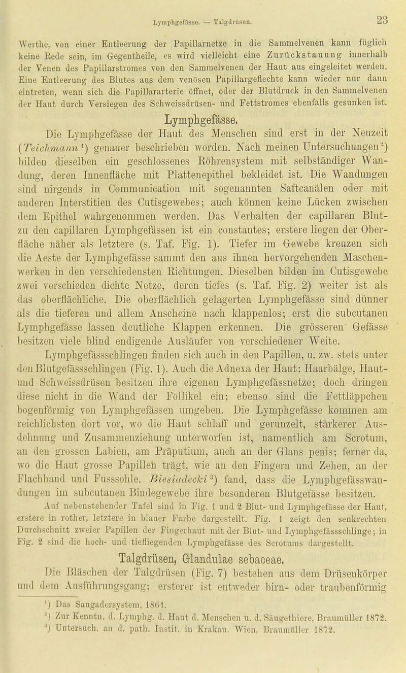 Lyinpligefasse. — Talgdrftson. Weithe, von einer Entleerung der Papillarnetze in die Samraelvenen kann füglich keine Eede sein, im Gegentheile, es wird vielleicht eine Zurückstauung innerhalb der Venen des Papillarstromes von den Samraelvenen der Haut aus eingeleitet werden. Eine Entleerung des Blutes aus dem venösen Papillargeflechte kann wieder nur dann eintreten, wenn sich die Papillararterie öffnet, oder der Blutdruck in den Sammelvenen der Haut durch Versiegen des Schweissdrüsen- und Fettstromes ebenfalls gesunken ist. Lymphgefässe. Die Lympligefässe der Haut des Meuscheii sind erst in der Neuzeit {Teichmann ^) genauer beschrieben worden. Nach meinen Untersuchungen'^J liilden dieselben ein geschlossenes Röhrensystem mit selbständiger Wan- dung, deren Innenfläche mit Plattenepithel bekleidet ist. Die Wandungen sind nirgends in Communication mit sogenannten Saftcauälen oder mit anderen Interstitien des Cutisgewebes; auch können keine Lücken zwischen dem Epithel wahrgenommen werden. Das Verhalten der capillaren Blut- zu den capillaren Lymphgefässen ist ein constantes; erstere liegen der Ober- fläche näher als letztere (s. Taf. Fig. 1). Tiefer im Gewebe kreuzen sich die Aeste der Lymphgefässe sammt den aus ihnen hervorgehenden Maschen- werken in den verschiedensten Eichtungen. Dieselben bilden im Cutisgewebe zwei verschieden dichte Netze, deren tiefes (s. Taf. Fig. 2) weiter ist als das oberflächliche. Die oberflächlich gelagerten Lymphgefässe sind dünner als die tieferen und allem Anscheine nach klappenlos; erst die subcutanen Lymphgefässe lassen deutliche Klappen erkennen. Die grösseren Gefässe besitzen viele blind endigende Ausläufer von verschiedener Weite. Lymphgefässschlingen finden sich auch in den Papillen, u. zw. stets unter denBlutgefässschlingen (Fig. 1). Auch die Adnexa der Haut: Haarbälge, Haut- und Schweissdrüsen besitzen ihre eigenen Lymphgefässnetze; doch dringen diese nicht in die Wand der Follikel ein; ebenso sind die Fettläppcheu bogenförmig von Lymphgefässen umgeben. Die Lymphgefässe kommen am reichlichsten dort vor, wo die Haut schlaff und gerunzelt, stärkerer Aus- dehnung imd Zusammenziehuug unterworfen ist, namentlich am Scrotum, an den grossen Labien, am Präputium, auch an der Glans penis; ferner da, wo die Haut grosse Papillen trägt, wie an den Fingern und Zehen, an der Flachhand und Fusssohle. Biediadeoki) fand, dass die Lymphgefässwau- dungen im subcutanen Bindegewebe ihre besonderen Blutgefässe besitzen. Auf nebenstehender Tafel sind in Fig. 1 und 2 Blut- und Lymphgefiisse der Haut, erstere in rother, letztere in blauer Farbe dargestellt. Fig. 1 zeigt den senkrechten Durchschnitt zweier Papillen der Fingerhaut mit der Blut-unJ Lyinphgefässschliuge; in Fig. 2 sind die hoch- und tietiiegenden Lymphgefässe des Scrotums dargestellt. Talgdrüsen, Glandulae sebaceae. Die Bläschen der Talgdrüsen (Fig. 7) bestehen aus dem Drüsenkörper und dem Ausführungsgang; ersterer ist entweder bim- oder traubeuförmig ') Das Saugadersystem, 1861. -} Zur Kenntn. d. Lymphg. d. Haut d. Menschen u. d. Siiugethicre, Braumüller 1872. Untersuch, an d. path. Instit. in Krakau. Wien. Brautnttller 18'72.