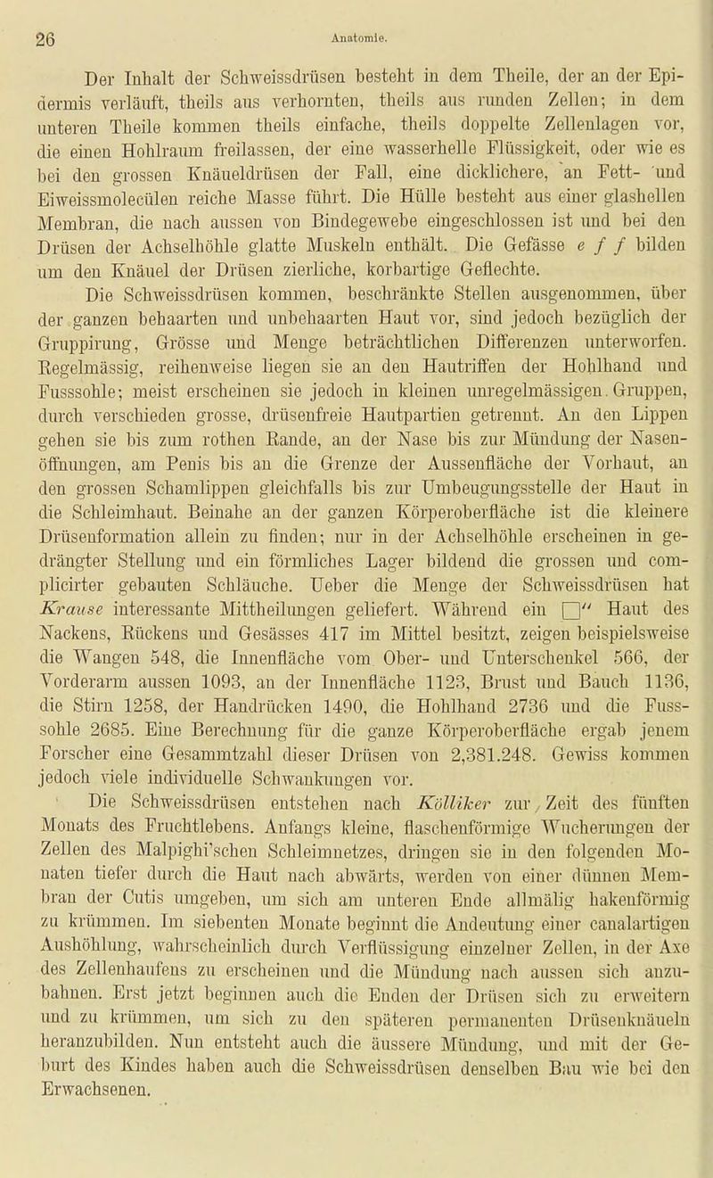 Der Inhalt der Schweissdrüsen besteht in dem Theile, der an der Epi- dermis verläuft, tbeils ans verhornten, theils aus rimden Zellen; in dem unteren Theile kommen theils einfache, theils doppelte Zellenlagen vor, die einen Hohlraum freilassen, der eine wasserhelle Flüssigkeit, oder wie es bei den grossen Knäueldrüsen der Fall, eine dicklichere, ~an Fett- und Eiweissmolecülen reiche Masse führt. Die Hülle besteht aus einer glashellen Membran, die nach aussen von Bindegewebe eingeschlossen ist imd bei den Drüsen der Achselhöhle glatte Muskeln enthält. Die Gefässe e f f bilden um den Knäuel der Drüsen zierliche, korbartige Geflechte. Die Schweissdrüsen kommen, beschränkte Stellen ausgenommen, über der ganzen behaarten und unbehaarten Haut vor, sind jedoch bezüglich der Gruppirung, Grösse und Menge beträchtlichen Diiferenzen unterworfen. Kegelmässig, reihenweise liegen sie an den Hautriflfen der Hohlhand und Fusssohle; meist erscheinen sie jedoch in kleinen imregelmässigen. Gruppen, durch verschieden grosse, drüsenfreie Hautpartien getrennt. An den Lippen gehen sie bis zum rothen Rande, an der Nase bis zur Mündung der Nasen- öffnuugen, am Penis bis an die Grenze der Aussenfläche der Vorhaut, an den grossen Schamlippen gleichfalls bis zur TJmbeugimgsstelle der Haut in die Schleimhaut. Beinahe an der ganzen Körperoberfiäche ist die kleinere Drüsenformation allein zu finden; nur in der Achselhöhle erscheinen in ge- drängter Stellung und ein förmliches Lager bildend die gi'ossen und com- plicirter gebauten Schläuche. Ueber die Menge der Schweissdrüsen hat Krause interessante Mittheilungen geliefert. Während ein Haut des Nackens, Eückens und Gesässes 417 im Mittel besitzt, zeigen beispielsweise die Wangen 548, die Innenfläche vom Ober- und Unterschenkel 566, der Vorderarm aussen 1093, au der Innenfläche 1123, Brust und Bauch 1136, die Stirn 1258, der Handrücken 1490, die Hohlhand 2736 imd die Fuss- sohle 2685. Eine Berechnung für die ganze Körperoberfläche ergab jenem Forscher eine Gesammtzahl dieser Drüsen von 2,381.248. Gewiss kommen jedoch viele individuelle Schwankungen vor. Die Schweissdrüsen entstehen nach Kölliker zur, Zeit des fünften Monats des Fruchtlebens. Anfangs kleine, flaschenförmige Wuchenmgeu der Zellen des Malpighi'schen Schleimnetzes, dringen sie in den folgenden Mo- naten tiefer durch die Haut nach abwärts, werden von einer dünnen Mem- bran der Cutis umgeben, um sich am unteren Ende allmälig hakenförmig zu krümmen. Im siebenten Monate beginnt die Andeutung einer canalartigen Aushöhlung, wahrscheinlich durch Verflüssigung einzelner Zellen, in der Axe des Zelleuhaufens zu erscheinen und die Mündung nach aussen sich anzu- bahnen. Erst jetzt beginnen auch die Enden der Drüsen sich zu erweitern und zu krümmen, um sich zu den späteren permanenten Drüseuknäueln heranzubilden. Nun entsteht auch die äussere Mündung, imd mit der Ge- burt des Kindes haben auch die Schweissdrüsen denselben Bau wie bei den Erwachsenen,