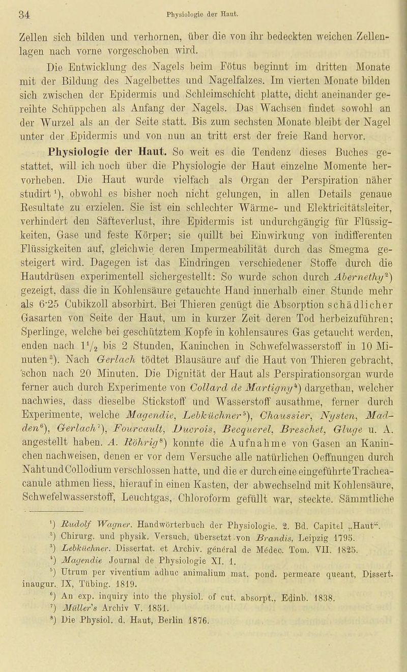 Zellen sich bilden und verhornen, über die von ihr bedeckten weichen Zellen- lagen nach vorne vorgeschoben wird. Die Entwicklung des Nagels beim Fötus beginnt im dritten Monate mit der Bildung des Nagelbettes imd Nagelfalzes. Im vierten Monate bilden sich zwischen der Epidermis und Schleimschicht platte, dicht aneinander ge- reihte Schüppchen als Anfang der Nagels. Das Wachsen findet sowohl an der Wurzel als an der Seite statt. Bis zum sechsten Monate bleibt der Nagel unter der Epidermis imd von nun au tritt erst der freie Rand hervor. Physiologie der Haut. So Aveit es die Tendenz dieses Buches ge- stattet, will ich noch über die Physiologie der Haut einzelne Momente her- vorheben. Die Haut wm-de vielfach als Organ der Perspiration näher studirt'), obwohl es bisher noch nicht gelungen, in allen Details genaue Resultate zu erzielen. Sie ist ein schlechter Wärme- und Elektricitätsleiter, verhindert den Säfteverlust, ihre Epidermis ist undurchgängig für Flüssig- keiten, Gase imd feste Körper; sie quillt bei Einwirkung von indifferenten Flüssigkeiten auf, gleichwie deren Impermeabilität durch das Smegma ge- steigert wird. Dagegen ist das Eindringen verschiedener Stoffe dm'ch die Hautdrüsen experimentell sichergestellt: So wurde schon durch Abernethy-) gezeigt, dass die in Kohlensäure getauchte Hand innerhalb einer Stimde mehr als 6*25 Cubikzoll absorbirt. Bei Thieren genügt die Absorption schädlicher Gasarten von Seite der Haut, um in kurzer Zeit deren Tod herbeizuführen; Sperlmge, Avelche bei geschütztem Kopfe in kohlensaures Gas getaucht werden, enden nach Vj^ bis 2 Stunden, Kaninchen in Schwefelwasserstoff' in 10 Mi- nuten). Nach Gerlach tödtet Blausäure auf die Haut von Thieren gebracht, 'schon nach 20 Minuten. Die Dignität der Haut als Perspirationsorgau wurde ferner auch durch Experimente von Collard de Martigny'^) dargethau, welcher nachwies, dass dieselbe Stickstoff und Wasserstoff ausathme, ferner durch Experimente, welche Magendie, Lebküchner^), Chaussier, Nysten, Mad- den^), Gerlach''), Fourcault, Uucrois, Becquerel, Breschet, Gluge u. A. angestellt haben. A. Röhrig^) konnte die Aufnahme von Gasen an Kanin- chen nachweisen, denen er vor dem Versuche alle natürlichen Oeftuungeu durch Naht und CoUodium verschlossen hatte, und die er durch eine eingeführte Trachea- canule athmen Hess, hierauf in einen Kasten, der abwechselnd mit Kohlensäure, Schwefelwasserstoff, Leuchtgas, Chloroform gefüllt Avar, steckte. Sämmtliche ') Rudolf Wagner. Handwörterbuch der Physiologie. 2. Bd. Capitel ,.Haut. Chirurg, und physik. Versuch, übersetzt-von Brandis, Leipzig 1795. Lebküchner. Dissertat. et Archiv, genöral de Mödec. Tom. VII. 1825. *) Magendie Journal de Physiologie XI. 1. ^) Utrura per viventium adhuc animalium niat. pond. penneare queant, Dissert. inaugur. JX, Tübing. 1819. ) An exp. inquiry into the physiol. of cut. absorpt., Edinb. 1838. ') Müllers Archiv V. 1851. ») Die Physiol. d. Haut, Berlin 1876.