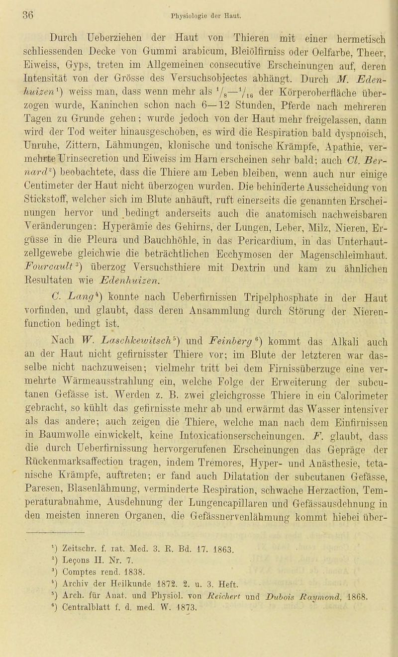 Diircli Ueberziehen der Haut von Thieren mit einer hermetisch schliessenden Decke von Gummi arabicum, Bleiölfirniss oder Oelfarbe, Theer, Eiweiss, Gyps, treten im Allgemeinen consecutive Erscheinungen auf, deren Intensität von der Grösse des Versuchsobjectes abhängt. Durch M. Eden- huizen^) weiss man, dass wenn mehr als Vs—Vie Körperoberfläche über- zogen wurde, Kaninchen schon nach 6—12 Stunden, Pferde nach mehreren Tagen zu Grunde gehen; wurde jedoch von der Haut mehr freigelassen, dann wird der Tod weiter hinausgeschoben, es wird die Respiration bald dyspnoisch, Unruhe, Zittern, Lähmungen, klonische und tonische Krämpfe, Apathie, ver- mehrte TJrinsecretion imd Eiweiss im Harn erscheinen sehr bald: auch Cl. Ber- nard-) beobachtete, dass die Thiere am Leben bleiben, wenn auch nur einige Centimeter der Haut nicht überzogen wurden. Die behinderte Ausscheidimg von Stickstoff, welcher sich im Blute anhäuft, ruft einerseits die genannten Erschei- nungen hervor imd bedingt anderseits auch die anatomisch nachweisbaren Veränderungen: Hyperämie des Gehirns, der Lungen, Leber, Milz, Nieren, Er- güsse in die Pleura und Bauchhöhle, in das Pericardium, in das Unterhaut- zellgewebe gleichwie die beträchtlichen Ecchymosen der Magenschleimhaut. Fourcault^) überzog Versuchsthiere mit Dextrin und kam zu ähnlichen Resultaten wie Edenhuizen. G. Lang'') konnte nach Ueberfirnissen Tripelphosphate in der Haut vorfinden, und glaubt, dass deren Ansammlung durch Störung der Meren- function bedingt ist. Nach W. Laschkewitsch'^) und Feinberg ^) kommt das Alkali auch an der Haut nicht gefirnisster Thiere vor; im Blute der letzteren war das- selbe nicht nachzuweisen; vielmehr tritt bei dem Eirnissüberzuge eine ver- mehrte Wärmeausstrahlung ein, welche Folge der Erweiterung der subcu- tanen Gefässe ist. Werden z. B. zwei gleichgrosse Thiere in ein Calorimeter gebracht, so kühlt das gefirnisste mehr- ab und erwärmt das Wasser intensiver als das andere; auch zeigen die Thiere, welche man nach dem Einfirnissen in Baumwolle einwickelt, keine Intoxicationserscheinimgen. F. glaubt, dass die durch Ueberfirnissung hervorgerufenen Erscheinungen das Gepräge der Rückenmarksaffection tragen, indem Tremores, Hyper- und Anästhesie, teta- nische Krämpfe, auftreten; er fand auch Dilatation der subcutanen Gefässe, Paresen, Blasenlähmung, verminderte Respiration, schwache Herzaction, Tem- peraturabnahme, Ausdehnung der Limgencapillaren imd Gefässausdehnung in den meisten inneren Organen, die Gefässnerveulähmung kommt hiebei über- ') Zeitschr. f. rat. Med. 3. E. Bd. 17. 1863. Lefons II. Nr. 7. Comptes rend. 1838. *) Archiv der Heilkunde 1872. 2. u. 3. Heft. Arch. für Anat. und Physiol. von Reichert und JDubois Raymond, 1868. Centralblatt f. d. med. W. 1873.