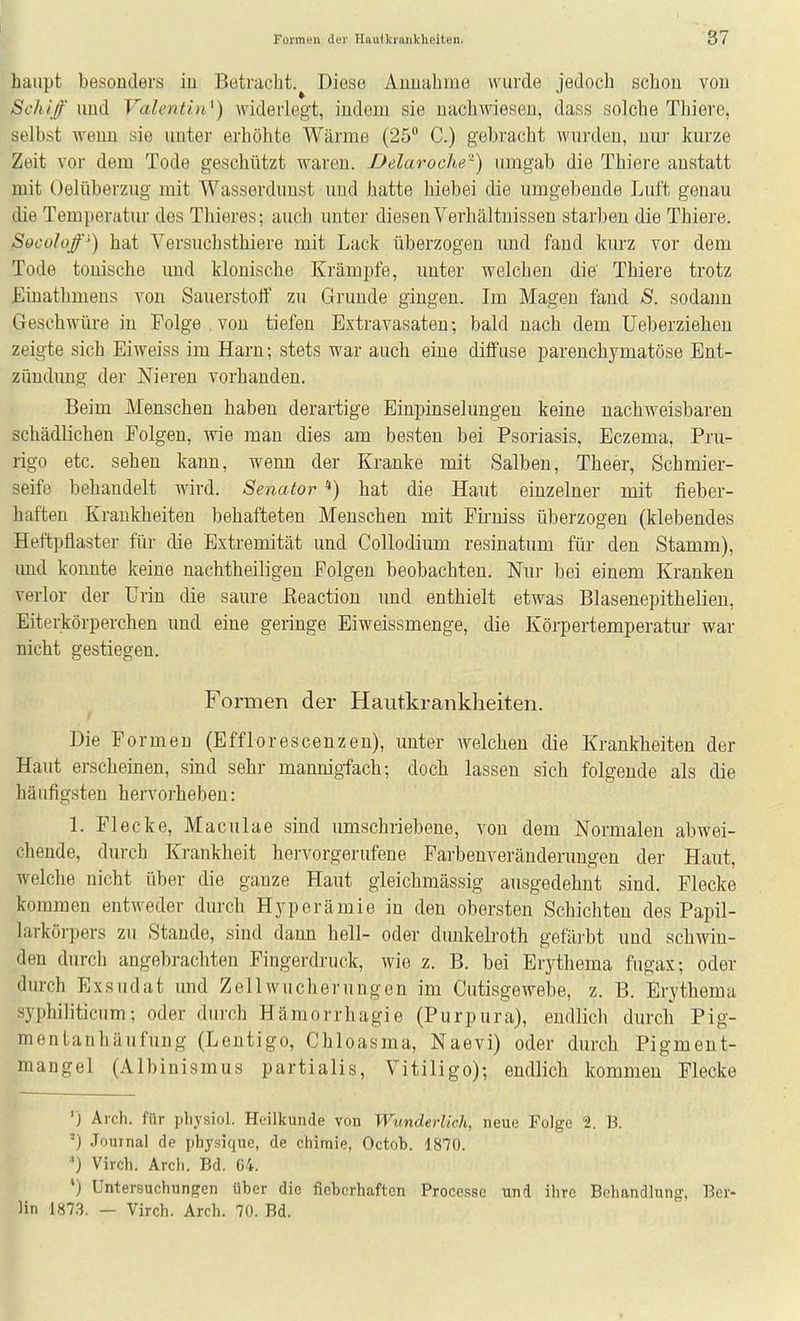 haupt besonders iu Betracht.^ Diese Annahme wurde jedoch schon von Schif lind Valentin^) widerlegt, indem sie nachweseu, dass solche Thiere, selbst wenn sie unter erhöhte Wärme (25 C.) gebracht wurden, nur kurze Zeit vor dem Tode geschützt waren. JJelaroclie'^) umgab die Thiere anstatt mit Oelüberzug mit Wasserduust und hatte hiebei die umgebende Luft genau die Temperatur des Thieres; auch unter diesen Verhältnissen starben die Thiere. Socoloß') hat Versuchsthiere mit Lack überzogen und fand kurz vor dem Tode tonische imd klonische Krämpfe, unter welchen die Thiere trotz JEinathmens von Sauerstoff zu Grunde gingen. Im Magen fand S. sodaim Geschwüre iu Folge . von tiefen Extravasaten; bald nach dem Ueberziehen zeigte sich Eiweiss im Harn; stets war auch eine diffuse parenchymatöse Ent- zündung der Nieren vorhanden. Beim Menschen haben derartige Einpinselungen keine nachweisbaren schädlichen Folgen, wie man dies am besten bei Psoriasis, Eczema, Pru- rigo etc. sehen kann, wenn der Kranke mit Salben, Theer, Schmier- seife behandelt wird. Senator *) hat die Haut einzelner mit fieber- haften Krankheiten behafteten Menschen mit Pirniss überzogen (klebendes Heftpflaster für die Extremität und Collodium resinatum für den Stamm), und konnte keine nachtheiligen Polgen beobachten. Nur bei einem Kranken verlor der Urin die saure ßeaction und enthielt etwas Blasenepithelien, Eiterkörperchen und eine geringe Eiweissmenge, die Körpertemperatur war nicht gestiegen. Formen der Hautkrankheiten. Die Formen (Efflorescenzen), unter welchen die Krankheiten der Haut erscheinen, sind sehr mannigfach; doch lassen sich folgende als die häufigsten heiTorheben: l. Flecke, Maculae sind umschriebene, von dem Normalen abwei- chende, durch Krankheit hervorgerufene Farbenveränderungen der Haut, welche nicht über die ganze Haut gleichmässig ausgedehnt sind. Flecke kommen entweder durch Hyperämie in den obersten Schichten des Papil- larkörpers zu Stande, sind dann hell- oder dunkelroth gefäi'bt und schwin- den durch angebrachten Fingerdnick, wie z. B. bei Erythema fugax; oder durch Exsudat und Zellwucherungen im Ciitisgewebe, z. B. Erythema syphiliticum; oder durch Hämorrhagie (Purpura), endlich durch Pig- mentanhäufung (Lentigo, Chloasma, Naevi) oder durch Pigment- mangel (Albinismus partialis, Vitiligo); endlich kommen Flecke ') Arch. für physiol. Heilkunde von Wunderlich, neue Folge 2. B. ') Journal de physique, de chimie, Octob. 1870. ■') Virch. Arch. Bd. 64. *) Untersuchungen über die fieberhaften Processc und ihre Beliandlung, Ber- lin 1873. — Virch. Arch. 70. Bd.