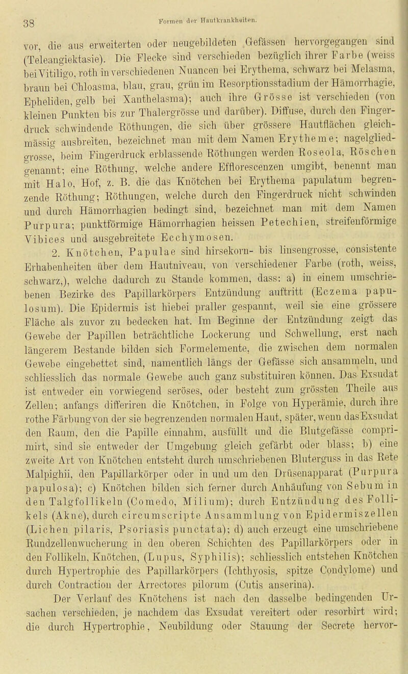 gg Fornion ilfr HauIVi ankliaiten. vor, die aus erweiterten oder neugebildeten Gefässeu hervorgegangen sind (Teleangiektasie). Die Flecke sind verschieden bezüglich ihrer Farbe (weiss beiVitiligo,roth in verschiedenen Nuancen bei Erythema, schwarz bei Melasma. braun bei Chloasma, blau, grau, grün im Resorptionsstadium der Hämorrhagie, Bpheliden, gelb bei Xanthelasma); auch ihre Grösse ist verschieden (von kleinen Punkten bis zur Thalergrösse und darüber). Diffuse, durch den Finger- druck schwindende Röthungen, die sich über grössere Hautflächeu gleich- massig ausbreiten, bezeichnet man mit dem Namen Erytheme; nagelglied- grosse, beim Fiugerdruck erblassende Röthungen werden Roseola, Röschen genannt: eine Röthung, welche andere Efflorescenzen umgibt, benennt man mit Halo, Hof, z. B. die das Knötchen bei Erythema papulatum begren- zende Röthung; Röthungen, welche durch den Fingerdruck nicht schwinden und durch Hämorrhagien bedingt sind, bezeichnet man mit dem Namen Purpura; punktförmige Hämorrhagien heissen Petechien, streifenförmige Vibices und ausgebreitete Ecchymosen. 2. Knötchen, Papulae sind hirsekorn- bis linsengrosse, consisteute Erhabenheiten über dem Hautniveau, von verschiedener Farbe (roth, weiss, schwarz,), welche dadurch zu Stande kommen, dass: a) in einem umschrie- benen Bezirke des Papillarkörpers Entzündung auftritt (Eczema papu- losum). Die Epidermis ist hiebei praller gespannt, weil sie eine grössere Fläche als zuvor zu bedecken hat. Im Beginne der Entzündung zeigt das Gewebe der Papillen beträchtliche Lockerung und Schwellung, erst nach längerem Bestände bilden sich Formelemente, die zwischen dem normalen Gewebe eingebettet sind, namentlich längs der Gefässe sich ansammeln, und schliesslich das normale Gewebe auch ganz substituiren können. Das Exsudat ist entweder ein vorwiegend seröses, oder besteht zmn grössteu Theile aus Zellen; anfangs differiren die Knötchen, in Folge von Hj^jerämie, durch ihre rothe Färbung von der sie begrenzenden normalen Haut, später, wenu das Exsudat den Raum, den die Papille einnahm, ausfüllt und die Blutgefässe compri- mirt, sind sie entweder der Umgebung gleich gefärbt oder blass; b) eine zweite Art von Knötchen entsteht durch umschriebenen Bluterguss in das Rete Malpighii, den Pai)illarkörper oder in und um den Drüsenapparat (Purpura papulosa); c) Knötchen bilden sich ferner durch Anhäufung von Sebum in den Talgfollikeln (Comedo, Milium); durch Entzündung des Folli- kels (Akne), durch circumscripte Ansammlung von Epidermiszellen (Liehen pilaris, Psoriasis punctata); d) auch erzeugt eine umschriebene Rundzellen Wucherung in den oberen Schichten des Papillarkörpers oder in den Follikeln, Knötchen, (Lupus, Syphilis); schliesslich entstehen Knötchen durch Hypertrophie des Papillarkörpers (Ichthyosis, spitze Condylome) imd durch Contraction der Arrectores pilorum (Cutis anserina). Der Verlauf des Knötchens ist nach den dasselbe bedingenden Ur- sachen verschieden, je nachdem das Exsudat vereitert oder resorbirt wird; die durch Hypertrophie, Neubildung oder Stauung der Secrete hervor-