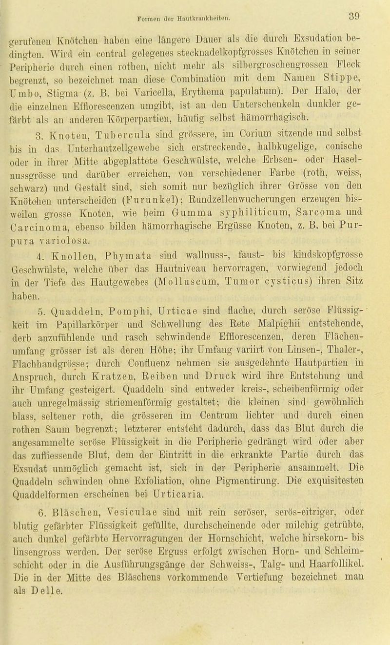 gerul'eueu Knötchen haben eine längere üaner als die durch P]xsudation be- dingten. Wird ein central gelegenes stecknadelkopfgrosses Knötchen in seiner Peripherie durch einen rothen, nicht mehr als silbcrgroschengrosseu Fleck begrenzt, so bezeichnet man diese Combination mit dem Namen Stippe, Unibo, Stigma (z. B. bei Varicella, Erythoma papulatnm). Der Halo, der die einzelnen Etlorescenzen umgibt, ist an den Unterschenkeln dunkler ge- färbt als an anderen Körperpartien, häufig selbst hämorrhagisch. 3. Knoten, Tubercula sind grössere, im Corium sitzende und selbst bis in das ünterhantzellgewebe sich erstreckende, halbkugelige, conische oder in ihrer Mitte abgeplattete Geschwülste, welche Erbsen- oder Hasel- nussgrösse und darüber erreichen, von verschiedener Farbe (roth, weiss, schwarz) und Gestalt sind, sich somit nur bezüglich ihrer Grösse von den Kuötolien unterscheiden (Furunkel); Eundzellenwucherungen erzeugen bis- weilen grosse Knoten, wie beim Gumma syphiliticum, Sarcoma und Carcinoma, ebenso bilden hämorrhagische Ergüsse Knoten, z. B. bei Pur- pura variolosa. 4. Knollen, Phymata sind wallnuss-, faust- bis Idndskopfgrosse Geschwülste, welche über das Hautniveau hervorragen, vorwiegend jedoch in der Tiefe des Hautgewebes (Molluscum, Tumor cysticus) ihren Sitz haben. 5. Quaddeln, Pomphi, Urticae sind flache, durch seröse Flüssig-- keit im Papillarkörper imd Schwellung des Rete Malpighii entstehende, derb anzufühlende und rasch schwindende Efflorescenzen, deren Flächen- umfang grösser ist als deren Höhe; ihr Umfang variirt von Linsen-, Thaler-, Flachhandgrösse; durch Confluenz nehmen sie ausgedehnte Hautpartien in Anspruch, durch Kratzen, Reiben und Druck wird ihre Entstehung imd ihr Umfang gesteigert. Quaddeln sind entweder kreis-, scheibenförmig oder auch unregelmässig striemenförmig gestaltet; die kleinen sind gewöhnlich blass, seltener roth, die grösseren im Centrum lichter und durch einen rothen Saum begrenzt; letzterer entsteht dadurch, dass das Blut durch die angesammelte seröse Flüssigkeit in die Peripherie gedrängt wird oder aber das zufliessende Blut, dem der Eintritt in die erkrankte Partie durch das Exsudat unmöglich gemacht ist, sich in der Peripherie ansammelt. Die Quaddeln schwinden ohne Exfoliation, ohne Pigmentirung. Die exquisitesten Quaddelformen erscheinen bei Urticaria. 6. Bläschen, Vesiculae sind mit rein seröser, serös-eitriger, oder l)lutig gefärbter Flüssigkeit gefüllte, durchscheinende oder milchig getrübte, auch dunkel gefärbte Hervorragungen der Hornschicht, welche hirsekorn- bis linsengross werden. Der seröse Erguss erfolgt zwischen Horn- und Schloim- ochicht oder in die Ausführungsgänge der Schweiss-, Talg- und Haarfollikel. Die in der Mitte des Bläschens vorkommende Vertiefung bezeichnet man als Delle.
