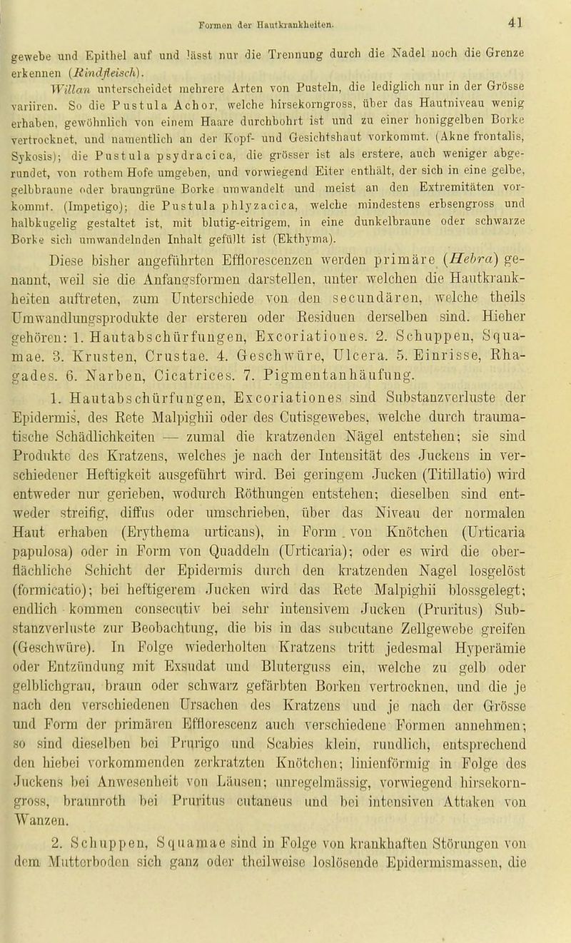 gewebe und Epithel auf und lässt nur die Trennung durch die Nadel noch die Grenze erkennen (Rindfleisch). Willan unterscheidet mehrere Arten von Pusteln, die lediglich nur in der Grösse variiren. So die Pustula Achor, welche hirsekorngross, über das Hautniveau wenig erhaben, gewöhnlich von einem Haare durchbohrt ist und zu einer honiggelben Borke vertrocknet, und namentlich an der Kopf- und Gesichtshaut vorkommt. (Akne frontalis, Sykosis); die Pustula psydracica, die grösser ist als erstere, auch weniger abge- rundet, von rothem Hofe umgeben, und vorwiegend Eiter enthält, der sich in eine gelbe, gelbbraune oder braungrüne Borke umwandelt und meist an den Extremitäten vor- kommt. (Impetigo); die Pustula phlyzacica, welche mindestens erbsengross und halbkugelig gestaltet ist, mit blutig-eitrigem, in eine dunkelbraune oder schwarze Borke sich umwandelnden Inhalt gefüllt ist (Ekthyma). Diese bisher augeführteu Efflorescenzeu werden primäre {Hehra) ge- nannt, weil sie die Anfangsformeu darstellen, unter welchen die Hautki'ank- heiten auftreten, zum Unterschiede von den secundären, welche theils Umwandlungsprodukte der ersteren oder Eesiduen derselben sind. Hieher gehören: 1. Hautabschürfungen, Excoriationes. 2. Schuppen, Squa- mae. 3. Krusten, Crustae. 4. Geschwüre, Ulcera. 5. Einrisse, Rha- gades. 6. Narben, Cicatrices. 7. Pigmentanhäufung. 1. Hautabschürfungen, Excoriationes sind Substanzverluste der Epidermis, des Rete Malpighii oder des Cutisgewebes, welche durch trauma- tische Schädlichkeiten — zumal die kratzenden Nägel entstehen; sie sind Produkte des Kratzens, welches je nach der Intensität des Juckens in ver- schiedener Heftigkeit ausgeführt wird. Bei geringem Jucken (Titillatio) wird entweder nur gerieben, wodurch Röthungen entstehen; dieselben sind ent- weder streifig, diffus oder umschrieben, über das Niveau der normalen Haut erhaben (Erythema urticans), in Form . von Knötchen (Urticaria papulosa) oder in Form von Quaddeln (Urticaria); oder es wird die ober- flächliche Schicht der Epidermis durch den kratzenden Nagel losgelöst (formicatio); bei heftigerem Jucken wird das Rete Malpighii blossgelegt; endlich kommen consecutiv bei sehr intensivem Jucken (Pruritus) Sub- stanzverluste zur Beobachtung, die bis in das subcutane Zellgewebe greifen (Geschwüre). In Folge wiederholten Kratzens tritt jedesmal Hyperämie oder Entzündung mit Exsudat und Bluterguss ein, welche zu gelb oder gelblichgrau, braun oder schwarz gefärbten Borken vertrocknen, und die je nach den verschiedeneu Ursachen des Kratzeus und je nach der Grösse und Form der primären Efflorescenz auch verschiedene Formen annehmen; so sind dieselben bei Prurigo und Scabies klein, ruudlich, entsprechend den hiebe! vorkommenden zerkratzten Knötchen; linienförmig in Folge des Juckens bei Anwesenheit von Läusen; unregelraässig, vorAviegend hirsekorn- gross, braunroth bei Pruritus cutaneus und bei intensiven Attaken von Wanzen. 2. Schuppen, Squamae sind in Folge von krankhaften Störimgen von dorn Muttorboden sich ganz oder theilweiso loslösende Epidormismassen, die
