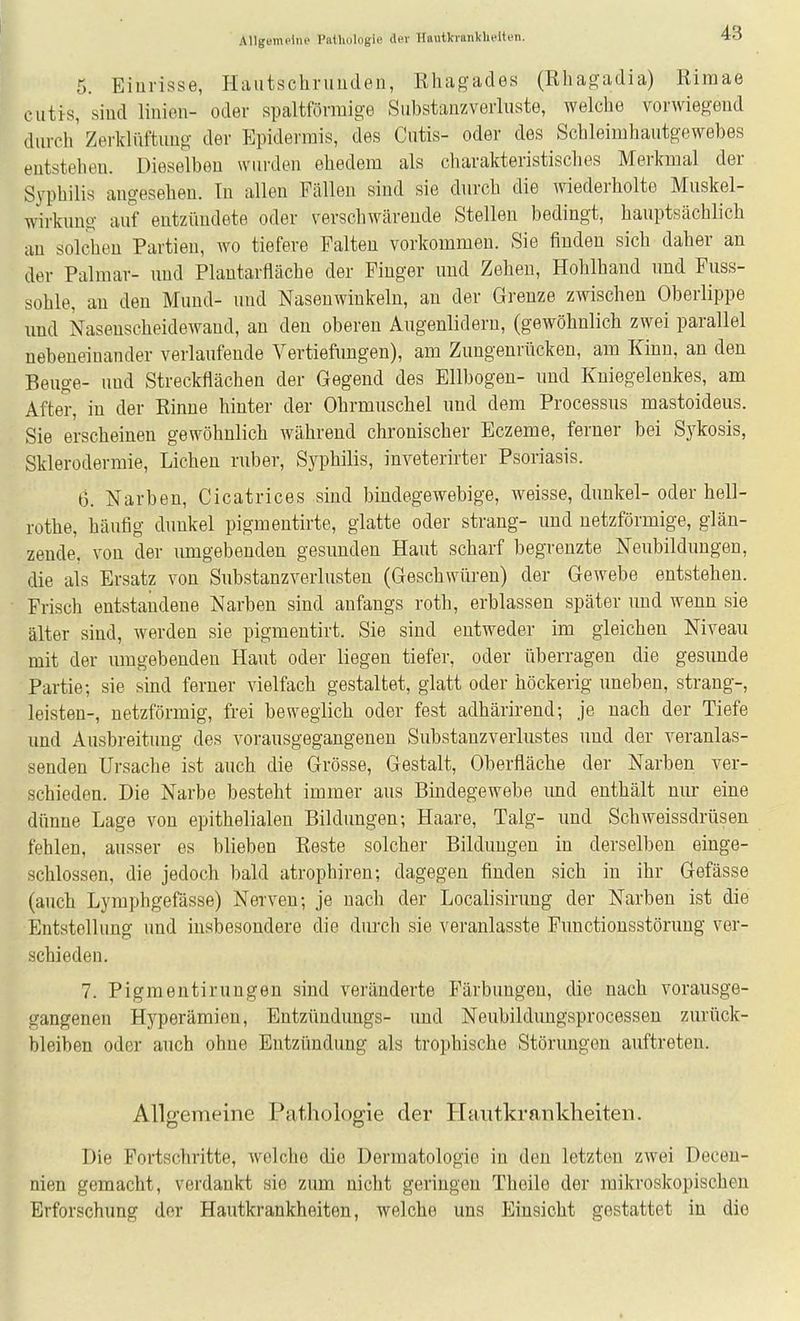 5. Einrisse, Hautschriiudeu, ßhagades (Ehagadia) Riraae cutis, sind liniou- oder spaltförmige Substanzverliiste, welche vorwiegend durch' Zerklüftung der Epidermis, des Cutis- oder des Schleimhautgewebes entstehen. Dieselben wiu'den ehedem als charakteristisches Merkmal der Syphilis angesehen. In allen Fällen sind sie durch die wiederholte Muskel- wirkung auf entzündete oder verschwäreude Stellen bedingt, hauptsächlich au solchen Partien, wo tiefere Falten vorkommen. Sie finden sich daher an der Palmar- nud Plautarfläche der Finger und Zehen, Hohlhand nnd Fuss- sohle, an den Mund- und Nasenwinkeln, an der Grenze zwischen Oberlippe und Nasenscheidewand, an den oberen Augenlidern, (gewöhnlich zwei parallel nebeneiuander verlaufende Vertiefungen), am Zungenrücken, am Kinn, an den Beuge- und Streckflächen der Gegend des Ellbogen- und Kniegelenkes, am After, in der Einue hinter der Ohrmuschel und dem Processus mastoideus. Sie erscheinen gewöhnlich während chronischer Eczeme, ferner bei Sykosis, Sklerodermie, Liehen ruber, Syphilis, inveterirter Psoriasis. 6. Narben, Cicatrices sind bindegewebige, weisse, dunkel- oder hell- rothe, häufig dunkel pigmentirte, glatte oder sträng- und netzförmige, glän- zende, von der umgebenden gesunden Haut scharf begrenzte Neubildungen, die als Ersatz von Substanzverlusten (Geschwüren) der Gewebe entstehen. Frisch entstandene Narben sind anfangs roth, erblassen später und wenn sie älter sind, werden sie pigmentirt. Sie sind entweder im gleichen Niveau mit der mngebeudeu Haut oder liegen tiefer, oder überragen die gesunde Partie; sie sind ferner vielfach gestaltet, glatt oder höckerig uneben, sträng-, leisten-, netzförmig, frei beweglich oder fest adhärirend; je nach der Tiefe und Ausbreitung des vorausgegangeneu Substanzverlustes und der veranlas- senden Ursache ist auch die Grösse, Gestalt, Oberfläche der Narben ver- schieden. Die Narbe besteht immer aus Bindegewebe und enthält nur eine dünne Lage von epithelialen Bildungen; Haare, Talg- und Schweissdrüsen fehlen, ausser es blieben Reste solcher Bildungen in derselben einge- schlossen, die jedoch bald atrophiren; dagegen finden sich in ihr Gefässe (auch Lyraphgefässe) Nerven; je nach der Localisiruug der Narben ist die Entstellung und insbesondere die durch sie veranlasste Functiousstörung ver- schieden. 7. Pigmentirungen sind veränderte Färbungen, die nach vorausge- gangeneu Hyperämien, Entzündungs- und Neubildungsprocessen zurück- bleiben oder auch ohne Entzündung als trophische Störungen auftreten. Anscemeine PatJioloffie der Hantkrankheiten. Die Fortschritte, welche die Dermatologie in den letzten zwei Deceu- nien gemacht, verdankt sie zum nicht geringen Theile der mikroskopischen Erforschung der Hautkrankheiten, welche uns Einsicht gestattet in die