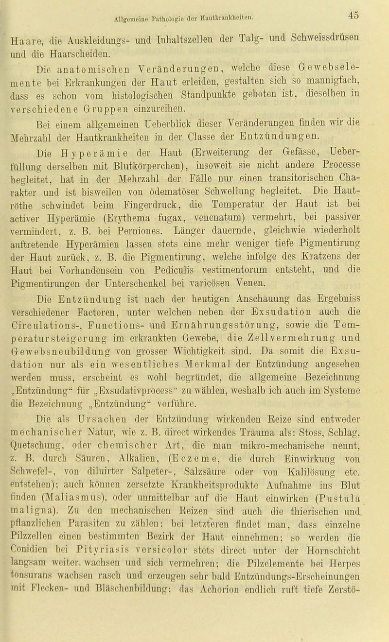 Haare, die Auskleidung.s- und luhaltszellen der Talg- und Schweissdrüsen und die Haarscheideu. Die anatomischen Veränderungen, welche diese Gewebsele- mente bei Erkrankungen der Haut erleiden, gestalten sich so mannigfach, dass es schon vom histologischen Standpunkte geboten ist, dieselben in verschiedene Gruppen einzureihen. Bei einem allgemeinen Ueberblick dieser Veränderungen finden wir die Mehrzahl der Hautkrankheiten in der Classe der Entzündungen. Die Hyperämie der Haut (Erweiterimg der Gefässe, Ueber- filllung derselben mit Blutkörperchen), insoweit sie nicht andere Processe begleitet, hat in der Mehrzahl der Fälle nur einen transitorischen Cha- rakter und ist bisweilen von ödematöser Schwellimg begleitet. Die Haut- röthe schwindet beim Pingerdruck, die Temperatur der Haut ist bei activer Hyperämie (Erythema fugax, venenatimi) vermehrt, bei passiver vermindert, z. B. bei Perniones. Länger dauernde, gleichwie wiederholt auftretende Hyperämien lassen stets eine mehr weniger tiefe Pigmentirung der Haut zurück, z. B. die Pigmentirung, welche infolge des Kratzeus der Haut bei Vorhandensein von Pediculis vestimentorum entsteht, und die Pigmentirungen der Unterschenkel bei varicösen Venen. Die Entzündung ist nach der heutigen Anschauung das Ergebniss verschiedener Factoreu, unter welchen neben der Exsudation auch die Circulations-, Functions- und Ernährungsstörung, sowie die Tem- peratursteigerung im erkrankten Gewebe, die Zellvermehrung und Gewebsneubildung von grosser Wichtigkeit sind. Da somit die Exsu- dation nur als ein wesentliches Merkmal der Entzündung angesehen werden muss, erscheint es wohl begründet, die allgemeine Bezeichnung „Entzündung für „Exsudativprocess-' zu wählen, weshalb ich auch im Systeme die Bezeichnung „Entzündung vorführe. Die als Ursachen der Entzündung wirkenden Eeize sind entweder mechanischer Natur, wie z. B. direct wirkendes Trauma als: Stoss, Schlag, Quetschung, oder chemischer Art, die man mikro-mechanische nennt, z. B. durch Säuren, Alkalien, (Eczeme, die durch Einwirkung von Schwefel-, von diluirtcr Salpeter-, Salzsäure oder von Kalilösung etc. entstehen); auch können zersetzte Krankheitsprodukte Aufnahme ins Blut finden (Maliasmus), oder unmittelbar auf die Haut einwirken (Pustula maligna). Zu den mechanischen Reizen sind auch die thierischen und. pflanzlichen Parasiten zu zählen: bei letzteren findet man, dass einzelne Pilzzellen einen bestimmten Bezirk der Haut einnehmen; so werden die Conidien bei Pityriasis versicolor stets direct unter der Hornschicht langsam weiter, wachsen und sieb vermehren; die Pilzelemente bei Herpes tonsurans wachsen rasch und erzeugen sehr bald Eutzüudungs-Erscheinuugen mit Flecken- und Bläschenbildung; das Achorion endlich ruft tiefe Zerstö-