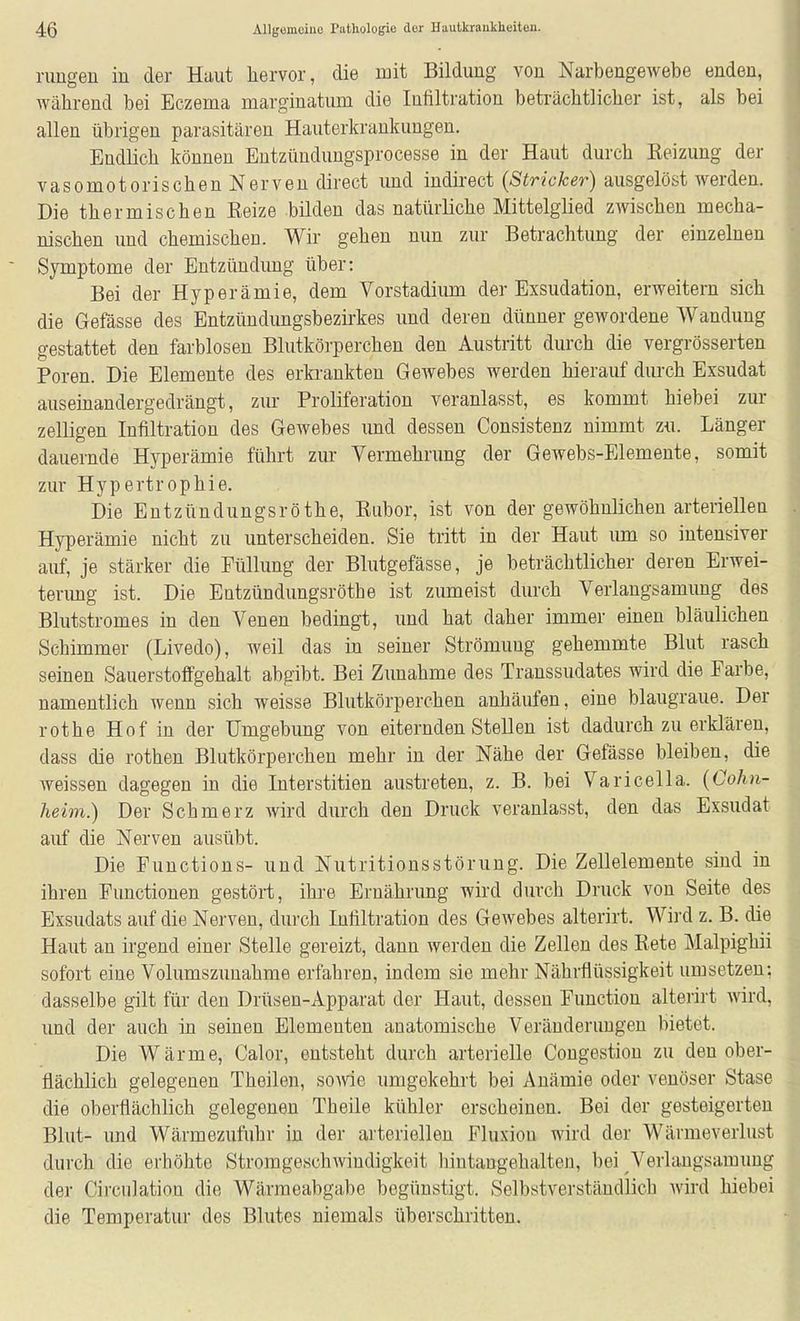 rangen in der Haut hervor, die mit Bildung von Narbengewebe enden, während bei Eczema marginatum die Infiltration beträchtlicher ist, als bei allen übrigen parasitären Hauterkrankungen. Endlich können Entzündungsprocesse in der Haut durch Reizung der vasomotorischen Nerven direct imd indii-ect (Stricker) ausgelöst werden. Die thermischen Reize bilden das natürliche Mittelglied zwischen mecha- nischen und chemischen. Wir gehen nun zur Betrachtung der einzelnen Symptome der Entzündung über: Bei der Hyperämie, dem Vorstadiimi der Exsudation, erweitern sich die Gefässe des Entzündungsbezii'kes und deren dünner gewordene Wandung gestattet den farblosen Blutkörperchen den Austritt durch die vergrösserten Poren. Die Elemente des erki-ankten Gewebes werden hierauf dm-ch Exsudat auseinandergedrängt, zur Proliferation veranlasst, es kommt hiebei zur zelligen Infiltration des Gewebes und dessen Consistenz nimmt zu. Länger dauernde Hyperämie führt zur Vermehrung der Gewebs-Elemente, somit zur Hypertrophie. Die Entztindungsröthe, Ruber, ist von der gewöhnlichen arteriellen Hyperämie nicht zu unterscheiden. Sie tritt in der Haut lun so intensiver auf, je stärker die Füllung der Blutgefässe, je beträchtlicher deren Erwei- terimg ist. Die Entzündungsröthe ist zumeist durch Verlangsamung des Blutstromes in den Venen bedingt, und hat daher immer einen bläulichen Schimmer (Livedo), weil das in seiner Strömung gehemmte Blut rasch seinen Sauerstoffgehalt abgibt. Bei Zunahme des Transsudates wird die Farbe, namentlich wenn sich weisse Blutkörperchen anhäufen, eine blaugraue. Der rothe Hof in der Umgebung von eiternden Stellen ist dadurch zu erklären, dass die rothen Blutkörperchen mehr in der Nähe der Gefässe bleiben, die weissen dagegen in die Interstitien austreten, z. B. bei Varicella. (Cohn- heim.) Der Schmerz wird durch den Druck veranlasst, den das Exsudat auf die Nerven ausübt. Die Functions- und Nutritions Störung. Die Zellelemente sind in ihren Functionen gestört, ihre Ernährung wird durch Druck von Seite des Exsudats auf die Nerven, durch Infiltration des Gewebes alterirt. Wird z. B. die Haut an irgend einer Stelle gereizt, dann werden die Zellen des Rete Malpighii sofort eine Volumszunahme erfahren, indem sie mehr Nährflüssigkeit umsetzen: dasselbe gilt für den Drüsen-Apparat der Haut, dessen Function alterirt wird, imd der auch in seinen Elementen anatomische Veränderungen bietet. Die Wärme, Calor, entsteht durch arterielle Congestion zu den ober- flächlich gelegenen Theilen, some umgekehrt bei Anämie oder venöser Stase die oberflächlich gelegenen Theile kühler erscheinen. Bei der gesteigerten Blut- und Wärmezufuhr in der arteriellen Fluxiou wird der Wärmeverlust durch die erhöhte Stromgeschwiudigkeit hintangehalten, bei Verlaugsamuug der Circulation die Wärraeabgabe begünstigt. Selbstverständlich Avird hiebei die Temperatur des Blutes niemals überschritten.