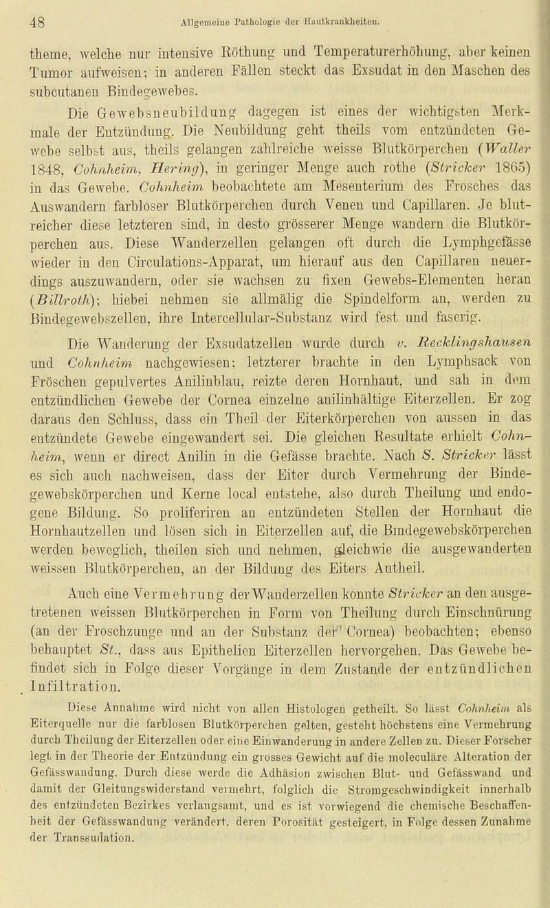 theme, welche nur intensive Röthung und Temperaturerhöhung, aber keinen Tumor aufweisen-, in anderen Fällen steckt das Exsudat in den Maschen des subcutanen Bindegewebes. Die Gewebsneubildung dagegen ist eines der wichtigsten Merk- male der Entzündung. Die Neubildung geht theils vom entzündeten Ge- webe selbst aus, theils gelangen zahlreiche weisse Blutkörperchen (Waller 1848, Cohnheim, Bering), in geringer Menge auch rothe (Stricker 1865) in das Gewebe. Cohnheim beobachtete am Mesenterium des Frosches das Auswandern farbloser Blutkörperchen durch Venen und Capillaren. Je blut- reicher diese letzteren sind, in desto grösserer Menge wandern die Blutkör- perchen aus. Diese Wauderzellen gelangen oft durch die Lymphgefässe wieder in den Circulations-Apparat, um hierauf aus den CapilJaren neuer- dings auszuwandern, oder sie wachsen zu fixen Gewebs-Elementen heran (Billroth); hiebei nehmen sie allmälig die Spindelform an, werden zu Bindegewebszellen, ihre Intercellular-Substanz wird fest und faserig. Die Wanderimg der Exsudatzellen wurde durch v. Recklingshausen und Cohnheim nachgewiesen; letzterer brachte in den Lymphsack von Fröschen gepulvertes Anilinblau, reizte deren Hornhaut, imd sah in dem entzündlichen Gewebe der Cornea einzelne anilinhältige Eiterzellen. Er zog daraus den Schluss, dass ein Theil der Eiterkörperchen von aussen in das entzündete Gewebe eingewandert sei. Die gleichen Resultate erhielt Cohn- heim, wenn er direct Anilin in die Gefässe brachte. Nach S. Stricker lässt es sich auch nachweisen, dass der Eiter durch Vermehrimg der Binde- gewebskörperchen und Kerne local entstehe, also durch Theilung imd endo- gene Bildung. So proliferiren an entzündeten Stellen der Hornhaut die Hornhautzellen und lösen sich in Eiterzellen auf, die Bmdegewebskörperchen werden beweglich, theilen sich und nehmen, gleichwie die ausgewanderten weissen Blutkörperchen, an der Bildung des Eiters Antheil. Auch eine Vermehrung derWanderzellen konnte Stricker an den ausge- tretenen weissen Blutkörperchen in Form von Theilung durch Einschnürung (an der Froschzimge und an der Substanz der' Cornea) beobachten: ebenso behauptet St., dass aus Epithelien Eiterzellen hervorgehen. Das Gewebe be- findet sich in Folge dieser Vorgänge in dem Zustande der entzündlichen Infiltration. Diese Annahme wird nicht von allen Histologen getheilt. So lässt Cohnhehn als Eiterquelle nur die farblosen Blutkörperchen gelten, gesteht höchstens eine Vermehrung durch Theilung der Eiterzellen oder eine Einwanderung in andere Zellen zu. Dieser Forscher legt in der Theorie der Entzündung ein grosses Gewicht auf die moleculäre Alteration der Gefässwandung. Durch diese werde die Adhäsion zwischen Blut- und Gefässwand und damit der Gleitungswiderstand vermehrt, folglich die Stromgeschwindigkeit innerhalb des entzündeten Bezirkes verlangsamt, und es ist vorwiegend die chemische Beschaffen- heit der Gefässwandung verändert, deren Porosität gesteigert, in Folge dessen Zunahme der Transsudation.