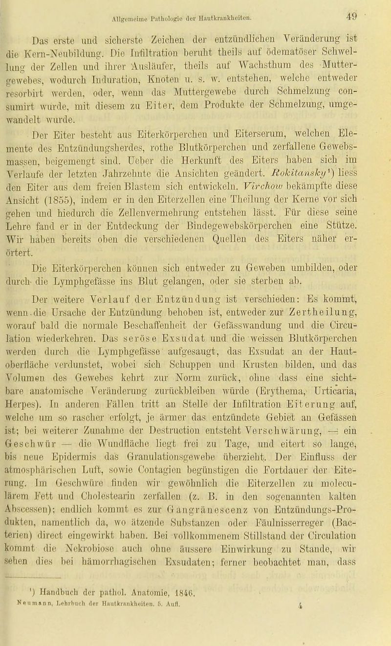Allgummiiu^ I'atliolutrio der Hautkraiikliüitun. Das erste imd sicherste Zeichen der entzündlichen Veränderung ist die Kern-NeubikUmg. Die Infiltration beruht theils auf öderaatöser Sclwel- lung der Zellen und ihrer Ausläufer, theils auf Waehsthura des Mutter- gewebes, wodurch Induration, Knoten u. s. w. entstehen, welche entweder resorbirt werden, oder, wenn das Muttergewebe durch Schmelzung con- sumirt wurde, mit diesem zu Eiter, dem Produkte der Schmelzung, umge- Wcindelt wurde. Der Eiter besteht aus Eiterkörpercheu und Eiterserum, welchen Ele- mente des Entzündungsherdes, rothe Blutkörperchen und zerfallene Gewebs- massen, beigemengt sind. Ueber die Herkunft des Eiters haben sich im Verlaufe der letzten Jahrzehnte die Ansichten geändert. Rokitansky^) liess den Eiter aus dem freien Blastem sich entwickeln. Virchoiv bekämpfte diese Ansicht (1855), indem er in den Eiterzellen eine Theiluug der Kerne vor sich gehen imd hiedurch die Zellenvermehrung entstehen lässt. Für diese seine Lehre fand er in der Entdeckung der Biudegewebskörperchen eine Stütze. Wir haben bereits oben die verschiedenen Quellen des Eiters näher er- örtert. Die Eiterkörpercheu können sich entweder zu Geweben umbilden, oder durch- die Lymphgefässe ins Blut gelangen, oder sie sterben ab. Der weitere Verlauf der Entzündung ist verschieden: Es kommt, wenn.die Ursache der Entzündung behoben ist, entweder zur Zertheilung, worauf bald die normale Beschaffenheit der Gefässwandung und die Circu- lätion wiederkehren. Das seröse Exsudat und die weissen Blutkörperchen werden durch die Lymphgefässe aufgesaugt, das Exsudat an der Haut- oberliäche verdunstet, wobei sich Schuppen und Krusten bilden, und das Volumen des Gewebes kehrt zur Norm zurück, ohne dass eine sicht- bare anatomische Veränderung zurückbleiben würde (Erythema, Urticaria, Herpes). In anderen Eällen tritt an Stelle der Infiltration Eiterung auf, welche um so rascher erfolgt, je ärmer das entzündete Gebiet an Gefässen ist; bei weiterer Zunahme der Dostruction entsteht Verschwarung, — ein Geschwür — die Wundfläche liegt frei zu Tage, und eitei't so lange, bis neue Epidermis das Grauulationsgewebe überzieht. Der Einfluss der atmospbärisclien Luft, sowie Contagicn begünstigen die Fortdauer der Eite- rung. Im Geschwüi'e finden wir gewöhnlich die Eiterzellen zu molecu- lärem Fett uud Cholestearin zei'fallen (z. B. in den sogenannten kalten Abscessen); endlich kommt es zur Gangränescenz von Entzündungs-Pro- dukten, namentlich da, wo ätzende Substanzen oder Fäulnisserreger (Bac- terien) direct eingewirkt haben. Bei vollkommenem Stillstand der Circulation kommt die Nckrobiose auch ohne äussere Einwirkung zu Stande, wir sehen dies bei häraorrhagisclien Exsudaten; ferner beobachtet man, dass ') Handbuch der pathol. Anatomie, 1840. N(inm«nn, l,phrbiich der Uniitkrniikhoiton. f). Aufl. 4
