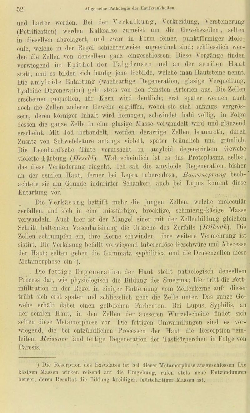 imd härter werden. Bei der Verkalkung, Verkreidiing, Versteinerung (Petrification) werden Kalksalze zumeist um die Gewebszellen, selten in dieselben abgelagert, und zwar in Form teiner, punktförmiger Mole- cüle, welche in der Regel schichtenweise angeordnet sind; schliesslich wer- den die Zellen von denselben ganz emgeschlossen. Diese Vorgänge finden vorwiegend im Epithel der Talgdrüsen xmd' an der senilen Haut statt, und es bilden sich häufig jene Gebüde, welche man Hautsteine nennt. Die amyloide Entartung (wachsartige Degeneration, glasige Verquellung, hyaloide Degeneration) geht stets von den feinsten Arterien aus. Die Zellen erscheinen gequollen, ihr Kern wird deutlich; erst später werden auch noch die Zellen anderer Gewebe ergriffen, wobei sie sich anfangs vergrös- sern, deren körniger Inhalt wird homogen, schwindet bald völlig, in Folge dessen die. ganze Zelle in eine glasige Masse verwandelt wird und glänzend erscheint. Mit Jod hehandelt, werden derartige Zellen braunroth, dm-ch Zusatz von Schwefelsäure anfangs violett, später bräunlich und grünlich. Die Leonhard'sche Tinte verursacht in amyloid degenerirtem Gewebe violette Färbung {HesiiJil). Wahrscheinlich ist es das Protoplasma selbst, das diese Veränderung eingeht. Ich sah die amyloide Degeneration. bisher an der senilen Haut, ferner bei Lepra tuberciüosa, Baerensprung beob- achtete sie am Grunde indurirter Schanker; auch .bei Lupus konimt diese Entartung vor. Die Verkäsung beti-ifft mehr die jungen Zellen, welche moleculär zerfallen, .und sich, in eine missfärbige, bröcklige, schmierig-käsige Masse verwandeln. Auch hier ist der Mangel einer mit der Zelleubilduug gleichen Schritt haltenden Vascularisirung die Ursache des Zerfalls {Billroth). Die Zellen schrumpfen ein, ihre Kerne schwinden, ihre weitere Vermehrung ist sistirt. Die Verkäsung befällt vorwiegend tuberculöse Geschwüre und Abscesse der Haut; selten gehen die Gummata syphilitica und die Drüsenzellen diese Metamorphose ein '). . Die fettige Degeneration der Haut stellt pathologisch denselben Process dar, wie physiologisch die Bildung des Smegma: hier tritt die Fett- infiltration in der ßegel in einiger Entfernung vom ZeUenkerne auf; dieser trübt sich erst später und schliesslich geht die Zelle unter. Das ganze Ge- webe erhält dabei einen gelblichen Farbonton. Bei Lupus, Syphilis, an der senilen Haut, in den Zellen der äusseren Wurzelscheide findet sich selten diese Metamorphose vor. Die fettigen UmAvaudluugen sind es vor- wiegend, die bei entzündlichen Processen der Haut die Resorption ein- leiten. Meissner fand fettige Degeneration der Tastkörperchen in Folge von Paresis. ') Die Resorption des Exsudates ist bei dieser Metamorphose ausgeschlossen. Die käsigen Massen wirken reizend auf die Umgehung, rufen stets neue Entzündungen hervor, deren Resultat die Bildung kreidiger, mürtelartigcr Massen ist.
