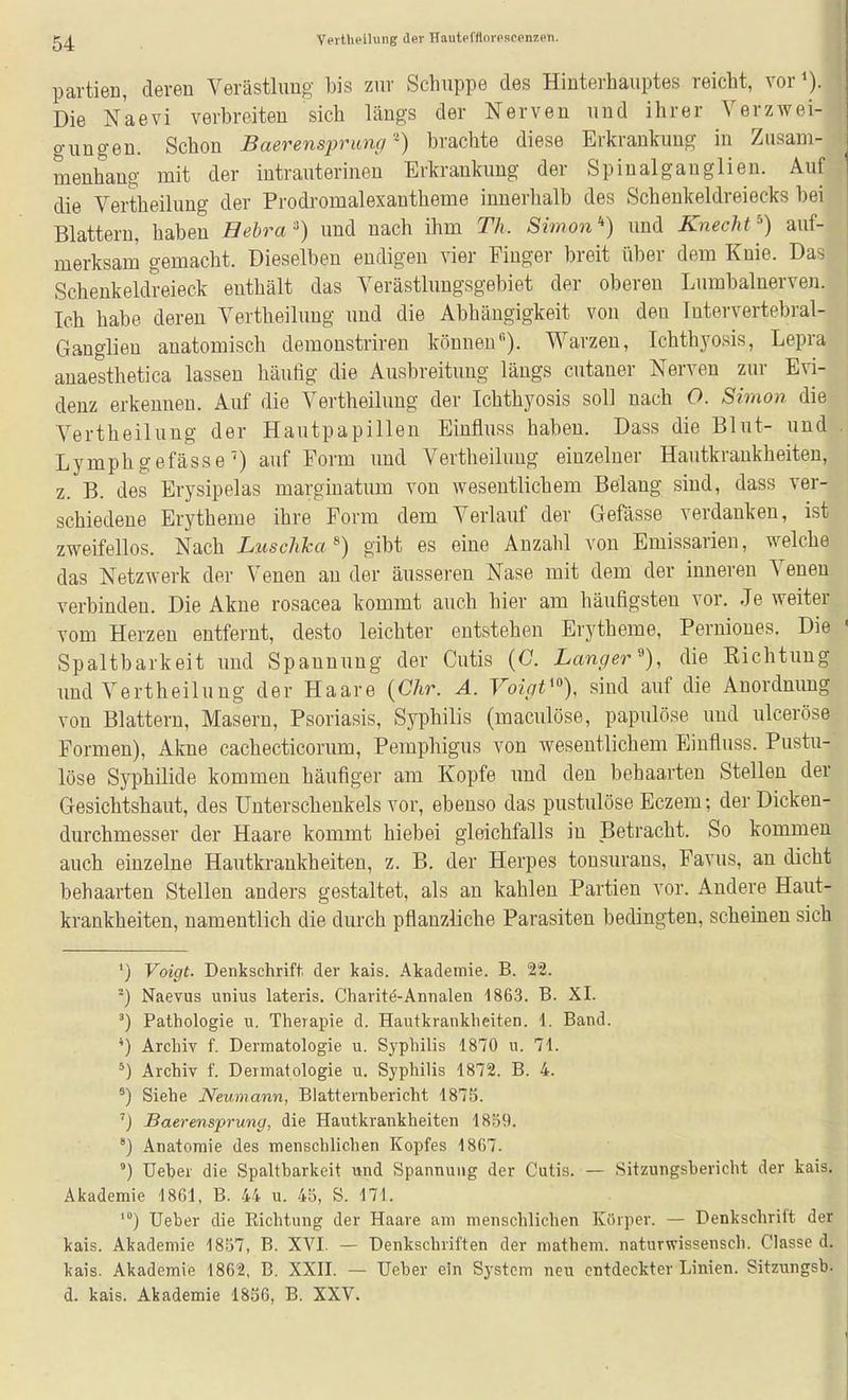 Partien, deren Verästlung bis zur Schuppe des Hinterhauptes reicht, vor<). Die Naevi verbreiten sich längs der Nerven und ihrer VerzAvei- gungen. Schon Baerensprimg •) brachte diese Erkrankung in Zusam- menhang mit der intrauterinen Erkrankung der Spinalgauglien. Auf die Vertheiluug der Prodromalexantheme innerhalb des Schenkeldreiecks bei Blattern, haben Bebraund nach ihm Th. Simon *) und Knecht ^) auf- merksam gemacht. Dieselben endigen vier Finger breit über dem Knie. Das Schenkeldreieck enthält das Verästlungsgebiet der oberen Lumbalnerven. Ich habe deren Vertheiluug uud die Abhängigkeit von den lutervertebral- Ganglien anatomisch demonstrireu könneu). Warzen, Ichthyosis, Lepra anaesthetica lassen häutig die Ausbreitung längs cutaner Nerven zur Evi- denz erkennen. Auf die Vertheiluug der Ichthyosis soll nach O. Simon die Vertheiluug der Hautpapillen Einfluss haben. Dass die Blut- und Lymphgefässe') auf Form und Vertheiluug einzelner Hautkrankheiten, z. B. des Erysipelas marginatum von wesentlichem Belang sind, dass ver- schiedene Erytheme ihre Form dem Verlauf der Gefässe verdanken, ist zweifellos. Nach Luschka^) gibt es eine Anzahl von Emissarien, welche das Netzwerk der Venen an der äusseren Nase mit dem der inneren Venen verbinden. Die Akne rosacea kommt auch hier am häufigsten vor. Je weiter vom Herzen entfernt, desto leichter entstehen Erytheme, Pernioues. Die Spaltbarkeit und Spannung der Cutis (0. Lancfer^), die Kichtung und Vertheiluug der Haare {Chr. A. Voigt'% sind auf die Anordnimg von Blattern, Masern, Psoriasis, Syphilis (maculöse, papulöse und ulceröse Formen), Akne cachecticorum, Pemphigus von wesentlichem Einfluss. Pustu- löse Syphilide kommen häufiger am Kopfe imd den behaarten Stellen der Gesichtshaut, des Unterschenkels vor, ebenso das pustulöse Eczem; der Dicken- durchmesser der Haare kommt hiebei gleichfalls in Betracht. So kommen auch einzelne Hautkrankheiten, z. B. der Herpes tonsurans, Favus, an dicht behaarten Stellen anders gestaltet, als au kahlen Partien vor. Andere Haut- krankheiten, namentlich die durch pflanzliche Parasiten bedingten, scheinen sich *) Voigt. Denkschrift, der kais. Akademie. B. 22. ^) Naevus unius lateris. Charite-Annalen 1863. B. XI. ^) Pathologie u. Therapie d. Hautkrankheiten. 1. Band. *) Archiv f. Dermatologie u. Syphilis 1870 u. 71. ^) Archiv f. Dermatologie u. Syphilis 1872. B. 4. Siehe Neumann, Biatternbericht 1875. 'j Baerensprung, die Hautkrankheiten 18.59. Anatomie des menschlichen Kopfes 1867. ') Ueher die Spaltbarkeit und Spannung der Cutis. — Sitzungsbericht der kais. Akademie 1861, B. 44 u. 4ö, S. 171. lieber die Eichtung der Haare am menschlichen Körper. — Denkschrift der kais. Akademie 1857, B. XVI. — Denkschriften der mathem. naturwissensch. Classe d. kais. Akademie 1862, B. XXH. — lieber ein System neu entdeckter Linien. Sitzungsb. d. kais. Akademie 1856, B. XXV. t