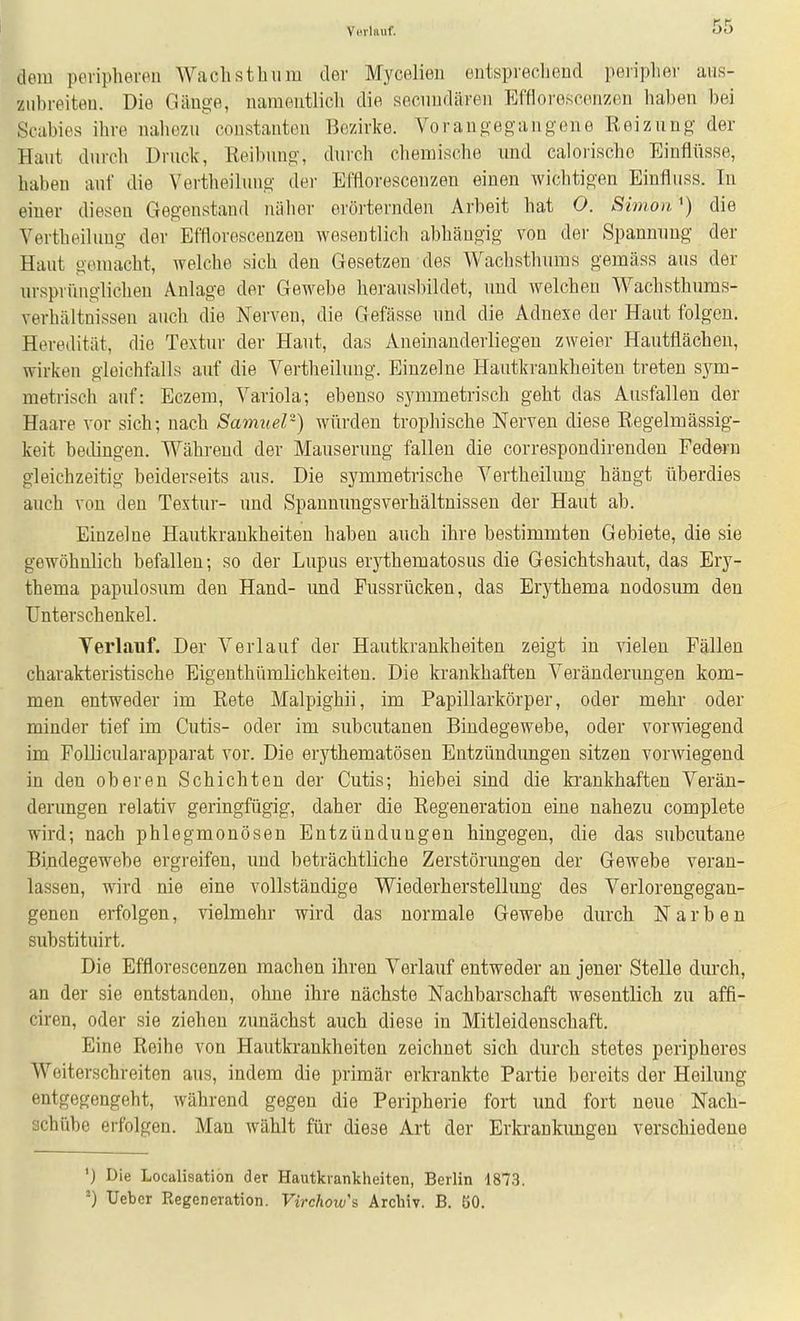 Ym-Iauf. dem peripheren Wach stimm der Mycelien eutsprecliend peripher aiis- zubreiteu. Die Giiuge, naraeiitlicli die secimdären Effloi'escenzon haben bei Scabies ihre naliezu constanten Bezirke. Vorangegangene Reiznng der Hant dnrch Drnck, Reibnng, durch chemische und calorische Einflüsse, haben auf die Vertheilung der Efflorescenzen einen wichtigen Einfliiss. In einer diesen Gegenstand nälier erörternden Arbeit hat O. Simondie Vertheilung der Efflorescenzen wesentlich abhängig von der Spannung der Haut gemacht, welche sich den Gesetzen des Wachsthums gemäss aus der ursprünglichen Anlage der Gewebe herausbildet, und welchen Wachsthums- verhältnissen auch die Nerven, die Gefässe und die Adnexe der Haut folgen. Heredität, die Textur der Haut, das Aneinanderliegen zweier Hautflächen, wirken gleichfalls auf die Vertheilung. Einzelne Hautkrankheiten treten sym- metrisch auf: Eczem, Variola; ebenso symmetrisch geht das Ausfallen der Haare vor sich; nach Samuel) würden trophische Nerven diese Eegeluiässig- keit bedingen. Während der Mauserung fallen die correspondirenden Federn gleichzeitig beiderseits aus. Die symmetrische Vertheilung hängt überdies auch von den Textur- und Spannuugsverhältnissen der Haut ab. Einzelne Hautkrankheiten haben auch ihre bestimmten Gebiete, die sie gewöhnlich befallen; so der Lupus erythematosus die Gesichtshaut, das Ery- thema papulosum den Hand- imd Fussrücken, das Erythema nodosum den Unterschenkel. Yerlauf. Der Verlauf der Hautkrankheiten zeigt in vielen Fällen charakteristische Bigenthümlichkeiten. Die krankhaften Veränderungen kom- men entweder im Eete Malpighii, im Papillarkörper, oder mehr oder minder tief im Cutis- oder im subcutanen Bindegewebe, oder vorwiegend im Follicularapparat vor. Die erythematösen Entzündimgen sitzen vorwiegend in den oberen Schichten der Cutis; hieb ei sind die krankhaften Verän- derungen relativ geringfügig, daher die Regeneration eine nahezu complete wird; nach phlegmonösen Entzündungen hingegen, die das subcutane Bindegewebe ergreifen, und beträchtliche Zerstörungen der Gewebe veran- lassen, wird nie eine vollständige Wiederherstellung des Verlorengegan- genen erfolgen, vielmehr wird das normale Gewebe durch Narben substituirt. Die Efflorescenzen machen ihren Verlauf entweder an jener Stelle durch, an der sie entstanden, ohne ihre nächste Nachbarschaft wesentlich zu affi- ciren, oder sie ziehen zvmächst auch diese in Mitleidenschaft. Eine Reihe von Hautkrankheiten zeichnet sich durch stetes peripheres Woiterschreiten aus, indem die primär erkrankte Partie bereits der Heilung entgegengeht, während gegen die Peripherie fort und fort neue Nach- achübc erfolgen. Man wählt für diese Art der Erkrankimgeu verschiedene ') Die Localisatiön der Hautkrankheiten, Berlin 1873. •) Uebcr Regeneration. Virchow's. Archiv. B. 50.