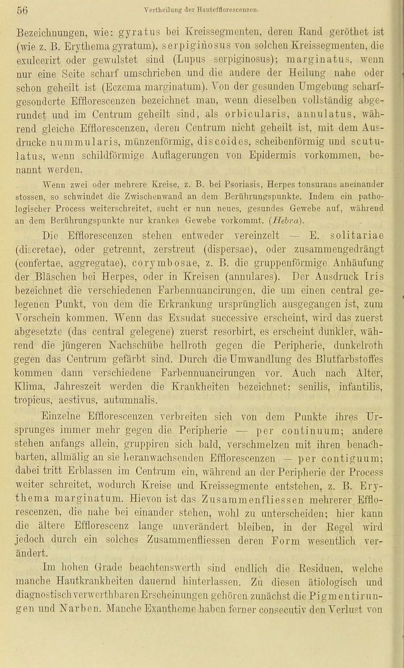 Bezeichnungen, wie: gyratus bei Kreissegmenten, deren Rand geröthet ist (wie z. B. Erytliema gyratiun), serpiginosus von solchen Kreissegmenten, die exulcerirt oder gewulstet sind (Lupus serpiginosus); marginatus, wenn nur eine Seite scharf umschrieben und die andere der Heilung nahe oder schon geheilt ist (Eczema marginatimi). Von der gesunden Umgebung scharf- gesonderte Efflorescenzen bezeichnet mau, wenn dieselben vollständig abge- rundet nnd im Centrum geheilt sind, als orbicularis, annulatus, wäh- rend gleiche Efflorescenzen, deren Centrum nicht geheilt ist, mit dem Aus- drucke nummularis, münzenförmig, discoides, scheibenförmig und scutu- latus, wenn schildförmige Auflagerungen von Epidermis vorkommen, be- nannt werden. Wenn zwei oder mehrere Kreise, z. B. bei Psoriasis, Herpes tonsurans aneinander Stessen, so schwindet die Zwischenwand an dem Berührungspunkte. Indem ein patho- logischer Process weiterschreitet, sucht er nun neues, gesundes Gewebe auf, während an dem Berührungspunkte nur krankes Gewebe vorkommt. (Hehra). Die Efflorescenzen stehen entweder vereinzelt — E. solitariae (discretae), oder getrennt, zerstreut (dispersae), oder zusammengedrängt (confertae, aggregatae), corymbosae, z. B. die gruppenförmige Anhäufung der Bläschen bei Herpes, oder in Kreisen (annulares). Der Ausdruck Iris bezeichnet die verschiedenen Farbennuauciruugen, die um einen central ge- legenen Punkt, von dem die Erkrankung ursprünglich ausgegangen ist, zum Vorschein kommen. Wenn das Exsudat successive erscheint, wird das zuerst abgesetzte (das central gelegene) zuerst resorbirt, es erscheint dunlder, wäh- rend die jüngeren Nachschübe hellroth gegen die Peripherie, dunkelroth gegen das Ceutrum gefärbt sind. Durch die Umwandlung des Blutfarbstoffes kommen dann verschiedene Farbennuancirungeu vor. Auch nach Alter, Klima, Jahreszeit werden die Krankheiten bezeichnet: senilis, infantilis, tropicus, aestivus, autumnalis. Einzelne Efflorescenzen verbreiten sich von dem Punkte ihres Ur- sprunges immer mehr gegen die Peripherie — per continuum; andere stehen anfangs allein, gruppiren sich bald, verschmelzen mit ihren benach- barten, allmälig an sie heranwachsenden Efflorescenzen — per contiguum; dabei tritt Erblassen im Centrum ein, während au der Peripherie der Process weiter schreitet, wodurch Kreise und Kreissegmeute entstehen, z. B. Ery- thema marginatum. Hievon ist das Zusammenfliessen mehrerer Efflo- rescenzen, die nahe bei einander stehen, wohl zu unterscheiden; hier kann die ältere Effiorescenz lauge unverändert bleiben, in der Regel ^^^rd jedoch durch ein solches Zusammenfliessen deren Form wesentlich ver- ändert. Im hohen Grade beachtensAverth sind endlich die Eesidueu, welche manche Hautla-ankheiten dauernd hinterlassen. Zu diesen ätiologisch und diagnostisch verwerthbaren Erscheinungen gehören zunächst die Pigm eutirun- gen und Narben. Manche Exantheme haben ferner consecutiv den Verlust von