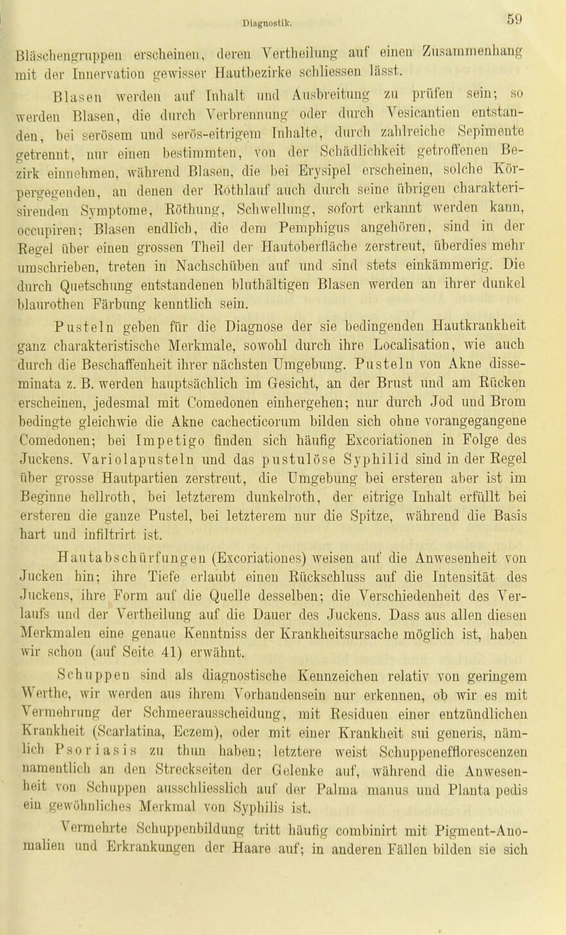 Bläsclien^ruppen erscheinen, deren Vertheilnng auf einen Zusammenhang mit der Innervation gewisser Hautbezirke schliessen lässt. Blasen werden auf Tnlialt und Ausbreitung zu prüfen sein; so werden BUisen, die durch A'erbrennuug oder din-ch Vesicantien entstan- den, bei serösem und serös-eitrigem Inhalte, durcli zahlreiche Sepimente getrennt, nur einen bestimmten, von der Schädlichkeit getroffenen Be- zirk einnehmen, während Blasen, die bei Erysipel erscheinen, solche Kör- pergegenden, an denen der Rothlauf auch durch seine fibrigeu charakteri- sirenden Symptome, Röthung, Scliwellimg, sofort erkannt werden kann, occnpiren: Blasen endlich, die dem Pemphigus angehören, sind in der Regel über einen grossen Theil der Hautoberfläche zerstreut, überdies mehr umschrieben, treten in Nachschüben auf und sind stets einkämmerig. Die durch Quetschung entstandenen bluthältigen Blasen werden an ihrer dunkel blaurothen Färbung kenntlich sein, Pusteln geben für die Diagnose der sie bedingenden Hautkrankheit ganz charakteristische Merkmale, sowohl durch ihre Localisation, wie auch durch die Beschaffenheit ihrer nächsten Umgebung. Pusteln von Akne disse- minata z. B. werden hauptsächlich im Gesicht, an der Brust imd am Rücken erscheinen, jedesmal mit Comedonen einhergehen; nur durch Jod und Brom bedingte gleichwie die Akne cachecticorum bilden sich ohne vorangegangene Comedonen; bei Impetigo finden sich häufig Excoriationen in Folge des Juckens. Variolapusteln und das pustulöse Syphilid sind in der Regel über grosse Hautpartien zerstreut, die Umgebimg bei ersteren aber ist im Beginne hellroth, bei letzterem dunkeli'oth, der eitrige Inhalt erfüllt bei ersteren die ganze Pustel, bei letzterem nur die Spitze, während die Basis hart und infiltrirt ist. Hautabschürfungen (Excoriatioues) weisen auf die Anwesenheit von Jucken hin; ihre Tiefe erlaubt einen Rückschluss auf die Intensität des Juckens, ihre Form auf die Quelle desselben; die Verschiedenheit des Ver- laufs und der Vertheilung auf die Dauer des Juckens. Dass aus allen diesen Merkmalen eine genaue Kenntniss der Krankheitsursache möglich ist, haben wir schon (auf Seite 41) erwähnt. Schuppen sind als diagnostische Kennzeichen relativ von geringem Werthe, wir werden aus ihrem Vorhandensein nur erkennen, ob wir es mit Verraobrimg der Schmeerausscheiduug, mit Residuen einer entzündlichen Krankheit (Scarlatina, Eczem), oder mit einer Krankheit sui generis, näm- lich Psoriasis zu thun haben; letztere weist Schuppenefflorescenzen namentlich an den Streckseiten der Gelenke auf, während die Anwesen- heit von Schuppen ausschliesslich auf der Palma manus und Planta pedis ein gewöhnliches Merkmal von Syphilis ist. Vermehrte Schuppenbildung tritt häufig combinirt mit Pigment-Ano- malien und Erkrankungen der Haare auf; in anderen Fällen bilden sie sich