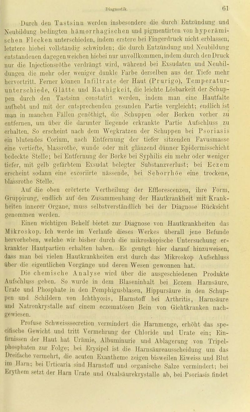 Diiiuuustik. öl Durch den Tustsinu werden inabesondere die durch Enteündung und Neubildung bedingten hämorrhagischen und pigmentirtcn von hyperämi- scheu Flecken unterschieden, indem evstere bei Fingerdruck nicht erblassen, letztere hiebei vollständig schwinden; die durch Entzündung und Neubildung entstandenen dagegen weichen hiebei nur unvollkommen, indem durch den Druck nur die Injectionsröthe verdrcängt wird, während bei Exsudaten und Neubil- dungen die mehr oder weniger dunkle Farbe derselben aus der Tiefe mehr hervortritt. Ferner können Infiltrate der Haut (Prurigo), Temperatur- unterschiede, Glätte und Rauhigkeit, die leichte Lösbarkeit der Schup- pen durch den Tastsinn coustatirt werden, indem man eine Hautfalte aufhebt und mit der entsprechenden gesunden Partie vergleicht; endlich ist man in manchen Fällen genöthigt, die Schuppen oder Borken vorher zu entfernen, um über die darunter liegende erkrankte Partie Aufschluss zu erhalten. So erscheint nach dem Wegkratzen der Schuppen bei Psoriasis ein blutendes Coiiimi, nach Entfernung der tiefer sitzenden Favusmasse eine vertiefte, blassrothe, wunde oder mit glänzend dünner Epidermisschicht bedeckte Stelle; bei Entfernung der Borke bei Syphilis ein mehr oder weniger tiefer, mit gelb gefärbtem Exsudat belegter Substanzverlust; bei Eczem erscheint sodann eine excoriirte nässende, bei Seborrhöe eine trockene, blassrothe Stelle. Auf die oben erörterte Vertheilung der Efflorescenzen, ihre Form, Gruppirimg, endlich auf den Zusammenhang der Hautkrankheit mit Krank- heiten innerer Organe, muss selbstverständlich bei der Diagnose Rücksicht genommen werden. Einen wichtigen Behelf bietet zur Diagnose von Hautkrankheiten das Mikroskop. Ich werde im Verlaufe dieses Werkes überall jene Befunde hervorheben, welche Avir bisher durch die mikroskopische Untersuchung er- krankter Hautpartien erhalten haben. Es genügt hier darauf hinzuweisen, dass man bei vielen Hautkrankheiten erst durch das Mikroskop Aufschluss über die eigentlichen Vorgänge und deren Wesen gewonnen hat. Die chemische Analyse wird über die ausgeschiedenen Produkte Aufschluss geben. So wurde in dem Blaseninhalt bei Eczem Harnsäure, Urate und Phosphate in den Pemphigusblasen, Hippursäure in den Schup- pen imd Schildern von Ichthyosis, Harnstoff bei Arthritis, Harnsäure und Natronkrystalle auf einem eczematösen Bein von Gichtkranken nach- gewiesen. Profuse Schweisssecretion vermindert die Harnmenge, erhöht das spe- cifische Gewicht und tritt Vermehrung der Chloride und Urate ein; Eiu- firnissen der Haut hat Urämie, Albuminurie und Ablagerung von Tripol- phosphateii zur Folge; bei Erysipel ist die Harnsäureausscheidung um das Dreifache vermehrt, die acuten Exantheme zeigen bisweilen Eiweiss und Blut im Harn; bei Urticaria sind Harnstofl' und organische Salze vormindert; bei Erythem setzt der Harn Urate inul Oxalsäurekrystalle ab, bei Psoriasis findet