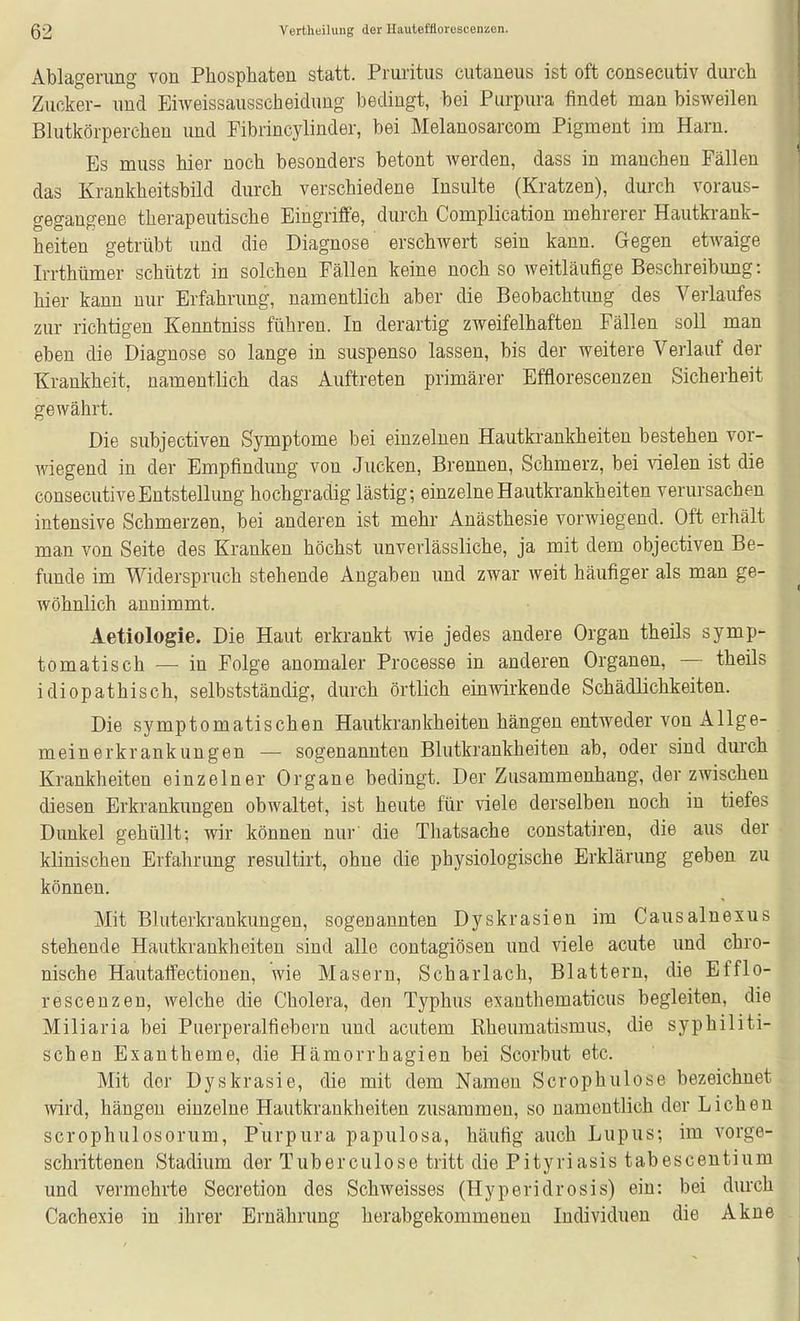 Ablagerung von Phosphaten statt. Pruritus cutaneus ist oft consecutiv durch Zucker- und Eiweissausscheidung bedingt, bei Purpura findet man bisweilen Blutkörperchen und Pibrincylinder, bei Melanosarcom Pigment im Harn. Bs muss hier noch besonders betont werden, dass in manchen Fällen das Krankheitsbild durch verschiedene Insulte (Kratzen), durch voraus- gegangene therapeutische Eingriffe, durch Complication mehrerer Hautkrank- heiten getrübt und die Diagnose erschwert sein kann. Gegen etwaige Irrthiimer schützt in solchen Fällen keine noch so weitläufige Beschreibung: hier kann nur Erfahrung, namentlich aber die Beobachtimg des Verlaufes zur richtigen Kenntniss führen. In derartig zweifelhaften Fällen soll man eben die Diagnose so lange in suspenso lassen, bis der weitere Verlauf der Krankheit, namentlich das Auftreten primärer Efflorescenzen Sicherheit gewährt. Die subjectiven Symptome bei einzelnen Hautkrankheiten bestehen vor- wiegend in der Empfindung von Jucken, Brennen, Schmerz, bei vielen ist die consecutiveEntstellung hochgradig lästig; einzelne Hautkrankheiten verursachen intensive Schmerzen, bei anderen ist mehr- Anästhesie vorwiegend. Oft erhält man von Seite des Kranken höchst unverlässliche, ja mit dem objectiven Be- funde im Widerspruch stehende Angaben und zwar weit häufiger als man ge- wöhnlich annimmt. Aetiologie. Die Haut erkrankt wie jedes andere Organ theils symp- tomatisch — in Folge anomaler Processe in anderen Organen, — theils idiopathisch, selbstständig, durch örtlich einwirkende Schädlichkeiten. Die symptomatischen Hautkrankheiten hängen entweder von Allge- meinerkrankungen — sogenannten Blutkrankheiten ab, oder sind durch Krankheiten einzelner Organe bedingt. Der Zusammenhang, der zwischen diesen Erkrankungen obwaltet, ist heute für viele derselben noch in tiefes Dunkel gehüllt; wir können nur' die Thatsache constatiren, die aus der klinischen Erfahrung resultirt, ohne die physiologische Erklärung geben zu können. Mit Bluterkrankungen, sogenannten Dyskrasien im Causalnexus stehende Hautkrankheiten sind alle contagiösen und viele acute und chro- nische Hautaffectionen, wie Masern, Scharlach, Blattern, die Efflo- rescenzen, welche die Cholera, den Typhus exanthematicus begleiten, die Miliaria bei Puerperalfiebern und acutem Rheumatismus, die syphiliti- schen Exantheme, die Hämorrhagien bei Scorbut etc. Mit der Dyskrasie, die mit dem Namen Scrophulose bezeichnet wird, hängen einzelne Hautkrankheiten zusammen, so namentlich der Liehen scrophulosorum, Purpura papulosa, häufig auch Lupus; im vorge- schrittenen Stadium der Tuberculose tritt die Pityriasis t ab esc entium und vermehrte Secretion des Schweisses (Hyperidrosis) ein: bei durch Cachexie in ihrer Ernährung herabgekommenen Individuen die Akne