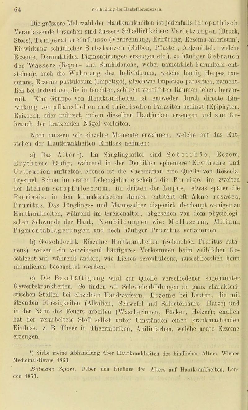 Die grössere Mehrzahl der Hautkrankheiten ist jedenfalls idiopathisch. Veranlassende Ursachen sind äussere Schädlichkeiten: Verletzungen (Druck, Stoss), Temperatureinflüsse (Verbrennung, Erfrörung, Eczema caloricum), Einwirkung schädlicher Substanzen (Salben, Pilaster, Aetzmittel, welche Eczeme, Dermatitides, Pigmeutirungen erzeugen etc.), zu häufiger Gebrauch des'Wassers (Regen- und Strahldouche, wobei namentlich Furunkeln ent- stehen); auch die Wohnung des Individuums, welche häufig Herpes ton- sm-ans, Eczema pustulosum (Impetigo), gleichwie Impetigo parasitica, nament- lich bei Individuen, die in feuchten, schlecht ventilii'ten Räumen leben, hervor- ruft. Eine Gruppe von Hautkrankheiten ist entweder durch directe Ein- wirkung von pflanzlichen und thierischen Parasiten bedingt (Epiphyten, Epizoen), oder indirect, indem dieselben Hautjucken erzeugen und zum Ge- brauch der kratzenden Nägel verleiten. Noch müssen wir einzelne Momente erwähnen, welche auf das Ent- stehen der Hautkrankheiten Einüuss nehmen: a) Das Alter'). Im Säugiiugsalter sind Seborrhöe, Eczem, Erytheme häufig; während in der Dentition ephemere ' Erytheme und Urticarien auftreten; ebenso ist die Vaccination eine Quelle von Roseola, Erysipel. Schon im ersten Lebensjahre erscheint die Prurigo, im zweiten der Liehen scrophulosorum, im dritten der Lupus, etwas später die Psoriasis, in den klimakterischen Jahren entsteht oft Akne rosacea, Pruritus. Das Jünglings- und Mannesalter disponirt überhaupt weniger zu Hautkrankheiten, während im Greisenalter, abgesehen von dem physiologi- schen Schwunde der Haut, Neubildungen Avie: Molluscum, Milium, Pigmentablageruugen und noch häufiger Pruritus vorkommen. b) Geschlecht. Einzelne Hautkrankheiten (Seborrhöe, Pruritus cuta- neus) weisen ein vorwiegend häufigeres Vorkommen beim weiblichen Ge- schlecht auf, während andere, wie Liehen scrophulosus, ausschliesslich beim männlichen beobachtet werden. c) Die Beschäftigung wird zur Quelle verschiedener sogenannter Gewerbskrankheiten. So finden wir Schwielenbildungen an ganz charakteri- stischen Stellen bei einzelnen Handwerkern, Eczeme bei Leuten, die mit ätzenden Flüssigkeiten (Alkalien, Schwefel und Salpetersäure, Harze) und in der Nähe des Feuers arbeiten (Wäscherinnen, Bäcker, Heizer); endlich hat der verarbeitete Stoff selbst unter Umständen einen krankmachenden Einfluss, z. B. Theer in Theerfabriken, Anilinfarben, welche acute Eczeme erzeugen. ') Siehe meine Abhandhmg über Hautiivankheiten des kindlichen Alters. Wiener Medicinal-Kevue 1863. Balmano Squire. Ueber den Einfluss des Alters auf Hautkrankheiten, Lon- don 1873.