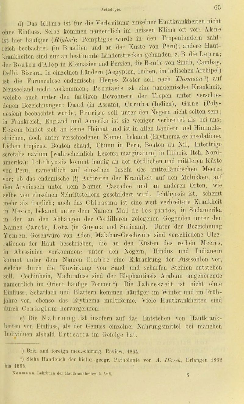 d) Das Klima isf fiir die Verbreitimg einzelner Hautkrankheiten nicht ohne Eintiuss. Selbe kommen namentlich im heissen Klima oft vor; Akne ist liier häutiger {Higlev)- Pemphigus wurde in- den Tropenländern zahl- reich beobachtet (in Brasilien und an der Küste von Peru); andere Haut- b-ankheiteu sind nur an bestimmte Länderstrecken gebunden, z. B. die Lepra; der Bouton d'Alep in Kleinasien und Persien, die Beule von Sindh, Cambay, Delhi, Biscara. In einzelnen Ländern (Aegypten, Indien, im indischen Archipel) ist die Furunculose endemisch; Herpes Zoster soll nach Thomson') auf Neuseeland nicht vorkommen; Psoriasis ist eine pandemische Krankheit, welche auch unter den farbigen Bewohnern der Tropen unter verschie- denen Bezeichnungen: Daud (in Assam), Curuba (Indien), Gune (Poly- nesien) beobachtet wurde; Prurigo soll unter den Negern nicht selten sein; in Frankreich, England und Amerika ist sie weniger verbreitet als bei uns; Eczem bindet sich an keine Heimat und ist in allen Ländern und Himmels- strichen, doch unter verschiedenen Namen bekannt (Erythema ex iusolatione. Liehen tropicus, Bouton chaud, Chuuu in Peru, Bouton du Nil, Intertrigo scrotalis navium [wahrscheinlich Eczema marginatum] in Illinois, Itch, Nord- amerika); Ichthyosis kommt häufig an der nördlichen und mittleren Küste von Peru, namentlich auf einzelnen Inseln des mittelländischen Meeres vor; ob das endemische (!) Auftreten der Krankheit auf den Molukken, auf den Arvöinseln unter dem Namen Cascadoe und an anderen Orten, wie selbe von einzelnen Schriftstellern geschildert wird, Ichthyosis ist, scheint mehr als fraglich; auch das Chloasma ist eine weit verbreitete Krankheit in Mexico, bekannt unter dem Namen Mal de los pintos, in Südamerika in den an den Abhängen der CordiUoren gelegenen Gegenden unter den Namen Carotc, Lota (in Guyaua und Surinam). Unter der Bezeichnung Yemon, Geschwüre von xVden, Malabar-Geschwüre sind verschiedene Ulce- rationen der Haut beschrieben, die an den Küsten des rothen Meeres, in Abessinien vorkommen; unter den Negern, Hindns und Indianern kommt unter dem Namen Crabbe eine Erkrankung der Eusssohlen vor, welche durch die Einwirkung von Sand und scharfen Steinen entstehen soll. Cochiubein, Madurafuss sind der Elephantiasis Arabum angehörende namentlich im Orient häutige Formen*). Die Jahreszeit ist nicht ohne Einfluss; Scharlach und Blattern kommen häufiger im Winter und im Früh- jahre vor, ebenso das Erythema multiforme. Viele Hautkrankheiten sind durch Contagium hervorgerufen. e) Die N a h ]• u n g ist insofern auf das Entstehen von Hautkrank- hoitcu vou Einlluss, als der Genuss einzelner Nahrungsmittel bei manchen Individuen alsbald Urticaria im Gefolge hat. ') Brit. and foreign med.-chirurg. Review, 1854. Siehe Haiiflbuch der liistor.-geogr. Pathologie von A. Hirsch, Erlangen 1862 bis 1864. Neu mann. Lehrbuch der llaulkraiikheilen. ß. Aufl. K
