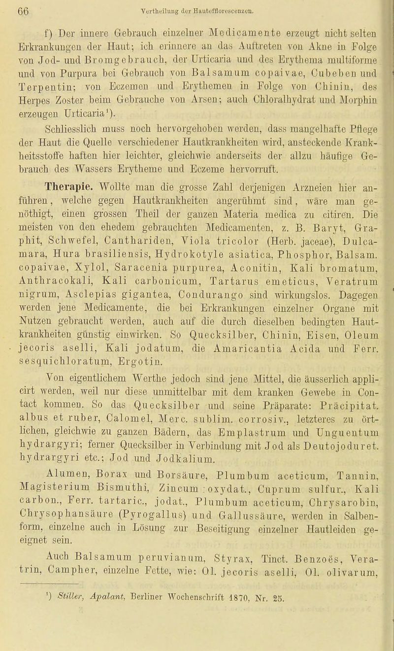 f) Der innere Gebrauch einzelner Medicamente erzeugt nicht selten Ertrankaugeu der Haut; ich erinnere an das Auttreteu von Akne in Folge von Jod- und ßromgebrauch, der Urticaria und des Erythema multiforme und von Purpura bei Gebrauch von Balsamum copaivae, Cubeben und Terpentin; von Eczemou und Erythemen in Folge von Chinin, des Herpes Zoster beim Gebrauche von Arsen; auch Chloralhydrat und Morphin erzeugen Urticaria^). Schliesslich muss noch hervorgehoben werden, dass mangelhafte Pflege der Haut die Quelle verschiedener Hautkrankheiten wird, ansteckende Krank- heitsstofie haften hier leichter, gleichwie anderseits der allzu häufige Ge- brauch des Wassers Erytheme und Eczeme hervorruft. Therapie. Wollte man die grosse Zahl derjenigen Arzneien hier an- führen , welche gegen Hautkrankheiten angerühmt sind, wäre man ge- nöthigt, einen grossen Theil der ganzen Materia medica zu citiren. Die meisten von den ehedem gebrauchten Medicamenten, z. B. Baryt, Gra- phit, Schwefel, Canthariden, Viola tricolor (Herb, jaceae), Dulca- mara, Hura brasiliensis, Hydrokotyle asiatica, Phosphor, Balsam, copaivae, Xylol, Saracenia purpurea. Aconitin, Kali bromatum, Anthracokali, Kali carbonicum, Tartarus emeticus, Veratrum nigrum, Asclepias gigantea, Condurango sind wirkungslos. Dagegen werden jene Medicamente, die bei Erkrankungen einzelner Organe mit Nutzen gebraucht werden, auch auf die durch dieselben bedingten Haut- krankheiten günstig einwirken. So Quecksilber, Chinin, Eisen, Oleum jecoris aselli, Kali jodatum, die Amaricantia Acida und Ferr. sesquichloratum, Ergotin. Von eigentlichem Werthe jedoch sind jene Mittel, die äusserlich appli- cirt werden, weil nur diese unmittelbar mit dem kranken Gewebe in Con- tact kommen. So das Quecksilber und seine Präparate: Präcipitat. albus et ruber, Calomel, Merc. sublim, corrosiv., letzteres zu ört- lichen, gleichwie zu ganzen Bädern, das Emplastrum und Ungueutum hydrargyri; ferner Quecksilber in Verbindung mit Jod als Deutojoduret. hydrargyri etc.; Jod und Jodkalium. Alumen, Borax und Borsäure, Plumbum aceticum, Tannin, Magisterium Bismuthi, Zincum : oxydat., Cuprum sulfur., Kali carbon., Ferr. tartaric, jodat., Plumbum aceticum, Chrysarobin, Chrysophansäure (Pyrogallus) und Gallussäure, werden in Salben- form, einzelne auch in Lösung zur Beseitigung einzelner Hautleiden ge- eignet sein. Auch Balsamum peruvianum, Styrax, Tinct. Benzoes, Vera- trin, Campher, einzelne Fette, wie: Ol. jecoris aselli, Ol. olivarum, ') Stiller, Äpalant, Berliner Wochenschrift 1870, Nr. 25.