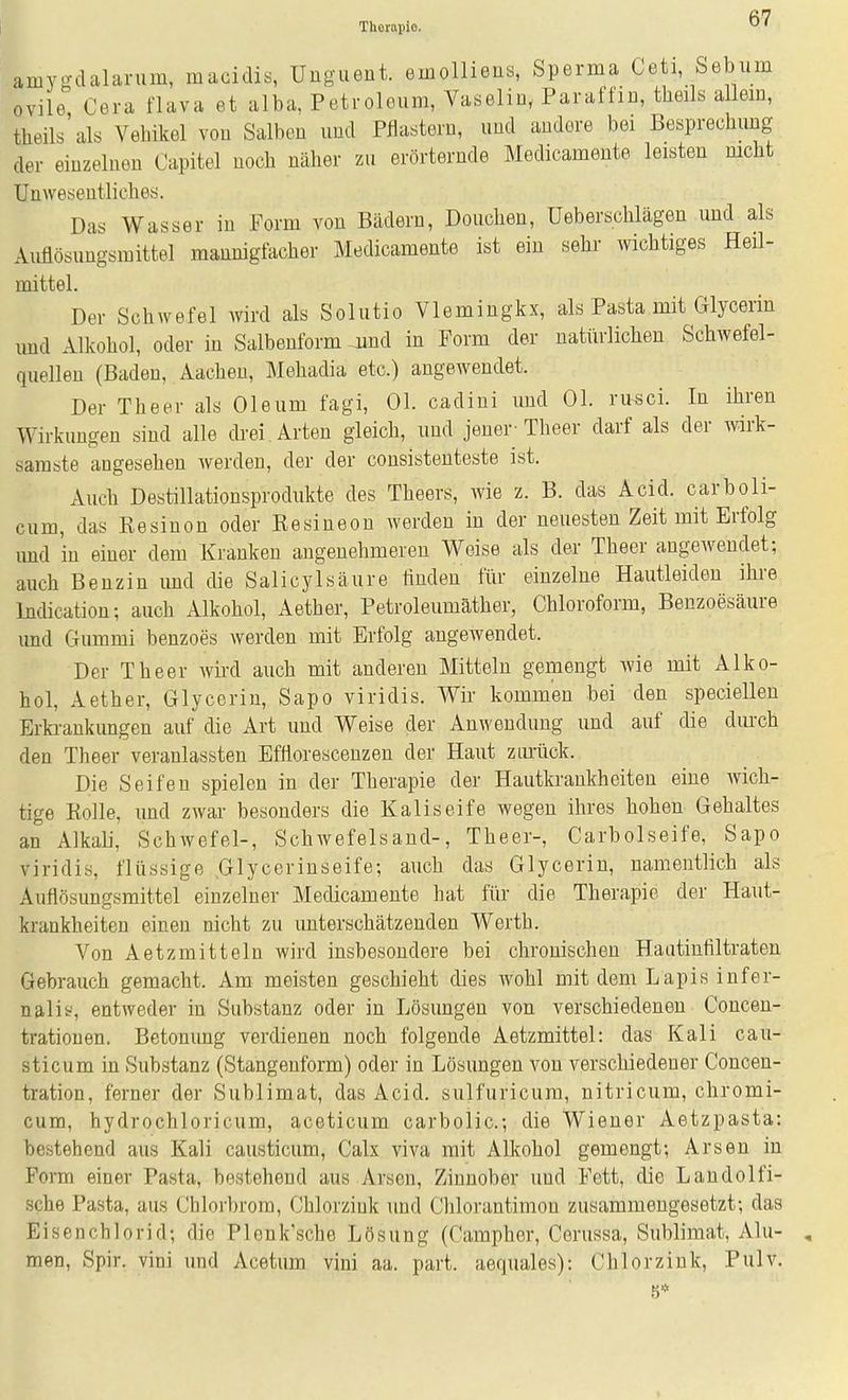 Thorapio. amygdalarum, macidis, Unguent. emolliens, Sperma Ceti, Sebiim ovile Cera flava et alba, Petroleum, Vaseliu, Paraffin, theils allein, theils'als Vehikel von Salben und Pflastern, und andere bei Besprechung der einzelnen Capitel noch näher zu erörternde Medicamente leisten mcht Unwesentliches. Das Wasser in Form von Bädern, Douchen, Ueberschlägen und als Auflösungsmittel mannigfacher Medicamente ist ein sehr wichtiges Heil- mittel. Der Schwefel wird als Solutio Vlemingkx, als Pasta mit Glycerin und Alkohol, oder in Salbenform Jiud in Form der natürlichen Schwefel- quellen (Baden, Aachen, Meliadia etc.) angewendet. Der Theer als Oleum fagi, Ol. cadini und Ol. ru^ci. In ihren Wirkungen sind alle drei . Arten gleich, und jener-Theer darf als der wirk- samste angesehen Averden, der der consistenteste ist. Auch Destillationsprodukte des Theers, wie z. B. das Acid. carboli- cum, das Eesinon oder Resineon werden in der neuesten Zeit mit Erfolg imd in einer dem Kranken angenehmeren Weise als der Theer angewendet; auch Benzin imd die Salicylsäure linden für einzelne Hautleiden ihre ludication; auch Alkohol, Aether, Petroleumäther, Chloroform, Benzoesäure und Gummi benzoes werden mit Erfolg angewendet. Der Theer wii-d auch mit anderen Mitteln gemengt wie mit Alko- hol, Aether, Glycerin, Sapo viridis. Wir kommen bei den speciellen Erkrankungen auf die Art und Weise der Anwendung und auf die durch den Theer veranlassten Efflorescenzen der Haut ziulick. Die Seifen spielen in der Therapie der Hautkrankheiten eine wich- tige Kolle, und zwar besonders die Kaliseife wegen ihres hohen Gehaltes an Alkali, Schwefel-, Schwefelsand-, Theer-, Carbolseife, Sapo viridis, flüssige Glycerinseife; auch das Glycerin, namentlich als Auflösungsmittel einzelner Medicameute hat für die Therapie der Haut- krankheiten einen nicht zu unterschätzenden Werth. Von Aetzmitteln wird insbesondere bei chronischen Haatintiltraten Gebrauch gemacht. Am meisten geschieht dies wohl mit dem Lapis infer- nal if, entweder in Substanz oder in Lösungen von verschiedenen Concen- trationen. Betonung verdienen noch folgende Aetzmittel: das Kali cau- sticum in Substanz (Stangenform) oder in Lösungen von verschiedener Concen- tration, ferner der Sublimat, das Acid. sulfuricum, nitricum, chromi- cum, hydrochloricum, aceticum carbolic; die Wiener Aetzpasta: bestehend aus Kali causticum, Calx viva mit Alkohol gemengt; Arsen in Form einer Pasta, bestehend aus Arsen, Zinnober und Fett, die Landolfi- sche Pasta, aus Chlorbrom, Chlorziuk und Chlorantimon zusammengesetzt; das Eisenchlorid; die Plenk'sche Lösung (Campher, Cerussa, Sublimat, Alu- , men, Spir. vini und Acetum vini aa. part. aequales): Chlor zink, Pulv. 5*