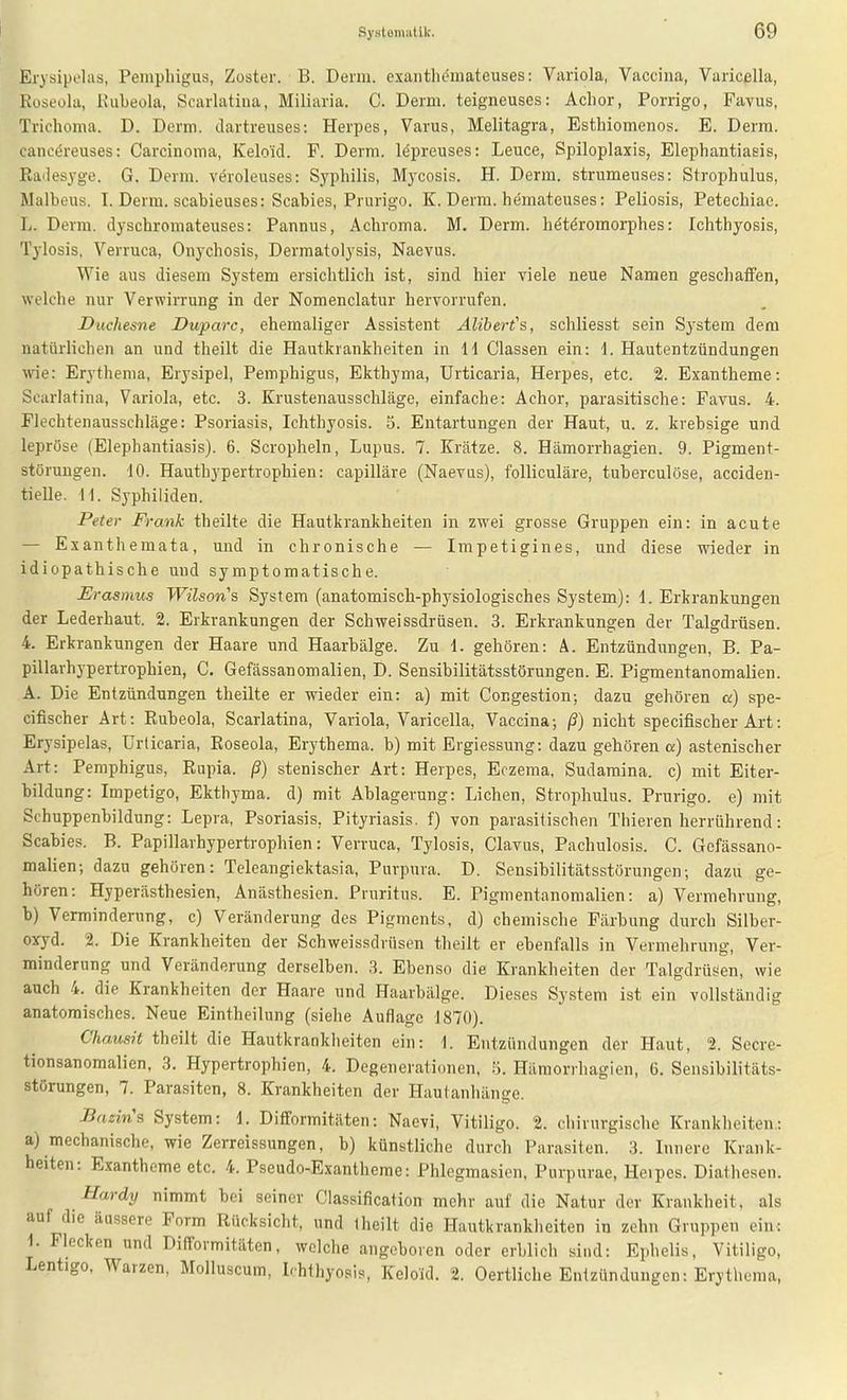Erysipelas, Pemphigus, Zoster. B. Denn, exantlitoateuses: Variola, Vaccina, Varicella, Roseola, Kiibeola, Scarlatiua, Miliaria. C. Derm. teigneuses: Aclior, Porrigo, Favus, Trichonia. D. Derm. dartreuses: Herpcs, Varus, Melitagra, Esthiomenos. E. Derm. cancöreuses: Carcinoma, Kelo'id. F. Derm. l^preuses: Leuce, Spiloplaxis, Elephantiasis, ßadesyge. G. Derm. veroleuses: Syphilis, M3'cosis. H. Derm. strumeuses: Strophulus, Malbeus. I. Derm. scabieuses: Scabies, Prurigo. K. Derm. hemateuses: Peliosis, Petechiae. L. Derm. dyschromateuses: Pannus, Achroma. M. Derm. hötöromorphes: Ichthyosis, Tylosis, Verruca, Onychosis, Dermatolysis, Naevus. Wie aus diesem System ersichtlich ist, sind hier viele neue Namen geschaffen, welche nur Verwirrung in der Nomenclatur hervorrufen. Duchesne Duparc, ehemaliger Assistent Älibert's, schliesst sein System dem natürlichen an und theilt die Hautkrankheiten in 11 Classen ein: 1. Hautentzündungen wie: Erythema, Erysipel, Pemphigus, Ekthyma, Urticaria, Herpes, etc. 2. Exantheme: Scarlatina, Variola, etc. 3. Krustenausschläge, einfache: Achor, parasitische: Favus. 4. Flechtenausschläge: Psoriasis, Ichthyosis. 5. Entartungen der Haut, u. z. krebsige und lepröse (Elephantiasis). 6. Scropheln, Lupus. 7. Krätze. 8. Hämorrhagien. 9. Pigment- störuugen. 10. Hauthypertrophien: capilläre (Naevus), folliculäre, tuberculöse, acciden- tielle. 11. Syphiliden. Peter Frank theilte die Hautkrankheiten in zwei grosse Gruppen ein: in acute — Exanthemata, und in chronische — Impetigines, und diese wieder in idiopathische und symptomatische. Erasmus Wilsons System (anatomisch-physiologisches System): 1. Erkrankungen der Lederhaut. 2. Erkrankungen der Schweissdrüsen. 3. Erkrankungen der Talgdrüsen. 4. Erkrankungen der Haare und Haarbälge. Zu 1. gehören: Ä. Entzündungen, B. Pa- pillarhypertrophien, C. Gefässanomalien, D. Sensibilitätsstörungen. E. Pigmentanomalien. A. Die Entzündungen theilte er wieder ein: a) mit Congestion; dazu gehören a) spe- cifischer Art: Rubeola, Scarlatina, Variola, Varicella, Vaccina; ß) nicht specifischer Art: Erysipelas, Urticaria, Roseola, Erythema. b) mit Ergiessung: dazu gehören a) astenischer Art: Pemphigus, Rupia, ß) stenischer Art: Herpes, Eczema, Sudamina. c) mit Eiter- bildung: Impetigo, Ekthyma, d) mit Ablagerung: Liehen, Strophulus. Prurigo, e) mit Schuppenbildung: Lepra, Psoriasis, Pityriasis, f) von parasitischen Thieren herrührend: Scabies. B. Papillarhypertrophien: Verruca, Tylosis, Clavus, Pachulosis. G. Gefässano- malien; dazu gehören: Teleangiektasia, Purpura. D. Sensibilitätsstörungen; dazu ge- hören: Hyperästhesien, Anästhesien. Pruritus. E. Pigmentanomalien: a) Vermehrung, b) Verminderung, c) Veränderung des Pigments, d) chemische Färbung durch Silber- oxyd. 2. Die Krankheiten der Schweissdrüsen theilt er ebenfalls in Vermehrung, Ver- minderung und Veränderung derselben. 3. Ebenso die Krankheiten der TalgdrüJien, wie auch 4. die Krankheiten der Haare und Haarbälge. Dieses System ist ein vollständig anatomisches. Neue Eintheilung (siehe Auflage 1870). Chausit theilt die Hautkrankheiten ein: 1. Entzündungen der Haut, 2. Secre- tionsanomalien, 3. Hypertrophien, 4. Degenerationen, 5. Hämorrhagien, 6. Sensibilitäts- störungen, 7. Parasiten, 8. Krankheiten der Hautanhänge. Bazin'^ System: 1. Difformitäten: Naevi, Vitiligo. 2. chirurgische Krankheiten.: a) mechanische, wie Zerreissungen, b) künstliche durch Parasiten. 3. Innere Krank- heiten: Exantheme etc. 4. Pseudo-Exantheme: Phlegmasien, Purpurae, Heipes. Diathesen. Hardy nimmt bei seiner Classification mehr auf die Natur der Krankheit, als auf die äussere Form Rücksicht, und Iheilt die Hautkranklieiten in zehn Gruppen ein; 1. Flecken und Difformitäten, welche angeboren oder erblich sind: Ephelis, Vitiligo, Lentigo, Warzen, Molluscum, Ichthyosis, Keloid. 2. Oertliche Entzündungen: Erythema,