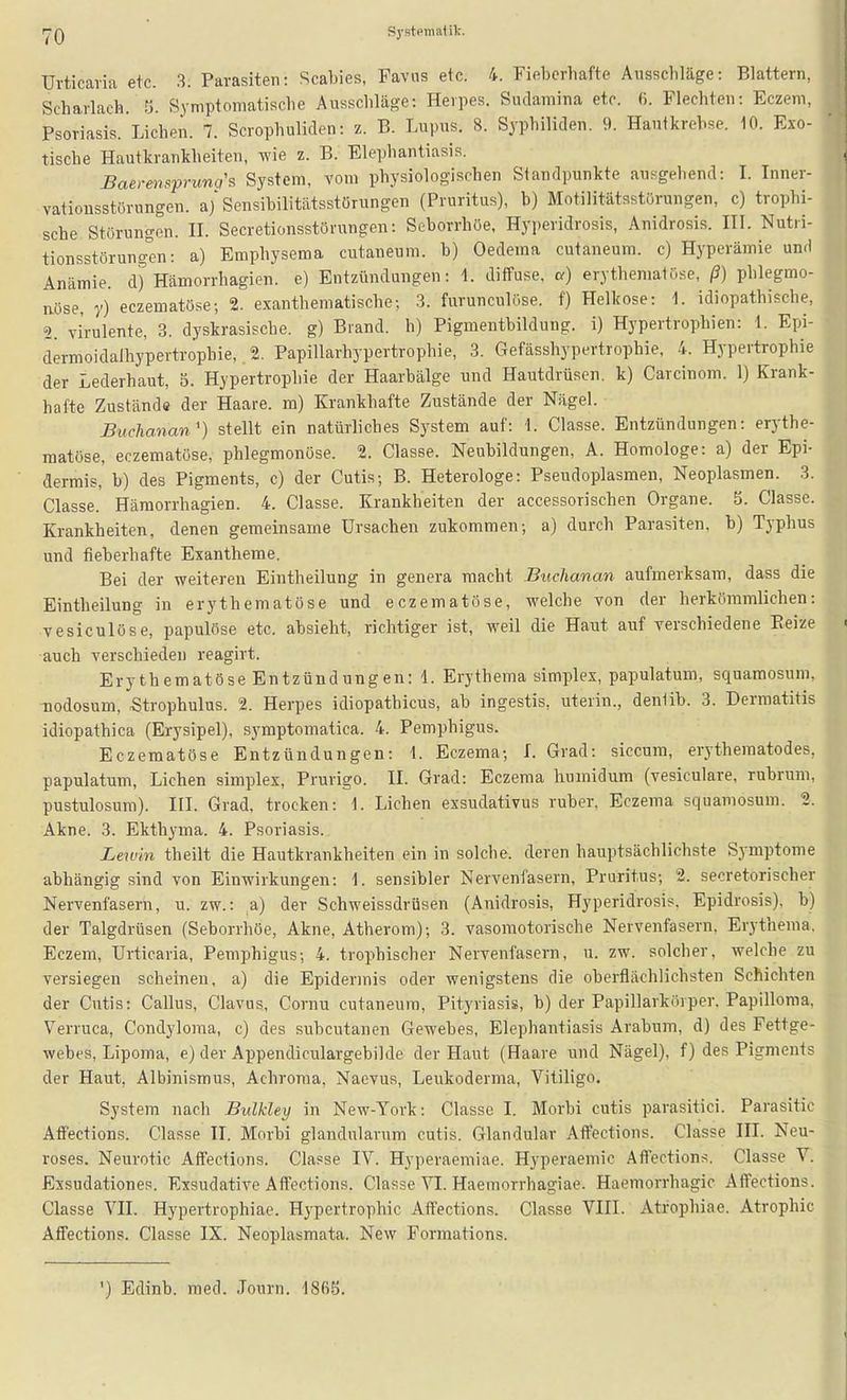 rpQ Systpmalil:. Urticaria etc. 3. Parasiten: Scabies, Favus etc. 4. Fieberhafte Ausschläge: Blattern, Scharlach. Y). Symptomatische Ausschläge: Herpes. Sudamina etc. ß. Flechten: Eczem, Psoriasis. Liehen. 7. Scrophuliden: z. B. Lupus. 8. Syphiliden. 9. Hautkrebse. 10. Exo- tische Hautkrankheiten, wie z. B. Elephantiasis. Baerm^prung's System, vom physiologischen Siandpunkte ausgehend: L Inner- vatiousstörungen. aj'Sensibilitätsstörungen (Pruritus), b) Motilitätsstörungen, c) trophi- sche Störungen. H. Secretionsstörungen: Seborrhöe, Hyi)eridrosis, Anidrosis. III. Nutri- tionsstörung'en: a) Emphysema cutaneum. b) Oedema cutaneum. c) Hyperämie und Anämie, d) Hämorrhagien. e) Entzündungen: \. diffuse, a) erythematöse, ß) phlegmo- nöse, y) eczematöse; 2. exanthematische-, .3. furunculöse. f) Helkose: 1. idiopathische, 2. virulente, 3. dyskrasische. g) Brand, h) Pigmentbildung, i) Hypertrophien: \. Epi- dermoidalhypertropbie,. 2. Papillarhypertrophie, 3. Gefässhypertrophie, 4. Hypertrophie der Lederhaut, 5. Hypertrophie der Haarbälge und Hautdrüsen, k) Carcinom. 1) Krank- hafte Zustände der Haare, ra) Krankhafte Zustände der Nägel. Buchanan') stellt ein natürliches System auf: 1. Classe. Entzündungen: erythe- matöse, eczematöse, phlegmonöse. 2. Classe. Neubildungen, A. Homologe: a) der Epi- dermis, b) des Pigments, c) der Cutis; B. Heterologe: Pseudoplasraeu, Neoplasmen. 3. Classe. Hämorrhagien. 4. Classe. Krankheiten der accessorischen Organe. 5. Classe. Krankheiten, denen gemeinsame Ursachen zukommen; a) durch Parasiten, b) Typhus und fieberhafte Exantheme. Bei der weitereu Eintheilung in genera macht Buclianan aufmerksam, dass die Eintheilung in erythematöse und eczematöse, welche von der herkömmlichen: vesiculöse, papulöse etc. absieht, richtiger ist, weil die Haut auf verschiedene Eeize auch verschieden reagirt. Erythematöse Entzündungen: 1. Erythema simplex, papulatum, squamosum, nodosum, Strophulus. 2. Herpes idiopathicus, ab ingestis, uterin., denlib. 3. Dermatitis idiopathica (Erysipel), symptomatica. 4. Pemphigus. Eczematöse Entzündungen: \. Eczema; i. Grad: siccum, erythematodes, papulatum. Liehen simplex, Prurigo. II. Grad: Eczema humidum (vesiculare, rubrum, pustulosum). III. Grad, trocken: 1. Liehen exsudativus ruber, Eczema squamosum. 2. Akne. 3. Ekthyma. 4. Psoriasis. Lewin theilt die Hautkrankheiten ein in solche, deren hauptsächlichste Symptome abhängig sind von Einwirkungen: \. sensibler Nervenfasern, Pruritus; 2. secretorischer Nervenfasern, u. zw.: a) der Schweissdrüsen (Anidrosis, Hyperidrosis. Epidrosis), b) der Talgdrüsen (Seborrhöe, Akne, Atherom); 3. vasomotorische Nervenfasern, Erythema. Eczem, Urticaria, Pemphigus; 4. trophischer Nervenfasern, u. zw. solcher, welche zu versiegen scheinen, a) die Epidermis oder wenigstens die oberflächlichsten Schichten der Cutis: Gallus, Clavus, Cornu cutaneum, Pityriasis, b) der Papillarköiper. Papilloma, Verruca, Condyloma, c) des subcutanen Gewebes, Elephantiasis Arabum, d) des Fettge- webes, Lipoma, e) der Appendiculargebilde der Haut (Haare und Nägel), f) des Pigments der Haut, Albinismus, Achroraa, Naevus, Leukoderma, Vitiligo. System nach Bulkley in New-York: Classe I. Morbi cutis parasitici. Parasitic Affections. Classe II. Morbi glandularum cutis. Glandulär Affections. Classe IH. Neu- roses. Neurotic Affections. Classe IV. Hyperaemiae. Hyperaemic Affections. Classe V. Essudationes. Exsudative Affections. Classe VI. Haemorrhagiae. Haemorrhagic Affections. Classe VII. Hypertrophiae. Hypertrophie Affections. Classe VIII. Atrophiae. Atrophie Affections. Classe IX. Neoplasmata. New Formations. ') Edinb. med. Journ. 1865.