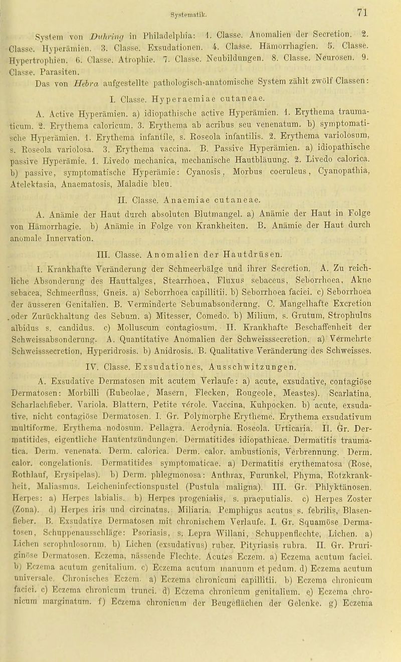 Systcinalilt. Syslem von Diihrhuj in Pliiladel]iliia: 1. Classe. Anomalien der Secretion. 2. Classe. Hyperämien. 3. ciasse. Exsudationen. 4. Clause. Hämorrliagien. S. Classe. Hypertrophien. 6. Classe. Atrophie. 7. Classe. Neubildungen. 8. Classe. Neurosen. 9. Classe. Parasiten. Das von Hebra aufgestellte pathologisch-anatomische System zählt zwölf Classen: 1. Classe. Hyperaemiae cutaneae. A. Active Hyperämien, a) idiopathische active Hyperämien. 1. Erythema trauraa- ticum. 2. Erythema caloricum. 3. Erythema ab acribus seu venenatura. b) symptomati- sche Hyperämien. 1. Erythema infantile, s. Roseola infantilis. 2. Erythema variolosum, s. Roseola variolosa. 3. Erythema vaccina. B. Passive Hyperämien, a) idiopathische passive Hyperämie. 1. Livedo mechanica, mechanische Hautbläuung. 2. Livedo calorica. b) passive, symptomatische Hyperämie: Cyanosis, Morbus coeruleus, Cyanopathia, Atelektasia, Anaematosis, Maladie bleu. IL Classe. Anaemiae cutaneae. A. Anämie der Haut durch absoluten Blutmangel, a) Anämie der Haut in Folge von Hämorrhagie. b) Anämie in Folge von Krankheiten. B. Anämie der Haut durch anomale Innervation. III. Classe. Anomalien der Hautdrüsen. I. Krankliafte Veränderung der Schmeerbälge und ihrer Secretion. A. Zu reich- liche Absonderung des Hauttalges, Stearrhoea, Fluxus sebaceus, Seborrhoea, Akne sebacea, Schmeerfluss. Gneis, a) Seborrhoea capillitii, b) Seborrhoea faciei. c) Seborrhoea der äusseren Genitalien. B. Verminderte Seburaabsonderung. C. Mangelhafte Excretion .oder Zurückhaltung des Sebum. a) Mitesser, Comedo. b) Milium, s. Grutum, Strophulos albidus s. Candidus, c) Molluscum contagiosum. II. Krankhafte BeschaiTenheit der Schweissabsonderung. A. Quantitative Anomalien der Schweisssecretion. a) Vermehrte Schweisssecretion, Hyperidrosis. b) Anidrosis. B. Qualitative Veränderung des Schweisses. IV. Classe. Eisudationes. Ausschwitzungen. A. Exsudative Dermatosen mit acutem Verlaufe: a) acute, exsudative, contagiöse Dermatosen: Morbilli (Rubeolae, Masern, Flecken, Rougeole, Meastes). Scarlatina. Scharlachfieber. Variola. Blattern, Petite vörole. Vaccina, Kuhpocken, b) acute, exsuda- tive, nicht contagiöse Dermatosen. I. Gr. Polymorphe Erytheme. Erythema exsudativum multiforme. Erythema nodosum. Pellagra. Acrodynia. Roseola. Urticaria. II. Gr. Der- matitides, eigentliche Hautentzündungen. Dermatitides idiopathicae. Dermatitis trauma- tica. Derm. venenata. Derm. calorica. Derm. calor. ambustionis, Verbrennung. Derm. calor. congelationis. Dermatitides symptomaticae. a) Dermatitis erythematosa (Rose, Rothlauf, Erysipelas). b) Derm. phlegmonosa: Anthrax, Furunkel, Phyma, Rotzkrank- heit, Maliasmus. Leicheninfectionspustel (Pustula maligna). III. Gr. Phlyktänosen. Herpes: a) Herpes labialis, b) Herpes progenialis, s. praeputialis. c) Herpes Zoster (Zona). d) Herpes iris und circinatus.. Miliaria. Pemphigus acutus s. febrilis, Blasen- fieber. B. Exsudative Dermatosen mit chronischem Verlaufe. I. Gr. Squamöse Derma- tosen, Schuppenausschläge: Psoriasis, s. Lepra Willani, Schuppenflcchte, Liehen, a) Liehen scrophulosorum. b) Liehen (exsudativus) ruber. Pityriasis rubra. II. Gr. Pruri- ginöse Dermatosen. Eczema, nässende Flechte. Acutes Eczem. a) Eczema acutum faciei. b) Eczema acutum genitalium. c) Eczema acutum manuum et pedum. d) Eczema acutum universale. Chronisches Eczem. a) Eczema chronicum capillitii, b) Eczema chronicum faciei. c) Eczema chronicum trunci. d) Eczema chronicum genitalium. e.) Eczema chro- nicum marginatum. f) Eczema chronicum der Beugeflächen der Gelenke, g) Eczema