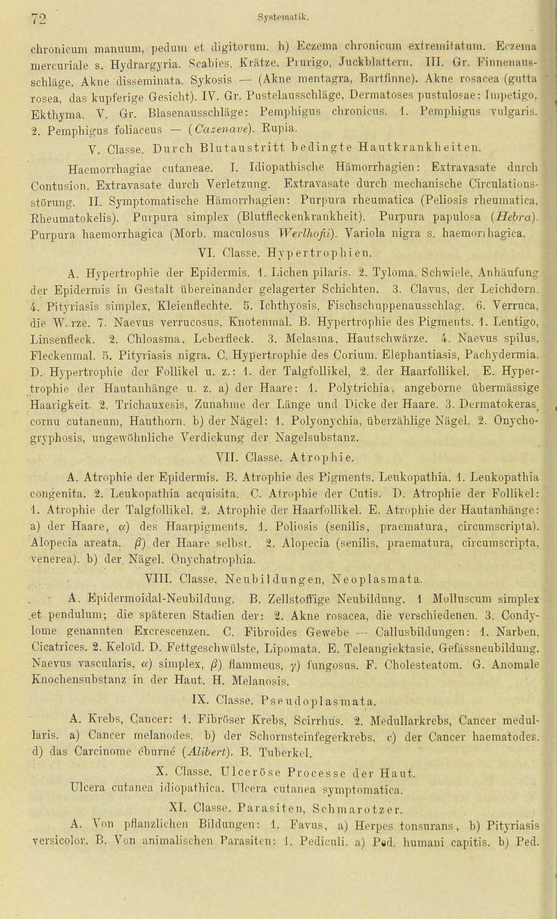 chronicum inanuum, peclum et digitoruni. Ii) Eczema chronicum extremitatum. Eczema mercuriale s. Hydrargyria. Scabies, Kriltze. Piurigo, Juckblaltern. HI. Gr. Finneiiaus- schläge. Akne disseminata. Sykosis — (Akne mentagra, Bartfinne). Akne rosacea (gutta rosea, das kupferige Gesiclit). IV. Gr. Pustelausschlägo, Dermatoses pustuloFae: Impetigo, Ekthyma. V. Gr. Blasenausschläge: Pemphigus chronicus, i. Pemphigus vulgaris. 2. Pemphigus foliaceus — (Cazenave). Rupia. V. Classe. Durch Blutaustritt bedingte Hautkrankheiten. Haemorrhagiae cutaneae. I. Idiopathische Hämorrhagien: Extravasate durch Contusion. Extravasate durch Verletzung. Extravasate durch mechanische Circulations- Störung. II. Symptomatische Hämorrhagien: Purpura rheumatica (Peliosis rheumatica, Rheumatokelis). Purpura simplex (Blutfleckenkrankheit). Purpura papulosa (Hebra). Purpura haemorrhagica (Morb. maculosus Werlhofii). Variola nigra s. haemorihagica. VI. Classe. Hypertrophien. A. Hypertrophie der Epidermis. 1. Liehen pilaris. 2. Tyloma. Schwiele, Anhäufung der Epidermis in Gestalt übereinander gelagerter Schichten. 3. Clavus, der Leichdorn. 4. Pityriasis simplex, Kleienflechte. 5. Ichthyosis, Fischschuppenausschlag. 6. Verruca, die W,.rze. 7. Naevus verrucosus, Knotenmal. B. H3'pertrophie des Pigments. \. Lentigo, Linsenfleck. 2. Chloasma, Leberfleck. 3. Melasma, Hautschwärze. 4. Naevus spilus. Fleckenmal. .'i. Pityriasis nigra. C. Hypertrophie des Corium. Elephantiasis, Pacliydermia. D. Hypertrophie der Follikel u. z.: 1. der Talgfollikel, 2. der Haarfollikel. E. Hyper- trophie der Hautanhänge u. z. a) der Haare: 1. Polytrichia, angeborne übermässige Haarigkeit. 2. Trichauxesis, Zunahme der Länge und Dicke der Haare. 3. Dermatokeras_ cornu cutaneum, Hauthorn, b) der Nägel: 1. Polyonychia, überzählige Nägel. 2. Onycho- gryphosis, ungewöhnliche Verdickung der Nagelsubstanz. VII. Classe. Atrophie. A. Atrophie der Epidermis. B. Atrophie des Pigments. Leukopathia. \. Leukopathia congenita. 2. Leukopathia acquisita. C. Atrophie der Cutis. D. Atrophie der Follikel: 1. Atrophie der Talgfollikel. 2. Atrophie der Haarfollikel. E. Atrophie der Hautanhänge: a) der Haare, a) des Haarpigmenis. 1. Poliosis (senilis, praematura, circumscripta). Alopecia areata. ß) der Haare selbst. 2. Alopecia (senilis, praematura, circumscripta, venerea). b) der Nägel. Onychatrophia. ■ VIII. Classe. Neubildungen, Neoplasmata. A. Epidermoidal-Neubildung. B. Zellstoff'ige Neubildung. 1 Molluscum simplex .et pendulum; die späteren Stadien der: 2. Akne rosacea, die verschiedenen. 3. Condy- lome genannten Excrescenzen. C. Fibroides Gewebe — Callusbildungen: 1. Narben, Cicatrices. 2. Keloid. D. Fettgeschwülste, Lipomata. E. Teleangiektasie. Gefässneubilduug. Naevus vascularis, a) simplex, ß) flammeus, y) fungosus. F. Cholesteatom. G. Anomale Knochensubstanz in der Haut. H. Melanosis. IX. Classe. Pseudoplasmata. A. Krebs, Cancer: 1. Fibröser Krebs, Scirrhüs. 2. Medullarkrebs, Cancer medul- laris. a) Cancer melanodes. b) der Schornsteinfegerkrebs, c) der Cancer haematodes. d) das Carcinome öburne {Alibert). B. Tuberkel. X. Classe. Ulceröse Processe der Haut, ülcera cutanea idiopathica. Ulcera cutanea sym])tomatica. XI. Classe. Parasiten, Schmarotzer. A. Von pflanzlichen Bildungen: i. Favus, a) Herpes tonsurans, b) Pityriasis versicolor. B. Von animalischen Parasiten; 1. Pediculi. a) Päd, humani capitis, b) Ped.