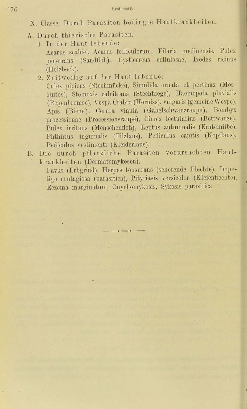 Systoili.-itik. X. Classe. Durch Parasiten bedingte Hautkrankheiten. A. Durch thierische Parasiten. 1. In der Haut lebende: Acarus scabiei, Acarus folliculorum, Pilaria medincnsis, Pulcx penetrans (Sandfloh), Cysticercus cellulosae, Ixodes ricinus (Holzbock). 2. Zeitweilig- auf der Haut lebende: Culex pipieus (Stechmücke), Simulida ornata et pertinax (Mos- quitos), Stomoxis calcitrans (Stechfliege), Haemopota pluvialis (Kegeubremse), Yespa Crabro (Horniss), vulgaris (gemeine Wespe), Apis (Biene), Cerura vinula (Gabelschwanzraupe), Bombyx processionae (Processionsraupe), Cimex lectularius (Bettwanze). Pulex irritans (Menscheufloh), Leptus autumualis (Erntemilbe), Phthirius inguinalis (Filzlaus), Pediculus capitis (Kopflaus), Pediculus vestimenti (Kleiderlaus). B. Die durch pflanzliche Parasiten verursachten Haut- krankheiten (Dermatomykosen). Favus (Erbgrind), Herpes tonsurans (scherende Flechte), Impe- tigo contagiosa (parasitica), Pityriasis versicolor (Kleieuflechte). Eczema marginatum, Onychomykosis, Sykosis parasitica.