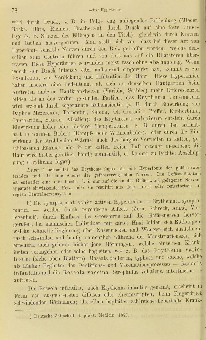 wird durch Druck, z. B. in Folge eng anliegender Bekleidung (Mieder, Röcke, Hüte, Kiemen, Braclierien), durch Druck auf eine feilte Unter- lage (z. B. Stützen des Ellbogens an den Tisch), gleichwie durch Kratzen und Reiben hervorgerufen. Man stellt sich vor, dass bei dieser Art von Hyperämie sensible Nerven durch den Reiz getroiien werden, welche den- selben zum Centrum führen und von dort aus auf die Dilatatoren über- tragen. Diese Hyperämien schwinden meist rasch ohne Abschuppung. Wenn jedoch der Druck intensiv oder andauernd eingewirkt hat, kommt es zur Exsudation, zur Verdickung und Infiltration dei' Haut. Diese Hyperämien haben insofern eine Bedeutung, als sich an denselben Hautpartien beim Auftreten anderer Hautkrankheiten (Variola, Scabies) mehr Efflorescenzen bilden als an den vorher gesunden Partien; das Erythema venenatum wrd erzeugt durch sogenannte Rubefacieutia (z. B. dmxh Einwirkung von Daphne Mezereum, Terpentin, Sabina, Ol. Crotonis, Pfeffer, Euphorbium, Canthariden, Säuren, Alkalien); das Erythema caloricum entsteht durch Einwirkung hoher oder niederer Temperaturen, z. B. durch den Aufent- halt in warmen Bädern (Dampf- oder Wannenbäder), oder durch die Ein- wirkung der strahlenden Wärme; auch das längere Verweilen in kalten, ge- schlossenen Räumen oder in der kalten freien Luft erzeugt dieselben; die Haut wird hiebei geröthet, häufig pigmentirt, es kommt zu leichter Abschup- , pung (Erythema fugax), Leivin •) betrachtet das Erythema fugax als eine Hypertonie der gefässerwei- ternden und als eine Atonie der gefässverengenden Nerven. Die Gefässdilatation ist entweder eine rein locale, d. i. nur auf die an der Gefässwand gelegenen Nerven- apparate einwirkender Reiz, oder sie resultirt aus dem direct oder reflectorisch er- regten Centrahiervensystera. b) Die symptomatischen activen Hyperämien — Erythemata sympto- matica — werden durch psychische Affecte (Zorn, Schreck, Angst, Ver- legenheit), durch Einfluss des Grosshirns auf die Gefässnerven hervor- gerufen; bei anämischen Individuen mit zarter Haut bilden sich Röthungen, welche schmetterlingförmig über Nasenrücken und Wangen sich ausdehnen, rasch schwinden und häufig namentlich während der Menstruationszeit sich erneuern, auch gehören hieher jene Röthungen, welche einzelnen Krank- heiten vorangehen oder selbe begleiten, wie z. B. das Erythema vario- losum (siehe oben Blattern), Roseola cholerica, typhosa und solche, welche als häufige Begleiter des Dentitions- und Vaccinationsprocesses — Roseola infantilis und die Roseola vaccina, Strophulus volaticus, intertinctus — auftreten. ^ Die Roseola infantilis, auch Erythema infantile genannt, erscheint in Form von ausgebreiteten diffusen oder circumscripten, beim Fiugerdruck schwindenden Röthungen; dieselben begleiten zahlreiche fieberhafte Krank- ') Deutsche Zeitschrift f. prakt. Medicin, 1877.