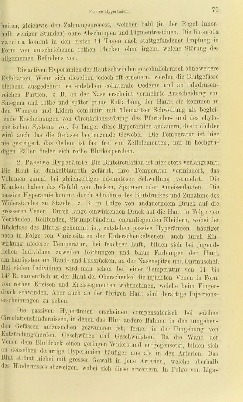 heiten, gleichwie den Zahmingsprocess, weiclien bald (in der Regel inner- halb weniger Stunden) ohne Abschuppen und .Pigmentresiduen. Die Roseola vacciua kommt in den ersten 14 Tagen nach stattgefundener Impfung in Form von umschriebenen rothen Flecken ohne irgend welche Störung des allgemeinen Befindens vor. Die activen Hyperämien der Haut schwinden gewöhnlich rasch ohne weitere Exfoliation. Wenn sich dieselben jedoch oft erneuern, werden die Blutgefässe bleibend ausgedehnt; es entstehen collaterale Oedeme und an talgdrüsen- reichen Partien, z. B. an der Nase erscheint vermehrte Ausscheidung von Smegma und rothe und später graue Entfärbung der Haut; sie kommen an den Wangen und Lidern combinirt mit ödematöser Schwellung als beglei- tende Ersc]]eimmgen von Circulationsstöruug des Pfortader- und des chylo- poetischen Systems vor. Je länger diese Hyperämien andauern, desto dichter wird auch das die Gefässe begrenzende Gewebe. Die Temperatur ist hier nie gesteigert, das Oedem ist fast frei von Zellelementen, nur in hochgra- digen Fällen finden sich rothe Blutkörperchen. 2. Passive Hyperämie. Die Blutcirculation ist hier stets verlangsamt. Die Haut ist dunkelblam-oth gefärbt, ihi'e Temperatur vermindert, das Volumen zumal bei gleichzeitiger ödematöser Schwellung vermehrt. Die Kranken haben das Gefühl von Jucken, Spannen oder Ameisenlaufen. Die passive Hyperämie kommt durch Abnahme des Blutdruckes und Zunahme des Widerstandes zu Stande, z. B. in Folge von andauerndem Druck auf die grösseren Venen. Durch lange einwirkenden Druck auf die Haut in Folge von Verbänden, Rollbinden, Strumpfbändern, enganliegenden Kleidern, wobei der Rückfluss des Blutes gehemmt ist, entstehen passive Hyperämien, häufiger noch in Folge von Varicositäten der Unterschenkelvenen; auch durch Ein- wii-kung niederer Temperatur, bei feuchter Luft, bilden sich bei jugend- lichen Individuen zuweilen Röthungen und blaue Färbungen der Haut, am häufigsten am Hand- und Fussrücken, an der Nasenspitze und Ohrmuschel. Bei vielen Individuen wird man schon bei einer Temperatur von 11 bis 14 R. namentlich an der Haut der Oberschenkel die injicirten Venen in Form von rothen Kreisen und Kreissegmenten wahrnehmen, welche beim Finger- druck schwinden. Aber auch an der übrigen Haut sind derartige Injections- erscheinungen zu sehen. Die passiven Hyperämien erscheinen compensatorisch bei solchen Circulatioushindernissen, in denen das Blut andere Bahnen in den umgeben- den Gefässen aufzusuchen gezwungen ist; ferner in der Umgebung von Entzündungsherdon, Geschwüren und Gescliwülsten. Da die Wand der Venen dem Blutdruck einen geringen Widerstand entgegensetzt, bilden sich an denselben derartige Hyperämien häufiger aus als in den Arterien. Das Blut strömt hiobei mit grosser Gewalt in jene Arterien, welche oberhalb des Hmdernisses abzweigen, wobei sich diese erweitern. In Folge von Liga-