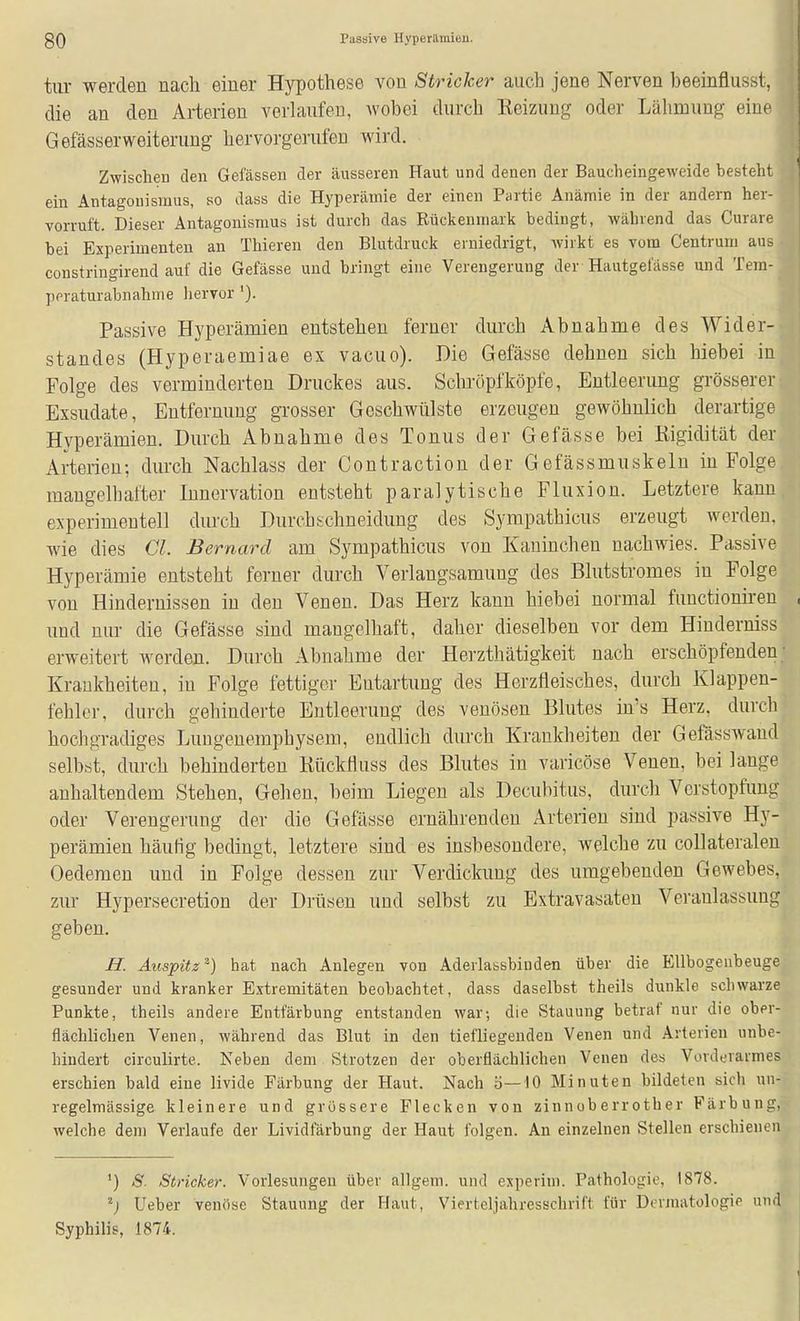 tiir werden nach einer Hypothese von Stricker auch jene Nerven beeinflusst, die an den Arterien verhiiifen, wobei durch Keizimg oder Lähmung eine GefässerWeiterung hervorgerufen wird. Zwischen den Gelassen der äusseren Haut und denen der Baucheingeweide besteht ein Antagonismus, so dass die Hyperämie der einen Partie Anämie in der andern her- vorruft. Dieser Antagonismus ist durch das Rückenmark bedingt, während das Curare bei Experimenten an Thieren den Blutdruck erniedrigt, wirkt es vom Centrum aus constringirend auf die Gefässe und bringt eine Verengerung der Hautgefässe und Tera- peraturabnahme hervor '). ^ Passive Hyperämien entstehen ferner durch Abnahme des Wider-H Standes (Hyperaemiae ex vacuo). Die Gefässe dehnen sich hiebei infl Folge des verminderten Druckes aus. Schröpf köpfe, Entleerung grössererli Exsudate, Entfernung grosser Geschwülste erzeugen gewöhnlich derartige Hyperämien. Durch Abnahme des Tonus der Gefässe bei Rigidität der Arterien; durch Nachlass der Contraction der Gefässmuskeln in Folge maugelbafter Innervation entsteht paralytische Fluxion. Letztere kann experimentell durch Durchschneidung des Syrapathicus erzeugt werden, wie dies Gl. Bernard am Sympathicus von Kaninchen nachwies. Passive Hyperämie entsteht ferner durch Verlangsamung des Blutstromes in Folge von Hindernissen in den Venen. Das Herz kann hiebei normal fuuctionireu , und nur die Gefässe sind mangelhaft, daher dieselben vor dem Hinderniss erweitert werden. Durch Abnahme der Herzthätigkeit nach erschöpfenden; Krankheiten, in Folge fettiger Entartung des Herzfleisches, durch Klappen- fehler, durch gehinderte Entleerung des venösen Blutes in's Herz, durch hochgradiges Luugenemphysem, endlich durch Krankheiten der Gefässwand selbst, durch behinderten Rückfluss des Blutes in varicöse Venen, bei lange anhaltendem Stehen, Gehen, beim Liegen als Decubitus, durch Verstopfung oder Verengerung der die Gefässe ernährenden Arterien sind passive Hy- perämien häutig bedingt, letztere sind es insbesondere, welche zu collateralen Oedemen und in Folge dessen zur Verdickung des umgebenden Gewebes, zur Hypersecretion der Drüsen und selbst zu Extravasaten Veranlassung geben. H. Auspitz^) hat nach Anlegen von Aderlassbinden über die Ellbogenbeuge gesunder und kranker Extremitäten beobachtet, dass daselbst theils dunkle schwarze Punkte, theils andere Entfärbung entstanden war; die Stauung betraf nur die ober- flächlichen Venen, während das Blut in den tiefliegenden Venen und Arterien unbe- hindert circulirte. Neben dem Strotzen der oberflächlichen Venen des Vorderarmes erschien bald eine livide Färbung der Haut. Nach o—10 Minuten bildeten sich un- regelmässige kleinere und grössere Flecken von zinnoberrother Färbung, welche dem Verlaufe der Lividfärbung der Haut folgen. An einzelnen Stellen erschienen ') S. Stricker. Vorlesungen über allgem. und experini. Pathologie, 1878. Ueber venöse Stauung der Haut, Vierteljahresschrift für Dermatologie und Syphilis, 1874.