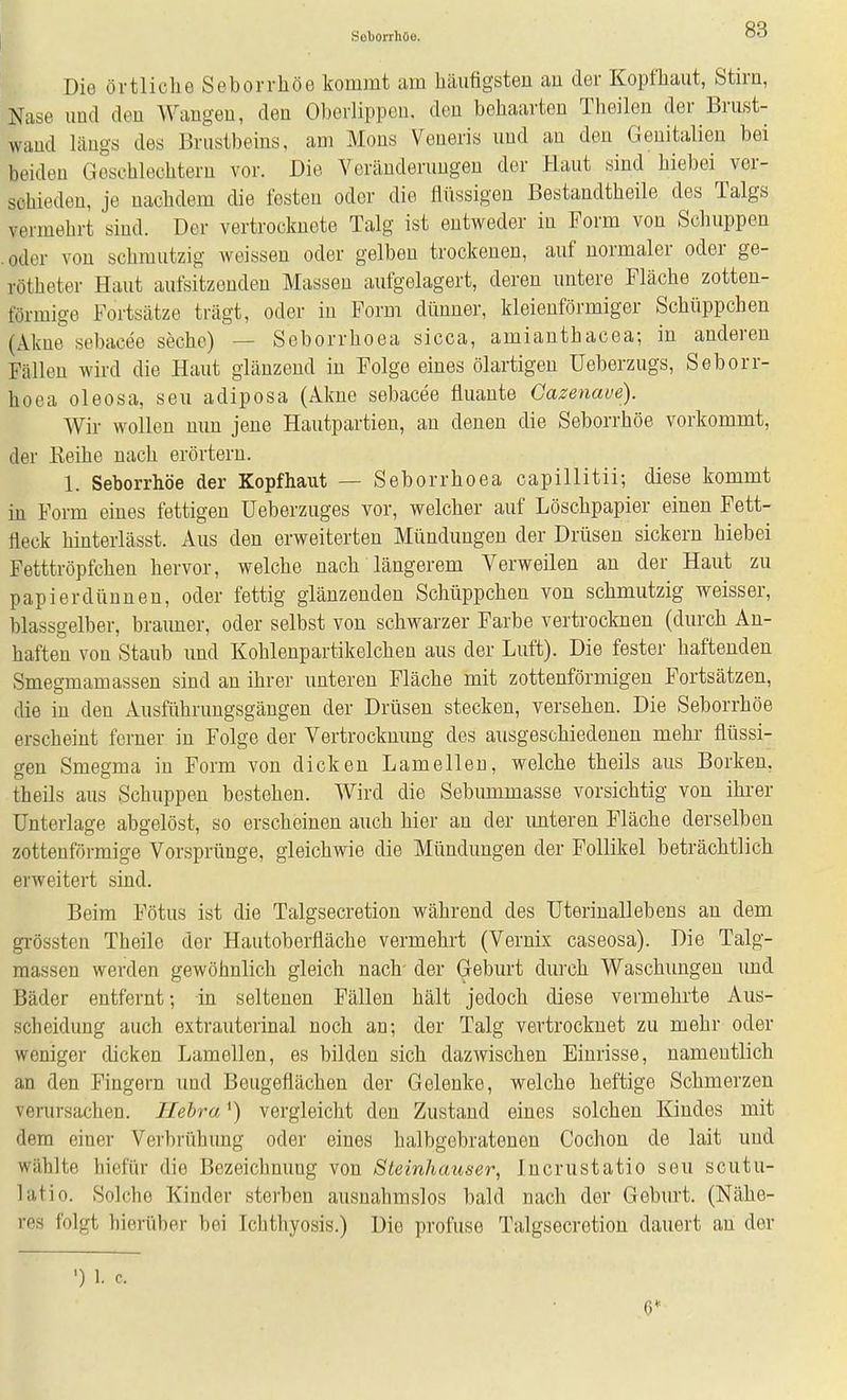 Die örtliche Seborrhöe kommt am häufigsten au der Kopfhaut, Stirn, Nase und den Wangeu, den Oberlippen, den behaarten Theilen der Brust- wand längs des Brustbeins, am Möns Veneris und an den Genitalien bei beiden Goschlechtern vor. Die Veränderungen der Haut sind hiebei ver- schieden, je nachdem die festen oder die flüssigen Bestandtheile des Talgs vermehrt sind. Der vertrocknete Talg ist entweder in Form von Schuppen . oder von schmutzig weissen oder gelben trockenen, auf normaler oder ge- rötheter Haut aufsitzenden Massen aufgelagert, deren untere Fläche zotten- förmige Fortsätze trägt, oder in Form dünner, kleienföi'miger Schüppchen (Akne sebacee seche) — Seborrhoea sicca, amianthacea; in anderen Fällen wird die Haut glänzend in Folge eines ölartigen Ueberzugs, Seborr- hoea oleosa, seu adiposa (Akne sebacee fluante Gazenave). Wir wollen nun jene Hautpartien, an denen die Seborrhöe vorkommt, der Keihe nach erörtern. 1. Seborrhöe der Kopfhaut — Seborrhoea capillitii; diese kommt in Form eines fettigen üeberzuges vor, welcher auf Löschpapier einen Fett- fleck hinterlässt. Aus den erweiterten Mündungen der Drüsen sickern hiebei Fetttröpfchen hervor, welche nach längerem Verweilen an der Haut zu papierdünnen, oder fettig glänzenden Schüppchen von schmutzig weisser, blassgelber, brauner, oder selbst von schwarzer Farbe vertrocknen (durch An- haften von Staub und Kohlenpartikelchen aus der Luft). Die fester haftenden Smegmamassen sind an ihrer unteren Fläche mit zottenförmigen Fortsätzen, die in den Ausführnngsgängen der Drüsen stecken, versehen. Die Seborrhöe erscheint ferner in Folge der Vertrocknung des ausgeschiedenen mehr flüssi- gen Smegma in Form von dicken Lamelleu, welche theils aus Borken, theils aus Schuppen bestehen. Wird die Sebummasse vorsichtig von ihi-er Unterlage abgelöst, so erscheinen auch hier an der imteren Fläche derselben zottenförmige Vorsprünge, gleichwie die Mündungen der Follikel beträchtlich erweitert sind. Beim Fötus ist die Talgsecretion während des Uterinallebens au dem grössten Theile der Hautoberfläche vermehi't (Vernix caseosa). Die Talg- massen werden gewöhnlich gleich nach- der Geburt durch Waschungen und Bäder entfernt; in seltenen Fällen hält jedoch diese vermehrte Aus- scheidung auch extrauterinal noch an; der Talg vertrocknet zu mehr oder weniger dicken Lamellen, es bilden sich dazwischen Einrisse, namentlich an den Fingern und Beugeflächen der Gelenke, welche heftige Schmerzen verursachen. Ilebra ^) vergleicht den Zustand eines solchen Kindes mit dem einer Verbrühung oder eines halbgebratenen Cochon de lait und wählte hiefür die Bezeichnung von Steinhauser, Incrustatio seu scutu- latio. Solche Kinder sterben ausnahmslos bald nach der Geburt. (Nähe- res folgt hierüber bei Ichthyosis.) Die profuse Talgsecretion dauert an der •) 1. c. 6*