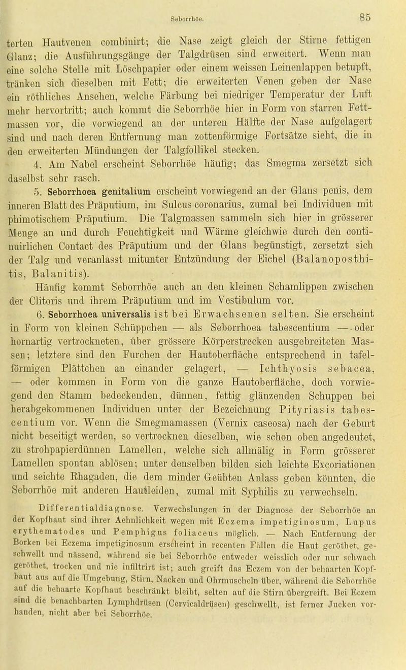 terteu Haiitveuou combiuirt; die Nase zeigt gleich der Stirue fettigen Glauz; die Ausmiinmgsgäuge der Talgdrüsen sind erweitert. Wenn mau eine solche Stelle mit Löschpapier oder einem weissen Leiuenlappen betupft, tränken sich dieselben mit Fett; die erweiterten Veuen geben der Nase ein röthliches Ansehen, welche Fcärbung bei niedriger Temperatur der Luft mehr hervortritt; auch kommt die Seborrhöe hier in Form von starren Fett- masseu vor, die vorwiegend an der unteren Hälfte der Nase aufgelagert sind und nach deren Entfernung man zottenförmige Fortsätze sieht, die in den erweiterten Mündungen der Talgfollikel stecken. 4. Am Nabel erscheint Seborrhöe häufig; das Smegma zersetzt sich daselbst sehr rasch. 5. Seborrhoea genitalium erscheint vorwiegend an der Glaus peüis, dem inneren Blatt des Präputium, im Sulcus coronarius, zumal bei Individuen mit phimotischem Präputium. Die Talgmassen sammeln sich hier in grösserer Menge an und dm'ch Feuchtigkeit imd Wärme gleichwie durch den conti- nuirlichen Contact des Präputium und der Glans begünstigt, zersetzt sich der Talg und veranlasst mitunter Entzündung der Eichel (Balanoposthi- tis, Balanitis). Häufig kommt Seborrhöe auch an den kleinen Schamlippen zwischen der Clitoris und ihrem Präputium und im Vestibulum vor. 6. Seborrhoea universalis ist bei Erwachsenen selten. Sie erscheint in Form von kleinen Schüppchen — als Seborrhoea tabescentium — oder hornartig vertrockneten, über grössere Körperstrecken ausgebreiteten Mas- sen; letztere sind den Furchen der Hautoberfläche entsprechend in tafel- förmigen Plättchen an einander gelagert, — Ichthyosis sebacea, — oder kommen in Form von die ganze Hautoberfläche, doch vorwie- gend den Stamm bedeckenden, dünnen, fettig glänzenden Schuppen bei herabgekorameneu Individuen unter der Bezeichnung Pityriasis tabes- centium vor. Wenn die Smegmamassen (Vernix caseosa) nach der Geburt nicht beseitigt werden, so vertrocknen dieselben, wie schon oben angedeutet, zu strohpapierdünuen Lamellen, welche sich allmälig in Form grösserer Lamellen spontan ablösen; unter denselben bilden sich leichte Excoriationeu und seichte Rhagaden, die dem minder Geübten Anlass geben könnten, die Seborrhöe mit anderen Hautleiden, zumal mit Syphilis zu verwechseln. Differentialdiagnose. Verwechslungen in der Diagnose der Seborrhöe an der Kopfhaut sind ihrer Aehnlichkeit wegen mit Eczema inipetiginosum, Lupus erythematodes und Pemphigus foliaceus möglich. — Nach Entfernung der Borken hei Eczema impetiginosum erscheint in recenten Fällen die Haut geröthet, ge- schwellt und nässend, während sie bei Seborrhöe entweder weisslich oder nur schwach geröthet, trocken und nie infiltrirt ist; auch greift das Eczem von der behaarten Kopf- baut aus auf die Umgebung, Stirn, Nacken und Ohrmuscheln über, während die Seborrhöe auf die behaarte Kopfhaut beschränkt bleibt, selten auf die Stirn übergreift. Bei Eczem sind die benachbarten Lymphdrüsen (Cervicaldriiscn) geschwellt, ist ferner Jucken vor- handen, nicht aber bei Seborrhöe.