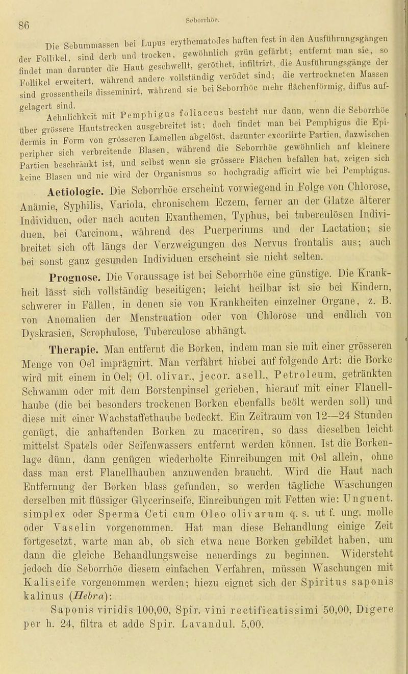 SpborrliöP. 86 Die Sebummassen bei Lupus erythematodes haften fest in den Ausf«ln-nng«gängen der Folbkel, sind derb und trocken, gewöhnlich grvin gefärbt-, ent ernt n.an sie, so findet man darunter die Haut geschwellt, geröthet, .nfiltrn-t, die Aus uhrungsgange der f1 LT erweitert, während andere vollständig verödet sind; d.e vertrockneten Massen sind g-ssentheilsdisseminirt, während sie bei Seborrhöe mehr flachenformig, d.ifus auf- ^'^'^'Aetalichkeit mit Pemphigus foliaceus besteht nur dann, wenn die Seborrhöe über grössere Hautstrecken ausgebreitet ist; doch findet man bei Pemphigus die Epi- dermis in Form von grösseren Lamellen abgelöst, darunter excoriirte Partien, dazwischen peripher sich verbreitende Blasen, während die Seborrhöe gewöhnlich auf kleinere Partien beschränkt ist, und selbst wenn sie grössere Flächen befallen hat, zeigen s.d. keine Blasen und nie wird der Organismus so hochgradig afficirt wie bei Pemphigus. Aetiologie. Die Seborrhöe erscheint vorwiegend in Folge von Chlorose, Anämie Syphilis, Variola, chronischem Eczem, ferner an der Glatze älterer Individneu, oder nach acnten Exanthemen, Typhns, hei tnbercnlösen Indivi- duen hei Carcinom, während des Puerperiums und der Lactatiou; sie breitet sich oft längs der Verzweigungen des Nervus frontalis aus; auch bei sonst ganz gesunden Individuen erscheint sie nicht selten. Prognose. Die Voraussage ist bei Seborrhöe eine günstige. Die Krank- heit lässt sich vollständig beseitigen; leicht heilbar ist sie bei Kindern, schwerer in Fällen, in denen sie von Krankheiten einzelner Organe, z. B. von Anomalien der Menstruation oder von Chlorose und endlich von Dyskrasien, Scrophulose, Tuberculose abhängt. Therapie. Man entfernt die Borken, indem man sie mit einer gi-össeren Menge von Oel imprägnirt. Man verfährt hiebei auf folgende Art: die Borke wird''mit einem in Oel; Ol. olivar., jecor. asell., Petroleum, getränkten Schwamm oder mit dem Borstenpinsel gerieben, hierauf mit einer Flanell- haube (die bei besonders trockenen Borken ebenfalls beölt werden soll) und diese mit einer Wachstaffethaube bedeckt. Ein Zeitraum von 12—24 Stunden genügt, die anhaftenden Borken zu maceriren, so dass dieselben leicht mittelst Spatels oder Seifenwassers entfernt werden können. Ist die Borken- lage dünn, dann genügen wiederholte Einreibungen mit Oel allein, ohne dass man erst Flanellhanben anzuwenden braucht. Wird die Haut nach Entfernung der Borken blass gefunden, so werden tägliche Waschungen derselben mit flüssiger Glycerinseife, Einreibungen mit Fetten wie: Unguent. Simplex oder Sperma Ceti cum Oleo olivarum q. s. nt f. iing. molle oder Vaselin vorgenommen. Hat man diese Behandlung einige Zeit fortgesetzt, warte man ab, ob sich etwa neue Borken gebildet haben, um dann die gleiche Behandlungsweise neuerdings zu beginnen. Widersteht jedoch die Seborrhöe diesem einfachen Verfahren, müssen Waschungen mit Kaliseife vorgenommen werden; hiezu eignet sich der Spiritus sapouis kalinus (Hebra): Saponis viridis 100,00, Spir. viui rectificatissimi 50,00, Digere per h. 24, filtra et adde Spir. Lavandul. 5,00.