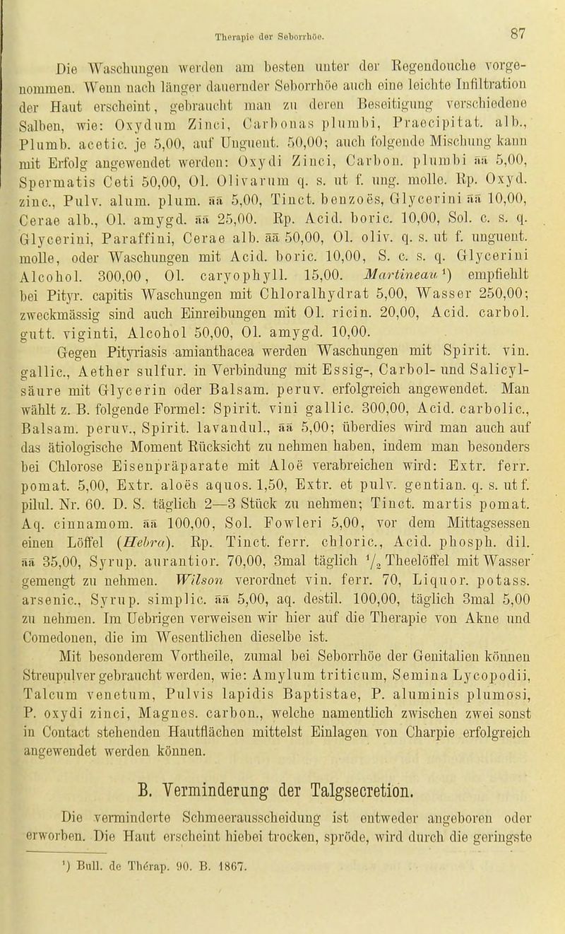 Die Waschimgeu werden am besten unter dei- Kegendouclie vorge- nommen. Wenn nach liino-er dauernder Seborrhöe auch eine leichte Infiltration der Haut erscheint, gebrauclit mau zu deren Beseitigung verschiedene Salbou, wie: Oxydum Zinci, Carbonas plumbi, Praocipitat. alb., Plumb. acetic. je 5,00, auf Uuguent. 50,00; auch folgende Mischung kann mit Erfolg augewendet werden: Oxydi Ziuci, Carbon, plumbi ri:i 5,00, Spermatis Ceti 50,00, Ol. Olivarum q. s. ut f. uug. molle. Rp. Oxyd, zinc, Pulv. alum. plum. ää 5,00, Tinct. beuzoes, Glycerini uS 10,00, Cerae alb., Ol. amygd. fui 25,00. Rp. Acid. boric. 10,00, Sol. c. s. q. Glycerini, Paraffini, Cerae alb. ää 50,00, Ol. oliv. q. s. ut f. uugueut. molle, oder Waschungen mit Acid. boric. 10,00, S. c. s. q. Glycerini Alcohol. 300,00, Ol. caryophyll. 15,00. Martineau*) empfiehlt bei Pityr. capitis Waschungen mit Chloralhydrat 5,00, Wasser 250,00; zweckmässig sind auch Einreibungen mit Ol. ricin. 20,00, Acid. carbol. gutt. viginti, Alcohol 50,00, Ol. amygd. 10,00. Gegen Pityiiasis amianthacea werden Waschrmgen mit Spirit. vin. gallic, Aether sulfur. in Verbindung mit Essig-, Carbol-und Salicyl- säure mit Glycerin oder Balsam, peruv. erfolgreich angewendet. Man wählt z. B. folgende Formel: Spirit. viui gallic. 300,00, Acid. carbolic, Balsam, peruv., Spirit. lavauduL, ää 5,00; überdies wird man auch auf das ätiologische Moment Rücksicht zu nehmen haben, indem man besonders bei Chlorose Eisenpräparate mit Aloe verabreichen wird: Extr. ferr. pomat. 5,00, Extr. aloes aquos. 1,50, Extr. et pulv. gentian. q. s. utf. pilul. Nr. 60. D. S. täglich 2—3 Stück zu nehmen; Tinct. martis pomat. Aq. ciunamom. ää 100,00, Sol. Fowleri 5,00, vor dem Mittagsessen einen Löifel {Hehra). Rp. Tinct. ferr. chloric, Acid. phosph. dil. ää 35,00, Syrup. aurantior. 70,00, 3mal täglich Theelöflfel mit Wasser' gemengt zu nehmen. Wilson verordnet vin. ferr. 70, Liquor, potass. arsenic, Syrup. simplic. ää 5,00, aq. destil. 100,00, täglich 3mal 5,00 zu nehmeu. Im Uebrigen verweisen wir hier auf die Therapie von Akne und Comedonen, die im Wesentlichen dieselbe ist. Mit besonderem Vortheile, zumal bei Seborrhöe der Genitalien können Streupulver gebraucht werden, wie: Amylum triticum, Semina Lycopodii, Talcum venetum, Pulvis lapidis Baptistae, P. aluminis plumosi, P. oxydi zinci, Magnes. carbon., welche namentlich zwischen zwei sonst in Contact stehenden Hautflächen mittelst Einlagen von Charpie erfolgreich angewendet werden können. B. Verminderung der Talgsecretion. Die verminderte Schmeerausscheiduug ist entweder angeboren oder erworben. Die Haut erscheint hiebei trocken, spröde, wird durch die geringste ') Bull, de Th(5iap. 510. B. 1867.