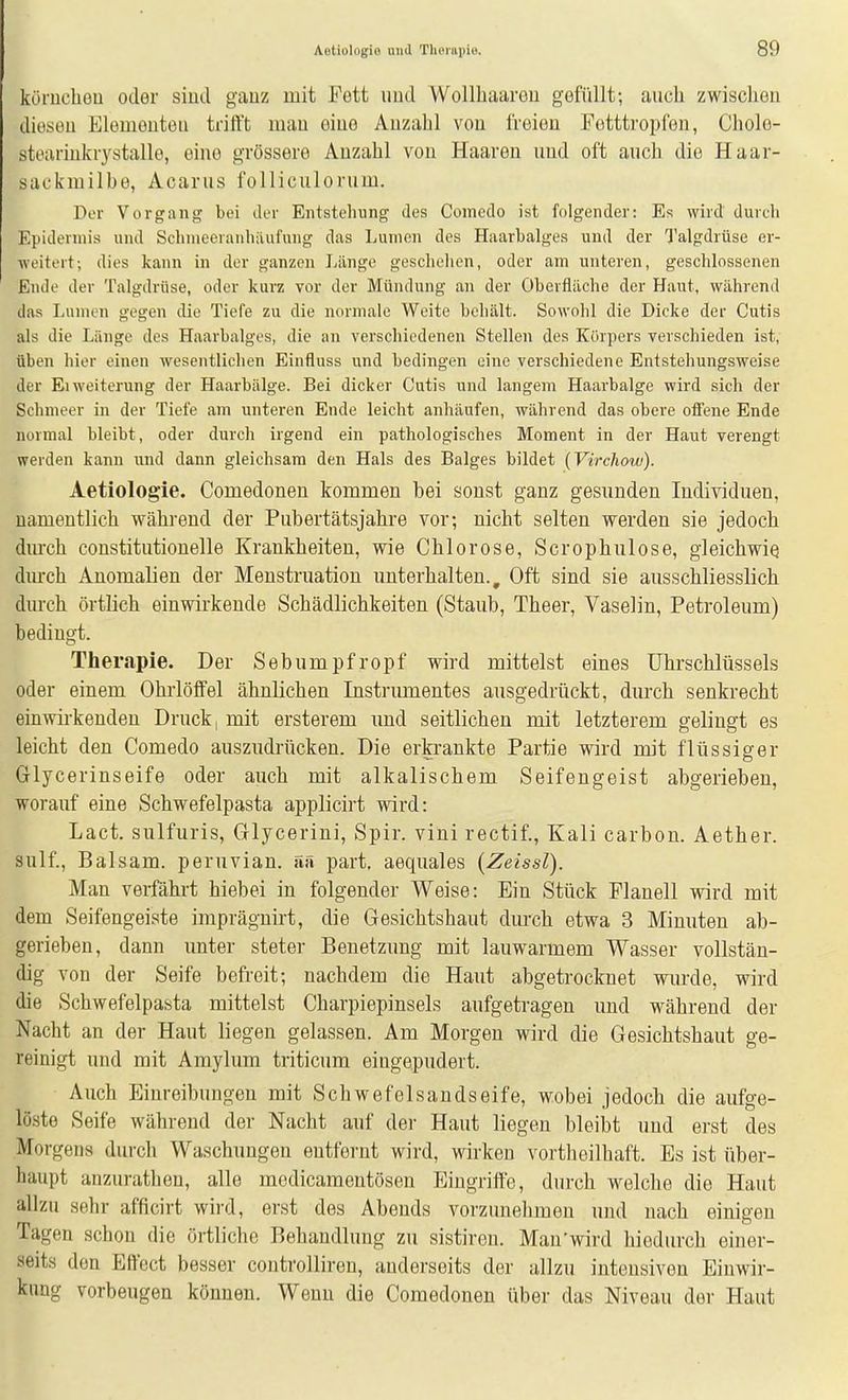 körucliou oder siud ganz mit Fott iiud Wollhaareu gefüllt; auch zwisclien diesen Elementen trifft mau eine Anzahl von freien Fotttropfon, Cholo- stearinkrystalle, eine grössere Anzahl von Haaren und oft auch die Haar- sackmilbe, Acarus folliculorum. Der Vorgang bei der Entstehung des Comedo ist folgender: Es wird durch Epidermis und Schnieeranhäufung das Lumen des Haarbalges und der Talgdrüse er- weitert; dies kann in der ganzen Länge geschelien, oder am unteren, geschlossenen Ende der Talgdrüse, oder kurz vor der Mündung an der Oberfläche der Haut, während das Lumen gegen die Tiefe zu die normale Weite behält. Sowohl die Dicke der Cutis als die Länge des Haarbalges, die au verschiedenen Stellen des Körpers verschieden ist, üben hier einen wesentlichen Einfluss und bedingen eine verschiedene Entstehungsweise der El Weiterung der Haarbälge. Bei dicker Cutis und langem Haarbalge wird sich der Schnieer in der Tiefe am unteren Ende leicht anhäufen, während das obere ofi'ene Ende normal bleibt, oder durch irgend ein pathologisches Moment in der Haut verengt werden kann und dann gleichsam den Hals des Balges bildet (Virchow). Aetiologie. Comedoneu kommen bei sonst ganz gesunden Individuen, namentlich während der Pubertätsjahre vor; nicht selten werden sie jedoch durch constitutionelle Krankheiten, wie Chlorose, Scrophulose, gleichwie dmxh Anomalien der Menstruation unterhalten.. Oft sind sie ausschliesslich diu'ch örtlich einwirkende Schädlichkeiten (Staub, Theer, Vaselin, Petroleum) bedingt. Therapie. Der Sebumpfropf wird mittelst eines ührschlüssels oder einem Ohrlöffel ähnlichen Instrumentes ausgedrückt, durch senkrecht einwirkenden Druck, mit ersterem und seitlichen mit letzterem gelingt es leicht den Comedo auszudrücken. Die erkrankte Partie wird mit flüssiger Glycerinseife oder auch mit alkalischem Seifengeist abgerieben, worauf eine Schwefelpasta applicirt wird: Lact, sulfuris, Glycerini, Spir. vini rectif., Kali carbon. Aether. sulf., Balsam, peruvian. aS part. aequales (Zeissl). Man verfährt hiebei in folgender Weise: Ein Stück Flanell wird mit dem Seifengeiste imprägnirt, die Gesichtshaut durch etwa 3 Minuten ab- gerieben, dann unter steter Benetzung mit lauwarmem Wasser vollstän- dig von der Seife befreit; nachdem die Haut abgetrocknet wurde, wird die Schwefelpasta mittelst Charpiepinsels aufgetragen und während der Nacht an der Haut liegen gelassen. Am Morgen wird die Gesichtshaiit ge- reinigt und mit Amylum triticum eingepudert. Auch Einreibungen mit Schwefelsandseife, wobei jedoch die aufge- löste Seife während der Nacht auf der Haut liegen bleibt und erst des Morgens durch Waschungen entfernt wird, wirken vortheilhaft. Es ist über- haupt anzurathen, alle medicamentösen Eingriffe, durch welche die Haut allzu sehr afficirt wird, erst des Abends vorzunehmen und nach einigen Tagen schon die örtliche Behandlung zu sistiren. Mau'wird hiedurch einer- seits den Effect besser controlliren, anderseits der allzu intensiven Einwir- kimg vorbeugen können. Wenn die Comedonen über das Niveau der Haut