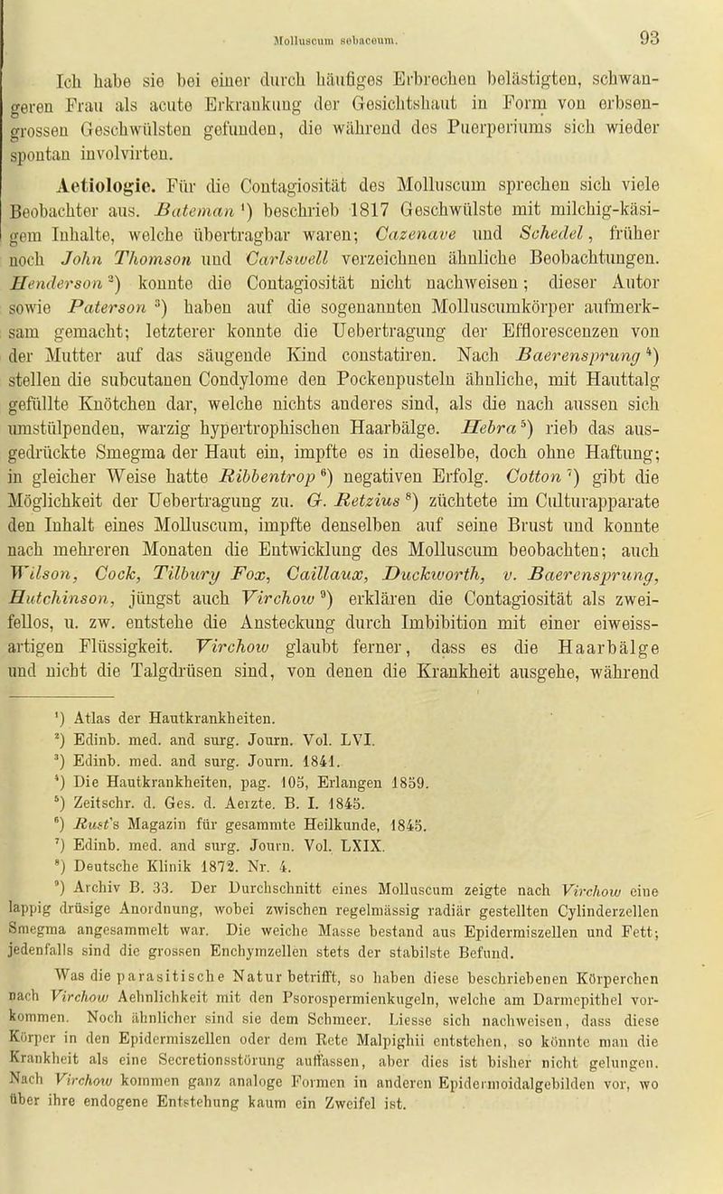 Ich habe sie bei einer durch hcäiifiges Erbrechen belästigten, schwan- geren Frau als acute Erkrankung der Gesichtshaut in Form von erbsen- grossen Geschwülsten gefunden, die während des Puerperiums sich wieder spontan involvirten. Aetiologie. Für die Contagiosität des Molluscum sprechen sich viele Beobachter aus. Bateman ') beschrieb 1817 Geschwülste mit milchig-käsi- gem Inhalte, welche übertragbar waren; Cazenave und Schedel, früher noch John Thomson uud Carlsiuell verzeichnen ähnliche Beobachtungen. Henderson ^) konnte die Contagiosität nicht nachweisen; dieser Autor sowie Paterson ^) haben auf die sogenannten Molluscumkörper aufmerk- sam gemacht-, letzterer konnte die Uebertragung der Efflorescenzen von der Mutter auf das säugende Kind constatiren. Nach Baerensprung '*) stellen die subcutanen Condylome den Pockeupusteln ähnliche, mit Hauttalg gefüllte Knötchen dar, welche nichts anderes sind, als die nach aussen sich umstülpenden, warzig hypertrophischen Haarbälge. Hebra^) rieb das aus- gedrückte Smegma der Haut ein, impfte es in dieselbe, doch ohne Haftung; in gleicher Weise hatte Bibbentrop) negativen Erfolg. Gotton'') gibt die Möglichkeit der Uebertragung zu. G. Retzius ®) züchtete im Culturapparate den Inhalt eines Molluscum, impfte denselben auf seine Brust und konnte nach mehreren Monaten die Entwicklung des Molluscum beobachten; auch Wilsoyi, Cook, Tilbury Fox, Caillaux, Duckivorth, v. Baerensprung, Hutchinson, jüngst auch Virchow ^) erklären die Contagiosität als zwei- fellos, u. zw. entstehe die Ansteckung durch Imbibition mit einer eiweiss- artigen Flüssigkeit. Virchow glaubt ferner, dass es die Haar bälge und nicht die Talgdrüsen sind, von denen die Krankheit ausgehe, während ') Atlas der Hautkrankheiten. ^) Edinb. med. and surg. Journ. Vol. LVI. ') Edinb. med. and surg. Journ. 1841. *) Die Hautkrankheiten, pag. 105, Erlangen 1859. Zeitschr. d. Ges. d. Aeizte. B. I. 1845. ^) Rusfs Magazin für gesaramte Heilkunde, 1845. ^) Edinb. med. and surg. Journ. Vol. LXIX. «) Deutsche Klinik 1872. Nr. 4. °) Archiv B. 3.3. Der Durchschnitt eines Molluscum zeigte nach Virchow eine lappig drüsige Anordnung, wobei zwischen regelmässig radiär gestellten Cylinderzellen Smegma angesammelt war. Die weiche Masse bestand aus Epidermiszellen und Fett; jedenfalls sind die grossen Enchymzellen stets der stabilste Befund. Was die parasitische Natur betrifft, so haben diese beschriebenen Körperchen nach Virchow Aehnlichkeit mit den Psorospermienkugeln, welche am Darmepithel vor- kommen. Noch ähnlicher sind sie dem Schmeer. Liesse sich nachweisen, dass diese Körper in den Epidermiszellen oder dem Eete Malpighii entstehen, so könnte man die Krankheit als eine Secretionsstörung auffassen, aber dies ist bisher nicht gelungen. Nach Virchotu kommen ganz analoge Formen in anderen Epidermoidalgebilden vor, wo über ihre endogene Entstehung kaum ein Zweifel ist.