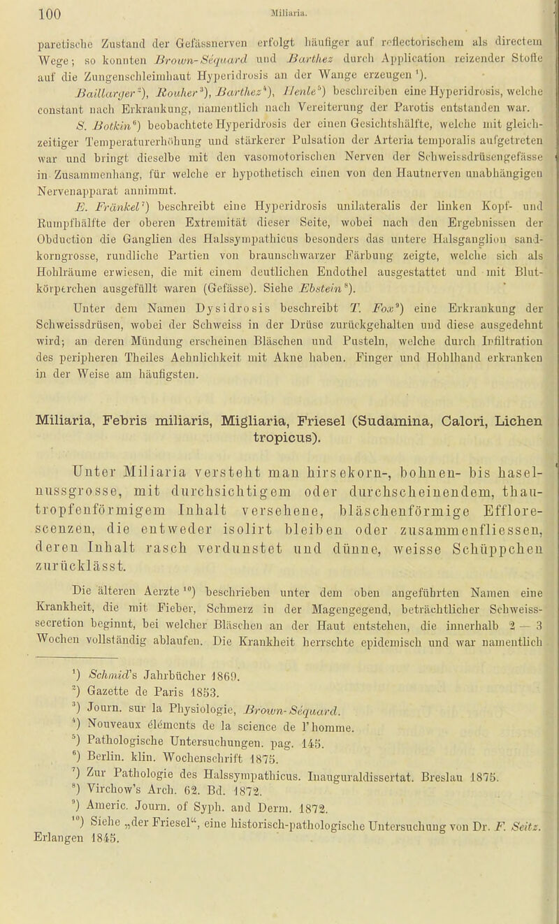 paretische Zustand der Gelassnerven erfolgt Läufiger auf roflectorischem als directeni Wege; so konnten Brown-Siquard und Barthez durch Application rfiizender Stolli- auf die Zungensclileimliaut Hypeiidrosis an der Wange erzeugen '). Baillanjer '), Rouher '^), Barthez''), Jlenlt^) beschreiben eine Hyperidrosis, welche constant nach Erkrankung, namentlich nach Vereiterung der Parotis entstanden war. S. Botkin) beobachtete Hyperidrosis der einen Gesiclitshälfte, welche mit gleich- zeitiger Temperaturerhöhung und stärkerer Pulsation der Arteria temporalis aurgetretcn war und bringt dieselbe mit den vasomotorischen Nerven der Schweissdrüsengefäss.; in Zusammenhang, für welche er hypothetisch einen von den Hautnerven unabhängigen Nervenapparat annimmt. E. FränkeV) beschreibt eine Hyperidrosis unilateralis der linken Kopf- und Eumpfhälfte der oberen Extremität dieser Seite, wobei nach den Ergebnissen der Obduction die Ganglien des Halssympathicus besonders das untere Halsgauglion sand- korngrosse, rundliche Partien von braunschwarzer Färbung zeigte, welche sich als Hohlräume erwiesen, die mit einem deutlichen Endothel ausgestattet und mit Blut- körperchen ausgefüllt waren (Gelasse). Siehe Ebstein''). Unter dem Namen Dysidrosis beschreibt T. Fox^) eine Erkrankung der Schweissdrüsen, wobei der Schweiss in der Drüse zurückgehalten und diese ausgedehnt wird; an deren Mündung erscheinen Bläschen und Pusteln, welche durch Irfiltration des peripheren Theiles Aehnlichkeit mit Akne haben. Pinger und Hohlhand erkranken in der Weise am häutigsten. Miliaria, Febris miliaris, Migliaria, Friesel (Sudamina, Calori, Liehen tropicus). Unter Miliaria versteht man liirsekorn-, bohnen- bis hasel- niissgrosse, mit durchsichtigem oder durchscheinendem, thau- tropfenförmigem Inhalt versehene, bläschenförmige Efflore- scenzen, die entweder isolirt bleiben oder zusammenfliessen, deren Inhalt rasch verdunstet und dünne, weisse Schüppchen zurücklässt. Die älteren Aerztebeschrieben unter dem oben angeführten Namen eine Krankheit, die mit Fieber, Schmerz in der Magengegend, beträchtlicher Schweiss- secretion beginnt, bei welcher Bläschen an der Haut entstehen, die innerhalb 2 — 3 Wochen vollständig ablaufen. Die Krankheit herrschte epidemisch und war namentlich ') SchrnicVs Jahrbücher 1869. Gazette de Paris 1853. Journ. sur la Physiologie, Broivn-Sequard. ) Nouveaux elemcnts de la science de Thomme. ^) Pathologische Untersuchungen, pag. 14S. °) Berlin, klin. Wochenschrift 1875. ') Zur Pathologie des Halssympathicus. luauguraldissertat. Breslau 1875. Virchow's Arch. 62. Bd. 1872. ) Americ. Journ. of Syph. and Derm. 1872. ') Siehe „der Friesel, eine historisch-pathologische Untersuchung von Dr. F. Seitz. Erlangen 1845.