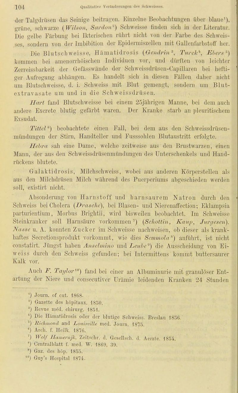 der Talgdrüsou das Seiuige beitrageü. Einzelne Beol)aclituugen über blaue'), oTüiie schwarze (Wilson, Sardorr) Scbweisse findeu sich in der Literatur. Die gelbe Färbung bei Ikterischen rührt nicht von der Farbe dos Schweis- .ses, sondern von der Imbibition der Epideriniszellen mit Gallenfarbstoff her. Die Blutschweisse, Hämatidrosis {Gendrin'\ Ttirck'*, Ebers'') kommen bei ameuorrhöischeu Individuen vor, und dürften von leichter Zerreissbarkeit der Gefässwände der Schweissdrüsen-Capillaren bei hefti- ger Aufregung abhängen. Es handelt sich in diesen Fällen daher nicht um Blutschweisse, d. i. Schweiss mit Blut gemengt, sondern um Blut- extravasate um und in die Schweissdrüsen. Hart fand Blutschweisse bei einem 25jährigeu Manne, bei dem auch andere Excrete blutig gefärbt waren. Der Kranke starb an pleuritischem Exsudat. Tutelbeobachtete einen Fall, bei dem aus den Schweissdrüsen- mündungen der Stirn, Handteller und Pusssohleu Blutaustritt erfolgte. Hehra sah eine Dame, welche zeitweise aus den Brustwarzen, einen Mann, der aus den Schweissdrüsenmündungeu des Unterschenkels und Hand- rückens blutete. Galaktidrosis, Milclischweiss, wobei aus anderen Körperstelleu als aus den Milchdrüsen Milch Avährend des Puerperiums abgeschieden werden soll, existirt nicht. Absonderung von Harnstoff und harnsaurem Natron durch den Schweiss bei Cholera {Dräsche), bei Blasen- und Nierenaffectiou; Eklampsia parturientium, Morbus Brightii, wird bisweilen beobachtet. Im Schweisse Steinkranker soll Harnsäure vorkommen(Schottin, Kaup, Jurgesen). Nasse u. A. konnten Zucker im Schweisse nachweisen, ob dieser als krank- haftes Secretionsprodukt vorkommt, wie dies Semmola^) anführt, ist nicht constatirt. Jüngst haben Anselmino und Z/e?t/>e die Ausscheidung von Ei- weiss durch den Schweiss gefunden; bei Intermittens kommt buttersam-er Kalk vor. Auch F. Taylorfand bei einer an Albuminurie mit granulöser Ent- artung der Niere und consecutiver Urämie leidenden Kranken 24 Stunden •) Journ. of cut. 1868. ^) Gazette des liöpitaux. 1850. ^) Eevue mdd. chirurg. 1851. ') Die Hämatidrosis oder der blutige Scbweiss. Breslau 1836. ^) Richmond and Louisville med. Journ. 1875. Arch. f. Heilk. 1876. ') Wolf liamernjk, Zeitschr. d. Gesellscli. d. Aerzte. 1854. ') Centraiblatt f. med. W. 1869, 39. Gaz. des böp. 1855. Guy's Hospital 1874.