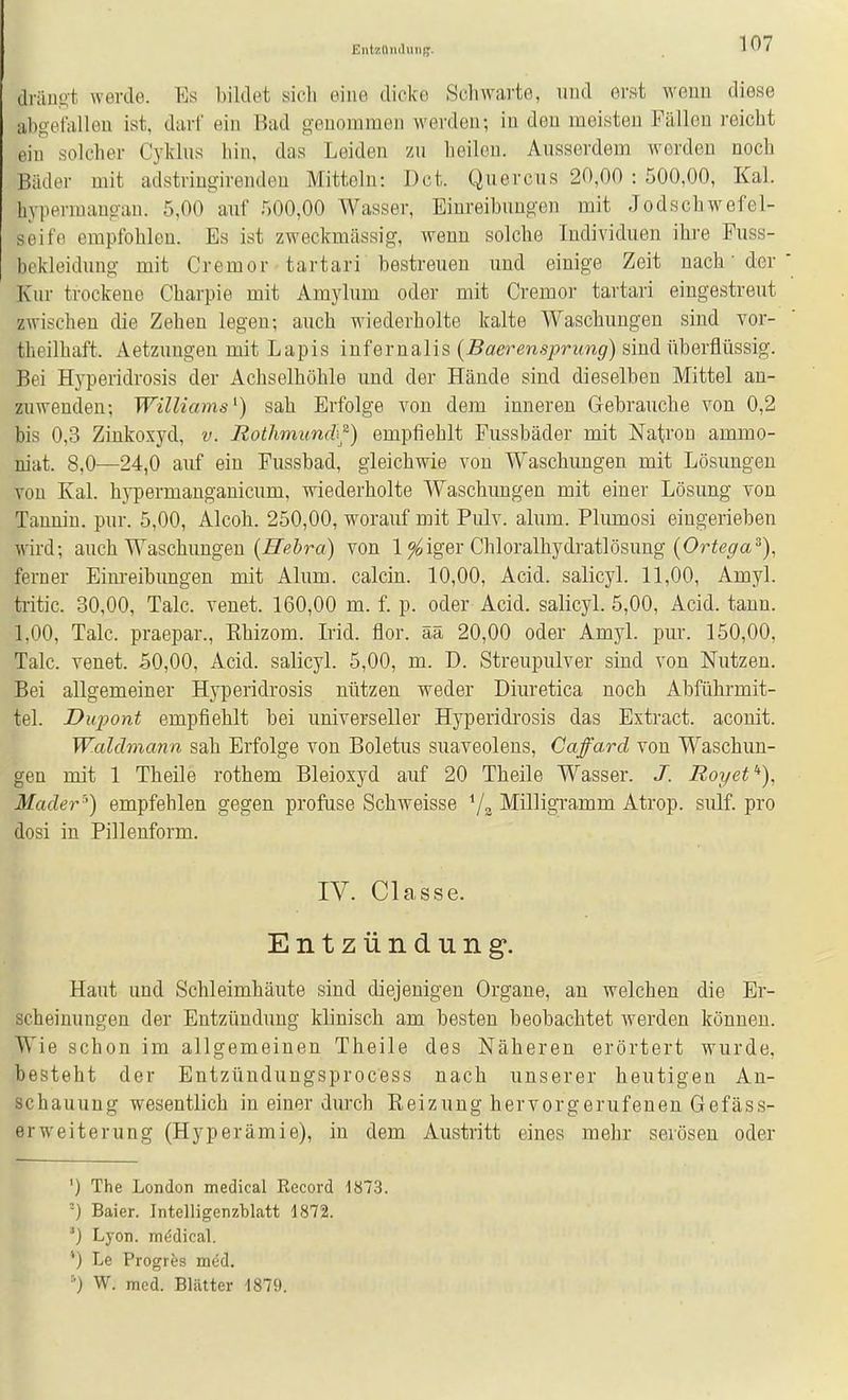 EntüttiKlung. driiuKt werde. Ks bildet sich eine dicke Schwarte, und erj^t wenn diese abgetanen ist, darl' ein Bad genommen werden; in den meisten Fällen i-eicht ein solcher Cykliis hin, das Leiden zu heilen. Ausserdem worden noch Bäder mit adstringirenden Mitteln: Dct. Quercus 20,00 : 500,00, Kai. hypeniiaugan. 5,00 auf 500,00 Wasser, Einreibungen mit Jodschwefel- seifo empfohlen. Es ist zweckmässig, wenn solche Individuen ihre Puss- bekleidung mit Cremor tartari bestreuen und einige Zeit nach' der Kur trockene Charpie mit Amylum oder mit Cremor tartari eingestreut zwischen die Zehen legen; auch wiederholte kalte Waschungen sind vor- theilhaft. Aetzungeu mit Lapis iufernalis (Sä!eren.9/)rim^) sind überflüssig. Bei Hyperidrosis der Achselhöhle und der Hände sind dieselben Mittel an- zuwenden; Williams^) sah Erfolge von dem inneren Gebrauche von 0,2 bis 0,3 Zinkoxyd, v. Rothmun(h^) empfiehlt Fussbäder mit Natron ammo- niat. 8,0—24,0 auf ein Fussbad, gleichwie von Waschungen mit Lösimgen von Kai. hj'permanganicum, wiederholte Waschungen mit einer Lösung von Tannin, pur. 5,00, Alcoh. 250,00, worauf mit Pulv. alum. Plumosi eingerieben wird; auch Waschungen {Hehra) von 1 ^iger Chloralhydratlösung (Or^^^a^), ferner Einreibungen mit Alum. calcin. 10,00, Acid. salicyl. 11,00, Amyl. tritic. 30,00, Tale, venet. 160,00 m. f. p. oder Acid. salicyl. 5,00, Acid. tann. 1,00, Tale, praepar., Ehizom. Irid. flor. ää 20,00 oder Amyl. pur. 150,00, Tale, venet. 50,00, Acid. salicyl. 5,00, m. D. Streupulver sind von Nutzen. Bei allgemeiner Hyperidrosis nützen weder Diuretica noch Abführmit- tel. Dupont empfiehlt bei universeller Hyperidrosis das Extract. aconit. Waldmann sah Erfolge von Boletus suaveolens, Caffard von Waschun- gen mit 1 Theile rothem Bleioxyd auf 20 Theile Wasser. J. Royef*), Mader-') empfehlen gegen profuse Schweisse Vg Milligramm Atrop. sulf. pro dosi in Pillenform. IV. Classe. Entzündung. Haut und Schleimhäute sind diejenigen Organe, au welchen die Er- scheinungen der Entzündung klinisch am besten beobachtet werden können. Wie schon im allgemeinen Theile des Näheren erörtert wurde, besteht der Entzündungsprocess nach unserer heutigen An- schauung wesentlich in einer durch Reizung hervorgerufenen Gefäss- erweiterung (Hyperämie), in dem Austritt eines mehr serösen oder ') The London medical Eecord 1873. ■-) Baier. Intelligenzblatt 1872. ■') Lyon. nKidical. '*) Le Progies med. ■•) W. med. Blätter 1879.
