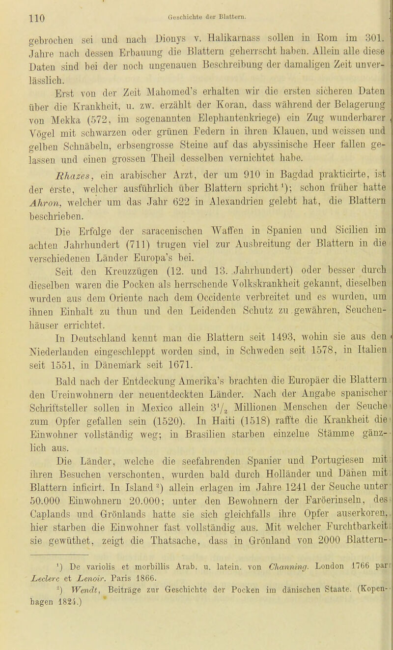 gebrocheu sei und nach Dionys v. Halikarnass sollen in Rom im 301. Jahre nach dessen Erbauung die Blattern geherrscht haben. Allein alle diese Daten sind bei der noch ungenauen Boschreibung der damaligen Zeit unvei- lässlich. Erst von der Zeit Mahomed's erhalten wir die ersten sicheren Daten über die Krankheit, u. zw. erzählt der Koran, dass Avährend der Belagerung von Mekka (572, im sogenannten Elephantenkriege) ein Zug wunderbarer Vögel mit schwarzen oder grünen Eedern in ihren Klauen, und weissen und gelben Schnäbeln, erbsengrosse Steine auf das abyssinische Heer fallen ge- lassen und einen grossen Theil desselben vernichtet habe. Rhazes, ein arabischer Arzt, der um 910 in Bagdad prakticirte, ist der erste, welcher ausführlich über Blattern spricht^); schon früher hatte Ahron, welcher um das Jahr 622 in Alexandrien gelebt hat, die Blattern beschrieben. Die Erfolge der saracenischen Waffen in Spanien und Sicilien im achten Jahrhundert (711) trugen viel zur Ausbreitung der Blattern in die verschiedeneu Länder Europa's bei. Seit den Kreuzzügen (12. und 13. Jahrhundert) oder besser durch dieselben waren die Pocken als herrschende Volkskrankheit gekannt, dieselben wurden aus dem Oriente nach dem Occidente verbreitet und es wurden, um ihnen Einhalt zu thun und den Leidenden Schutz zu . gewähren, Seuchen- häuser errichtet. In Deutschland kennt man die Blattern seit 1493, wohin sie aus den ^ Niederlanden eingeschleppt worden sind, in Schweden seit 1578, in Italien seit 1551, in Dänemark seit 1671. Bald nach der Entdeckung Amerika'« brachten die Europäer die Blattern den Ureinwohnern der neuentdeckten Länder. Nach der Angabe spanischer- Schriftsteller sollen in Mexico allein 3'/, Millionen Menschen der Seuche' zum Opfer gefallen sein (1520). In Haiti (1518) raffte die Krankheit die' Einwohner vollständig weg; in Brasilien starben einzelne Stämme gänz-- lieh aus. Die Länder, welche die seefahrenden Spanier und Portugiesen mit ihren Besuchen verschonten, wurden bald durch Holländer und Dänen mit. Blattern inficirt. In Island^) allein erlagen im Jahre 1241 der Seuche unter- 50.000 Einwohnern 20.000; unter den Bewohnern der Faröerinseln, des; Caplands und Grönlands hatte sie sich gleichfalls ihre Opfer auserkoren,, hier starben die Einwohner fast vollständig aus. Mit welcher Furchtbarkeiti sie gewüthet, zeigt die Thatsache, dass in Grönland von 2000 Blattern-- ') De vaviolis et morbillis Arab. u. latein. von Channing. London 1766 parr Ledere et Lenoir. Paris 1866. -) Wendt, Beiträge zur Geschichte der Pocken im dänischen Staate. (Kopen-- hagen 1824.)