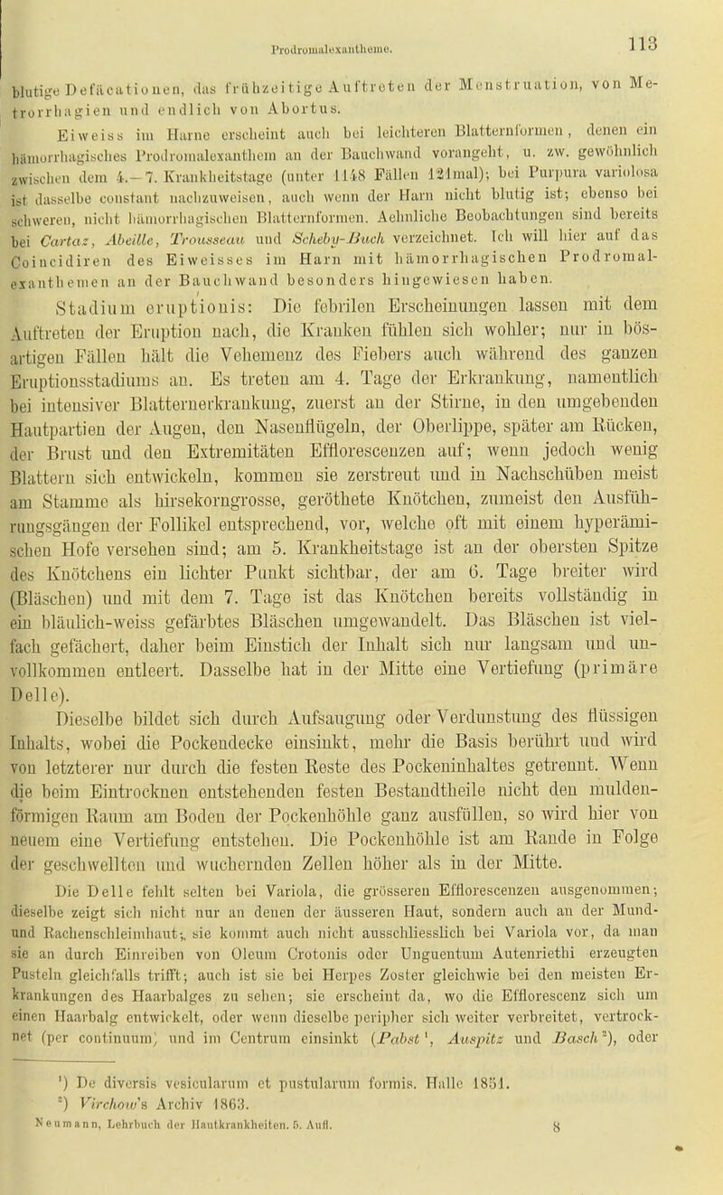 Proiirumalexantlieiue. blutige Defilcatioiieil, .las friihzoi tige A uftroteii der Menstruiitioii, von Me- tvürrliiigien und endlich von Abortus. Ei weiss im Harne erscheint auch bei leichteren Blatternlormen, denen ein liainüi-rliagisches Prodronialexanthem au der Baucliwand vorangeht, u. zw. gewöhnlich zwischen dem 4.-7. Krankheitstagc (unter 1148 Fällen l'21mal); bei Purpura variohisa ist dasselbe cuiistant nachzuweisen, auch wenn der Ham nicht blutig ist; ebenso bei schweren, nicht iulmorrhagischen Blatternformen. Aehnliche Beobachtungen sind bereits bei Cartaz, AbeiUc, Trougsean und Scheby-Biick verzeichnet. Ich will hier auf das Coincidiren des Eiweisses im Harn mit hämorrhagischen Prodromal- esanthenien an der Bauchwand besonders hingewiesen haben. Stadium eniptiouis: Die febrilen Erscheinimgen lassen mit dem Auftreten der Eruption nach, die Kranken fühlen sich wohler; nur in bös- artigen Fällen hält die Vehemenz des Fiebers aucli während des ganzen Eruptiousstadiums au. Es treten am 4. Tage der Erkrankung, namentlich bei intensiver Blatternerkrankung, zuerst an der Stirne, in den umgebenden Hautpartien der Augen, den Nasenflügeln, der Oberlippe, später am Rücken, der Brust und den Extremitäten Bffloresceuzen auf; wenn jedoch wenig Blattern sich entwickeln, kommen sie zerstreut und in Nachschüben meist am Stamme als hirsekorngrosse, geröthete Knötchen, zumeist den Ausiüh- rimgsgäugen der Follikel entsprechend, vor, welche oft mit einem hyperämi- schen Hofe versehen sind; am 5. Krankheitstage ist an der obersten Spitze des Knötchens ein lichter Punkt sichtbar, der am 6. Tage breiter wird (Bläschen) und mit dem 7. Tage ist das Knötchen bereits vollständig in ein bläulich-weiss gefärbtes Bläschen umgewandelt. Das Bläschen ist viel- fach gefächert, daher beim Einstich der Inhalt sich nur langsam und un- vollkommen entleert. Dasselbe hat in der Mitte eine Vertiefung (primäre Delle). Dieselbe bildet sich durch xAufsaugung oder Verdunstung des flüssigen Inhalts, wobei die Pockendecke einsinkt, mehr die Basis berührt und wird von letzterer nur durch die festen Reste des Pockeninhaltes getrennt. Wenn die beim Eintrocknen entstehenden festen Bestandtheile nicht den mulden- förmigen Raum am Boden der Pockenhöhle ganz ausfüllen, so wird hier von neuem eine Vertiefimg entstehen. Die Pockenhöhle ist am Rande in Folge der geschwellten und wuchernden Zellen höher als in der Mitte. Die Delle fehlt selten bei Variola, die grösseren Efflorescenzen ausgenommen-, dieselbe zeigt sicli nicht nur an denen der äusseren Haut, sondern auch an der Mund- und Rachenschleimhaut-„ sie kommt auch nicht ausschliesslich bei Variola vor, da man sie an durch Einreiben von Oleum Crotonis oder ünguentmn Autenriethi erzeugten Pusteln gleichTalls trifft; auch ist sie bei Herpes Zoster gleichwie bei den meisten Er- krankungen des Plaarbalgcs zu sehen; sie erscheint da, wo die El'florescenz sich um einen Haaibalg entwickelt, oder wenn dieselbe ])crip)icr sich weiter verbreitet, vertrock- net (per continuum^ und im Centruin einsinkt {Fahst\ Ampitz und Bäsch), oder ') De diversis vcsiculanim et pustularum fonnis. Halle 1851. Virchoius Archiv 186:5. Neumann, Lehrlnuh der JIniitkrankhcitDn. fi. Aull.
