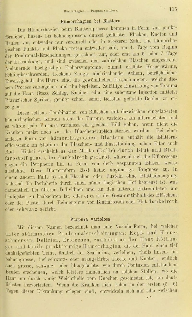 Hamorrhugiüu. — Purpura variolusa. Hämorrhagien bei Blattern. Die Hämorrhagien beim Blattornprocess kommen in Form von punkt- förmigen, linsen- bis bobnengrossen, dunkel gefärbton Flecken, Knoten und Beuleii vor, entweder nur vereinzelt oder in grösserer Zahl. Die hämoiTha- gischen Punkte und Flecke treten entweder bald, am 4. Tage vom Beginn der Prodromal-Erscheinungen gerechnet, auf, oder erst am G. oder 7. Tage der Erkrankung, und sind zwischen den zahlreichen Bläschen eingestreut. Andauernde hochgradige Fiebersymptome, zumal erhöhte Körperwärme, Schlingbeschwerden, trockene Zunge, übelriechender Athem, beträchtlicher Eiweissgehalt des Harns sind die gewöhnlichen Erscheinungen, welche die- sem Procoss vorangehen und ihn begleiten. Zufällige Einwirkung von Trauma auf die Haut, Stoss, Schlag, Kneipen oder eine subcutane Injection mittelst Pravaz'scher Spritze, genügt schon, sofort tiefblau gefärbte Beulen zu er- zeugen. Diese seltene Combinatiou von Bläschen mit dazwischen eingelagerten hämorrhagischen Knoten steht der Purpura variolosa am allernächsten und es würde jede Purpura variolosa ein gleiches Bild geben, wenn nicht die Kranken meist noch vor der Biäscheneruption sterben würden. Bei einer anderen Form von hämorrhagischen Blattern enthält die Blattern- efflorescenz im Stadium der Bläschen- und Pustelbildung neben Eiter auch Blut. Hiebei erscheint a) die Mitte (Delle) durch Blut nnd Blut- farbstoff grau oder dunkelroth gefärbt, während sich die Efflorescenz gegen die Peripherie hin in Form von derb gespannten Blasen weiter ausdehnt. Diese Blatternform lässt keine nngünstige Prognose zu. In einem andern Falle b) sind Bläschen oder Pusteln ohne Blutbeimengung, während die Peripherie durch einen hämorrhagischen Hof begrenzt ist, was namentlich bei älteren Individuen und an den unteren Extremitäten am häufigsten zu beobachten ist, oder c) es ist der Gesammtinhalt des Bläschens oder der Pustel durch Beimengung von Blutfarbstoff oder Blut dunkelroth oder schwarz gefärbt. Purpura variolosa. Mit diesem Namen bezeichnet man eine Variola-Form, bei welcher nuter stürmischen Prodromalersclieinungen; Kopf- und Kreuz- schmerzen, Delirien, Erbrechen, zunächst an der Haut Eöthuu- gen und theils punktförmige Hämorrhagien, die der Haut einen tief dunkelgefärbten Teint, ähnlich der Scarlatina, verleihen, theils linsen- bis bohnengrosse, tief schwarz- oder graugefärbte Flecke und Knoten, endlicli auch grosse, schwarz- oder blaugefärbte, wie durch Contusion entstandene Beulen erscheinen, welch letztere namentlich an solchen Stellen, wo die Haut nur durch wonig Weichtheile vom Knoclien geschieden ist, am deut- lichsten hervortreten. Wenn die Kranken nicht schon in den ersten (5—6) Tagen dieser Erkrankung erlegen sind, entwickeln sich auf oder zwischen