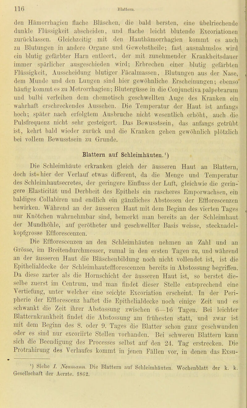 den Hämorrbag'ieu flache Bläschen, die bald bersten, eine übelriechende dunkle Flüssigkeit abscheiden, und flache leicht blutende Excoriationen zurücklassen. Gleichzeitig mit den Hauthämorrhagien kommt es auch zu Blutungen in andere Organe und Gewebstheile; fast ausnahmslos wird ein blutig gefärbter Harn entleert, der mit zunehmender Krankheitsdauer immer spärlicher ausgeschieden wird; Erbrechen einer blutig gefärbten Flüssigkeit, Ausscheidung blutiger Fäcalmassen, Blutungen aus der Nase, dem Munde und den Lungen sind bier gewöhnliche Erscheinungen; ebenso* häuflg kommt es zu Metrorrhagien; Blutergüsse in die Coujuuctiva palpebrarum und bulbi verleihen dem chemotisch geschAvellten Auge des Krauken ein wahi-haft erschreckendes Aussehen. Die Temperatur der Haut ist anfangs hoch; später nach erfolgtem Ausbruche nicht wesentlich erhöht, auch die Pulsfrequenz nicht sehr gesteigert. Das Bewusstsein, das anfangs getilibt ist, kehrt bald wieder zurück und die Kranken gehen gewöhnlich plötzlich bei vollem Bewusstsein zu Grunde. Blattern auf Schleimhäuten.') Die Schleimhäute erkranken gleich der äusseren Haut an Blattern, doch ist-hier der Verlauf etwas different, da die Menge und Temperatm- des Schleimhautsecretes, der geringere Einfluss der Luft, gleichwie die gerin- gere Elasticität und Derbheit des Epithels ein rascheres Emporwachsen, ein baldiges Collabiren und endlich ein gänzliches Abstossen der Efflorescenzen boAvirkeu. Während an der äusseren Haut mit dem Beginn des vierten Tages nur Knötchen wahrnehmbar sind, bemerkt man bereits an der Schleimhaut der Mundhöhle, auf gerötheter imd geschwellter Basis weisse, stecknadel- kopfgrosse Efflorescenzen. Die Efflorescenzen an den Schleimhäuten nehmen an Zahl und an Grösse, im Breitendurchmesser, zumal in den ersten Tagen zu, imd während an der äusseren Haut die Bläschenbildung noch nicht vollendet ist, ist die Epithelialdecke der Schleimhautefflorescenzen bereits in Abstossung begriflfeu. Da diese zarter als die Hornschicht der äusseren Haut ist, so berstet die- selbe zuerst im Centrum, und man findet dieser Stelle entsprechend eine Vertiefung, unter welcher eine seichte Excoriation erscheint. In der Peri- pherie der Efflorescenz haftet die Epithelialdecke noch einige Zeit und es schwankt die Zeit ihrer Abstossung zwischen 6—16 Tagen. Bei leichter Blatterukrankheit findet die Abstossung am frühesten statt, und zwar ist mit dem Beginn des 8. oder 9. Tages die Blatter schon ganz geschwunden oder es sind nur excoriirte Stellen vorhanden. Bei schweren Blattern kann sich die Beendigung des Processes selbst auf den 24. Tag erstrecken. Die Protrahirung des Verlaufes kommt in jenen Fällen vor, in denen das Exsu- ') Siehe I. Neumann. Die Blattern auf Schleimhäuten. Wochenblatt der k. k. Gesellschaft der Aerzte. 1862.