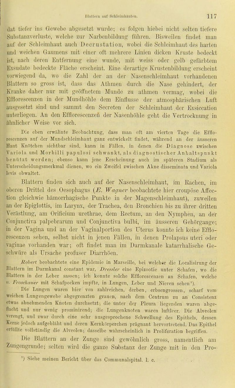 thit tiolbr ins Gowebo abgosetzt wurde; os folgen biebei nicbt .selten tiefere Siihstanzverluste, welche zur .Narbenbildun«' führen. Bisweilen findet mau auf der Schleimhaut auch Decrustation, wobei die Schleimhaut des harten und weichen Gaumens mit einer oft mehrere Linien dicken Kruste bedeckt ist, nach deren Entfei'uung eine wunde, mit weiss oder gelb gefärbtem Exsudate bedeckte Fläclie erscheint. Eine derartige Krustenbildung erscheint vorwiegend da, wo die Zahl der an der Naseuschlcimbaut vorhandenen Blattern so gross ist, dass das Athmeu durch die Nase gehindert, der Kranke daher nur mit geöffnetem Munde zu athmeu vermag, wobei die Effloresceuzen in der Mundhöhle dem Einflüsse der atmosphärischen Luft ausgesetzt sind und sammt den Secreten der Schleimhaut der Exsiccatiou unterliegen. Au den Effloresconzeü der Nasenhöhle geht die Vertrocknung in ähnlicher Weise vor sich. Die eben erwälinte Beobachtung, dass man oft am vierten Tage die Efflo- resccnzen auf der Mundschleimhaut ganz entwickelt findet, während an der äusseren Haut Knötchen sichtbar sind, kann in Fällen, in denen die Diagnose zwischen Variola und Morbilli papulosi schwankt, als diagnostischer Anhaltspunkt benützt werden; ebenso kann jene Erscheinung auch im späteren Stadium als Unterscheidungsmerkmal dienen, wo ein Zweifel zwischen Akne disseminata und Variola levis obwaltet. Blattern finden sich auch auf der Nasenschleimhaut, im Racheu, im oberen Drittel des Oesophagus {E. Wagner beobachtete hier croupöse Affec- tiou gleichwie hämorrhagische Punkte in der Magenschleimhaut), zuweilen an der Epiglottis, im Larjnix, der Trachea, den Bronchien bis zu ihrer dritten Verästlung, am Orificium urethrae, dem Rectum, an den Nymphen, au der Conjuuctiva palpebrarum und Conjunctiva bulbi, im äusseren Gehörgauge; in der Vagina und an der Vagiualportion des Uterus koimte ich keine Efflo- resceuzen sehen, selbst nicht in jenen Fällen, in denen Prolapsus uteri oder vag-inae vorhanden war; oft findet man im Darmkauale katarrhalische Ge- schwüre als Ursache profuser Diarrhöen. Robert beobachtete eine Epidemie in Marseille, bei welcher die Localisirung der Blattern im Darmkanal constant war, Dressler eine Epizootie unter Schafen, wo die Blattern in der Leber sassen-, ich konnte solche Efflorescenzen an Schafen, welche V. Froschauer mit Schafpocken impfte, in Lungen, Leber und Nieren sehen'). Die Lungen waren hier von zahlreichen, derben, erbsengrossen, scharf vom weichen Lungengewebc abgegrenzten grauen, nach dem Centrum zu an Consistenz etwas abnehmenden Knoten durchsetzt; die unter dej- Pleura liegenden waren abge- flacht und nur wenig prominircnd; die Lungenknoten waren luftleer. Die Alveolen verengt, und zwar durch eine sehr ausgesprochene Schwellung des Epithels, dessen Kerne jedoch aufgebläht und deren Kernkörperchen prägnant hervortretend. Das Epithel erfüllte vnllNtändig die Alveolen; dasselbe walirscheinlich in Proliferation begriffen. Die Blattern au der Zunge sind gewöhnlich gross, namentlich am Zungengnmde; selten wird die ganze Substanz der Zimge mit in den Pro- ') Siehe meinen Bericht über das Communalspital. 1. c.