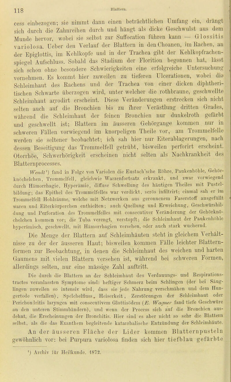cess einbezogen; sie nimmt dann einen beträchtlichen Umfang ein, drängt sich durch die Zahureiheu durch und hängt als dicke Geschwulst aus dem Munde hervor, wobei sie selbst zur Suffocation führen kann — Glossitis variolosa. Ueber den Verlauf der Blattern in denChoanen, im Rachen, au der Epiglottis, im Kehlkopfe und in der Trachea gibt der Kehlkopfrachen- spiegel Aufschluss. Sobald das Stadium der Florition begonnen hat, lässt sich schon ohne besondere Schwierigkeiten eine erfolgreiche Untersuchung vornehmen. Es kommt hier zuweilen zu tiefereu Ulceratioueu, wobei dig Schleimhaut des Rachens und der Trachea von einer dicken diphtheri- tischeu Schwarte überzogen wird, unter welcher die rothbraune, geschwellte Schleimhaut arrodirt erscheint. Diese Veränderungen erstrecken sich nicht selten auch auf die Bronchien bis zu ihrer Verästluug dritten Grades, während die Schleimhaut der feinen Bronchien nur dunkelroth gefärbt und geschwellt ist; Blattern im äusseren Gehörgauge kommen nur in schweren Fällen vorwiegend im knorpeligen Theile vor, am Trommelfelle werden sie seltener beobachtet; ich sah hier nur Eiterablagerungen, nach dessen Beseitigung das Trommelfell getrübt, bisweilen perforirt erscheint. Otorrhöe, Schwerhörigkeit erscheinen uicht selten als Nachki-ankheit des Blatternprocesses. Wendt') fand in Folge von Variolen die Eustach'sche Eöhre, Paukenhöhle, Gehör- knöchelchen, Trommelfell, gleichwie Warzenfortsatz erkrankt, und zwar vorwiegend durch Hämorrhagie, Hyperämie, diffuse Schwellung des häutigen Theiles mit Pustel- hildung; das Epithel des Trommelfelles war verdickt, serös infiltrirt; einmal sah er im Trommelfell Hohlräume, welche mit Netzwerken aus geronnenem Faserstoff ausgefüllt waren und Eiterkörperclien enthielten-, auch Quellung und Erweichung, Geschwürsbil- dung und Perforation des Trommelfelles mit consecutiver Veränderung der Gehörknö- chelchen kommen vor; die Tuba verengt, verstopft; die Schleimhaut der Paukenhöhle hyperämisch, geschwellt, mit Hämorrhagien versehen, oder auch stark wuchernd. Die Menge der Blattern auf Schleimhäuten steht in gleichem Verhält- nisse zu der der äusseren Haut; bisweilen kommen Fälle leichter Blattern- formeu zur Beobachtung, in denen die Schleimhaut des weichen und harten Gaumens mit vielen Blattern versehen ist, während bei schweren Formen, allerdings selten, nur eine mässige Zahl auftritt. Die durch die Blattern an der Schleimhaut des Verdauungs- und Respirations- tractes veranlassten Symptome sind: heftiger Schmerz beim Schlingen (der bei Säug- lingen zuweilen so intensiv wird, dass sie jede Nahrung verschmähen und dem Hun- gertode verfallen), Speichelfluss, Heiserkeit, Zerstörungen der Schleimhaut oder Perichondritis laryngea mit consecutivem Glottisödem [H. Wagner fand tiefe Geschwüre an den unteren Stimmbändern), und wenn der Process sich auf die Bronchien aus- dehnt, die Erscheinungen der Bronchitis. Hier sind es aber nicht so sehr die Blattern selbst, als die das Exanthem begleitende katarrhalische Entzündung der Schleimhäute. Au der äusseren F-läche der Lider kommen Blatternpusteln gewöhnlich vor: bei Purpura variolosa finden sich hier tiefblau gefärbte ') Archiv für Heilkunde. 1872.