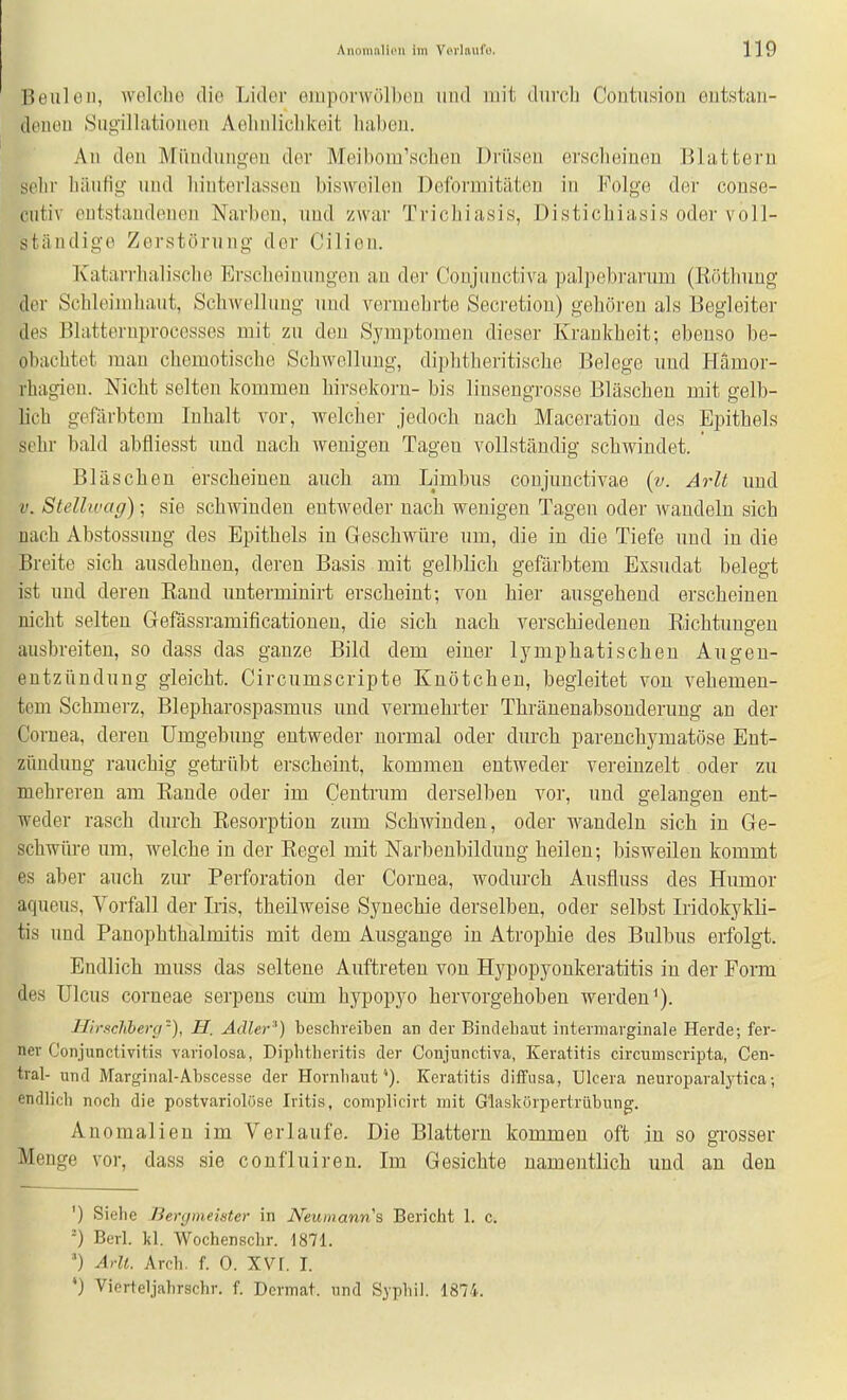He Iii Oll, wolclio die Lider emponvölbou und mit diivch Contusion entstan- douon Siigillationen Aehnliclikeit liahen. All den Mündungen der Meibom'scheu Drüsen ersclieinen Blattern sehr liäiifig und hinterlassen bisweilen Deformitäten in Folge der conse- cutiv outstandontin Narben, und zwar Trichiasis, Distichiasis oder voll- ständige Zerstörung der Cilien. Katarrhalische Erscheinungen an der Conjiinctiva palpebrarum (Röthuug der Schloiiuhaiit, Schwellung und vermehrte Secretiou) gehören als Begleiter des Blatternproccsses mit zu den Symptomen dieser Krankheit; ebenso be- obachtet man chemotische Schwellung, diplitheritische Belege und Hämor- rhagien. Nicht selten kommen hirsekorn- bis linsengrosse Bläseben mit gelb- lich gefärbtem Inhalt vor, welcher jedoch nach Maceratiou des Epithels sehr bald abfliesst und nach wenigen Tagen vollständig schwindet. * Bläschen erscheinen auch am Limbus conjunctivae (v. Arlt und V. Stellivag); sie schwinden entweder nach wenigen Tagen oder wandeln sich nach Abstossung des Epithels in Geschwüre um, die in die Tiefe und in die Breite sich ausdehnen, deren Basis mit gelblich gefärbtem Exsudat belegt ist und deren Band unterminirt erscheint; von hier ausgehend erscheinen nicht selten Gefässramificationen, die sich nach verschiedeneu Richtungen ausbreiten, so dass das ganze Bild dem einer lymphatischen Augen- entzündung gleicht. Circumscripte Knötchen, begleitet von vehemen- tem Schmerz, Blepharospasmus und vermehrter Thräueuabsondernug an der Cornea, deren Umgebung entweder normal oder durch parenchymatöse Ent- zündung rauchig getrübt erscheint, kommen entweder vereinzelt oder zu mehreren am Eaude oder im Centrum derselben vor, und gelangen ent- weder rasch durch Resorption zum Schwinden, oder wandeln sich in Ge- schwüre um, welche in der Regel mit Narbenbildung heilen; bisweilen kommt es aber auch zur Perforation der Cornea, wodurch Ausfluss des Humor aqueus, Vorfall der Iris, theilweise Synechie derselben, oder selbst Iridokykli- tis und PanOphthalmitis mit dem Ausgange in Atrophie des Bulbus erfolgt. Endlich muss das seltene Auftreten von Hypopyonkeratitis in der Form des Ulcus corneae serpens cum hypopyo hervorgehoben werden*). Hirschberg), H. Adler'') beschreiben an der Bindehaut inteimavginale Herde; fer- ner Conjunctivitis yariolosa, Diphtheritis der Conjunetiva, Keratitis circumscripta, Cen- tral- und Marginal-Abscesse der HornliautKeratitis diffusa, Ulcera neuroparalytica; endlich noch die postvariolöse Iritis, complicirt mit G'laskörpertrübung. Anomalien im Verlaufe. Die Blattern kommen oft in so grosser Menge vor, dass sie confluiren. Im Gesichte namentlich und an den ') Siehe Bergmeister in Neumann\ Bericht 1. c. ') Berl. kl. Wochenschr. 1871. ') Arlt. Arch. f. 0. XVr. I. *) Vierteljabrschr. f. Dermat. und Sypliil. 1874.