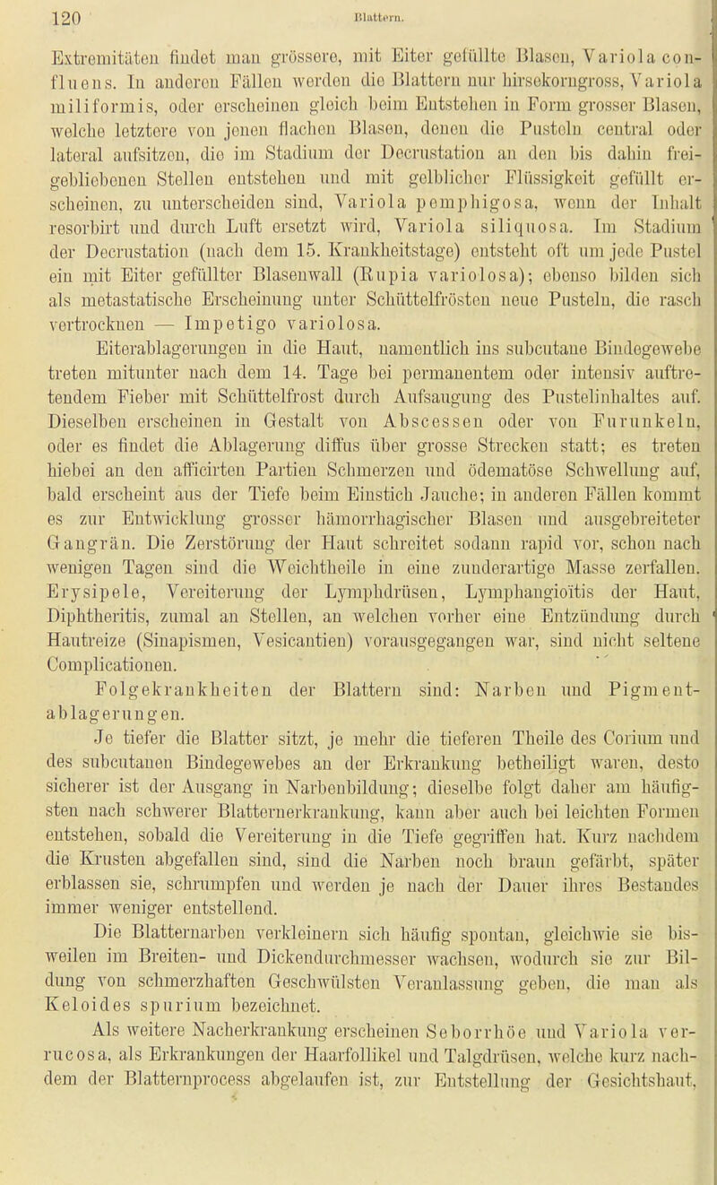 Extremitütou fiudet mau gTüsserG, mit Eiter gelüllte Blasen, Variola coii- fluGiis. In audercu Fällen werden die Blattern nur hirsokorngross, Variola miliformis, oder ersclieineu gleich beim Entstehen in Form grosser Blasen, welche letztere von jenen flachen Blasen, denen die Pusteln central oder lateral aufsitzen, die im Stadium der Decrustatiou au den bis dahin frei- gebliebeneu Stelleu entstehen und mit gelblicher Flüssigkeit gefüllt er- scheinen, zu unterscheiden sind, Variola pemphigosa, wenn der Inhalt resorbirt und durch Luft ersetzt wird, Variola siliquosa. Im Stadium der Decrustatiou (nach dem 15. Krankheitstage) entsteht oft um jede Pustel ein mit Eiter gefüllter Blasenwall (Eupia variolosa); ebenso bilden sich als metastatische Erscheinung unter Schüttelfrösten neue Pusteln, die rasch vertrocknen — Impetigo variolosa. Eiterablagerungeu iu die Haut, namentlich ins subcutane Bindegewebe treten mitunter nach dem 14. Tage bei permanentem oder intensiv auftre- tendem Fieber mit Schüttelfrost durch Aufsaugung des Pustelinhaltes auf. Dieselben erscheinen in Gestalt von Abscessen oder von Furunkeln, oder es findet die Ablagerung diffus über grosse Strecken statt; es treten hiebei an den afficirten Partien Schmerzen uud ödematöse Schwellung auf, bald erscheint aus der Tiefe beim Einstich Jauche; in anderen Fällen kommt es zur Entwicklung grosser hämorrhagischer Blasen und ausgebreiteter Gangrän. Die Zerstörung der Haut schreitet sodann rapid vor, schon nach wenigen Tagen sind die Vt^'eichtheile in eine zunderartige Masse zerfallen. Erysipele, Vereiterung der Lymphdrüsen, Lymphaugioitis der Haut, Diphtheritis, zumal an Stellen, an welchen vorher eine Entzündung durch Hautreize (Siuapismeu, Vesicantieu) vorausgegangen war, sind nicht seltene Complicationeu. Folgekrankheiten der Blattern sind: Narben uud Pigment- ablageruügen. Je tiefer die Blatter sitzt, je mehr die tieferen Theile des Corium und des subcutanen Bindegewebes an der Erkrankung betheiligt waren, desto sicherer ist der Ausgang iu Narbeubilduug; dieselbe folgt daher am häufig- sten nach schwerer Blatteruerkraukuug, kann aber auch bei leichten Formen entstehen, sobald die Vereiterung in die Tiefe gegriffen hat. Kurz nachdem die Krusten abgefallen sind, sind die Narben noch braun gefärbt, später erblassen sie, schrumpfen und werden je nach der Dauer ihres Bestandes immer weniger entstellend. Die Blatternarben verkleinern sich häufig spontan, gleichwie sie bis- weilen im Breiten- uud Dickendurchmesser wachsen, wodurch sie zur Bil- dung von schmerzhaften Geschwülsten Veranlassung geben, die man als Keloides spurium bezeichnet. Als weitere Nacherkrankung erscheinen Seborrhöe uud Variola ver- rucosa, als Erkrankungen der Haarfollikel uud Talgdrüsen, welche kurz nach- dem der Blatternprocess abgelaufen ist, zur Eutstellung der Gesichtshaut,